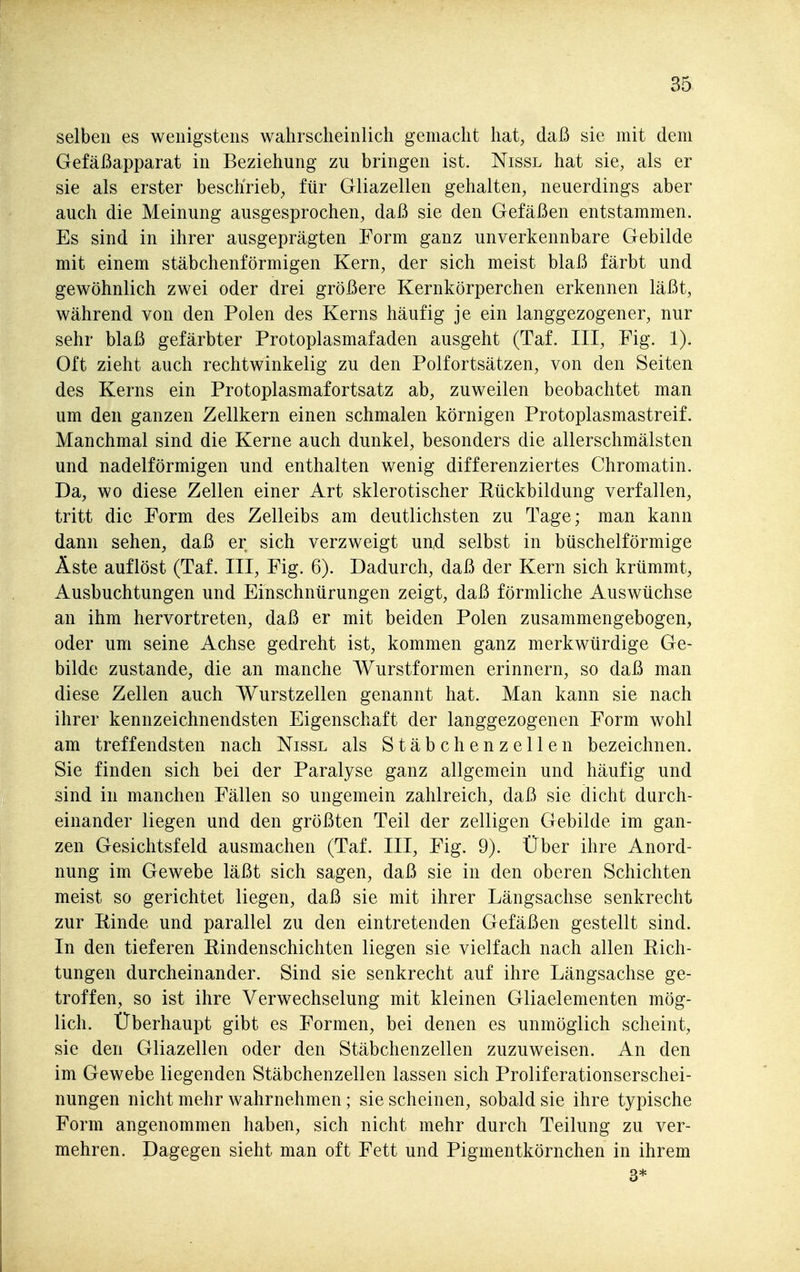 selben es wenigstens wahrscheinlich gemacht hat, daß sie mit dem Gefäßapparat in Beziehung zu bringen ist. Nissl hat sie, als er sie als erster beschrieb, für Gliazellen gehalten, neuerdings aber auch die Meinung ausgesprochen, daß sie den Gefäßen entstammen. Es sind in ihrer ausgeprägten Form ganz unverkennbare Gebilde mit einem stäbchenförmigen Kern, der sich meist blaß färbt und gewöhnlich zwei oder drei größere Kernkörperchen erkennen läßt, während von den Polen des Kerns häufig je ein langgezogener, nur sehr blaß gefärbter Protoplasmafaden ausgeht (Taf. III, Fig. 1). Oft zieht auch rechtwinkelig zu den Polfortsätzen, von den Seiten des Kerns ein Protoplasmafortsatz ab, zuweilen beobachtet man um den ganzen Zellkern einen schmalen körnigen Protoplasmastreif. Manchmal sind die Kerne auch dunkel, besonders die allerschmälsten und nadeiförmigen und enthalten wenig differenziertes Chromatin. Da, wo diese Zellen einer Art sklerotischer Rückbildung verfallen, tritt die Form des Zelleibs am deutlichsten zu Tage; man kann dann sehen, daß er sich verzweigt un4 selbst in büschelförmige Äste auflöst (Taf. III, Fig. 6). Dadurch, daß der Kern sich krümmt, Ausbuchtungen und Einschnürungen zeigt, daß förmliche Auswüchse an ihm hervortreten, daß er mit beiden Polen zusammengebogen, oder um seine Achse gedreht ist, kommen ganz merkwürdige Ge- bilde zustande, die an manche Wurstformen erinnern, so daß man diese Zellen auch Wurstzellen genannt hat. Man kann sie nach ihrer kennzeichnendsten Eigenschaft der langgezogenen Form wohl am treffendsten nach Nissl als Stäbchenzellen bezeichnen. Sie finden sich bei der Paralyse ganz allgemein und häufig und sind in manchen Fällen so ungemein zahlreich, daß sie dicht durch- einander liegen und den größten Teil der zelligen Gebilde im gan- zen Gesichtsfeld ausmachen (Taf. III, Fig. 9). Über ihre Anord- nung im Gewebe läßt sich sagen, daß sie in den oberen Schichten meist so gerichtet liegen, daß sie mit ihrer Längsachse senkrecht zur Einde und parallel zu den eintretenden Gefäßen gestellt sind. In den tieferen Rindenschichten liegen sie vielfach nach allen Pich- tungen durcheinander. Sind sie senkrecht auf ihre Längsachse ge- troffen, so ist ihre Verwechselung mit kleinen Gliaelementen mög- lich. Überhaupt gibt es Formen, bei denen es unmöglich scheint, sie den Gliazellen oder den Stäbchenzellen zuzuweisen. An den im Gewebe liegenden Stäbchenzellen lassen sich Proliferationserschei- nungen nicht mehr wahrnehmen; sie scheinen, sobald sie ihre typische Form angenommen haben, sich nicht mehr durch Teilung zu ver- mehren. Dagegen sieht man oft Fett und Pigmentkörnchen in ihrem 3*