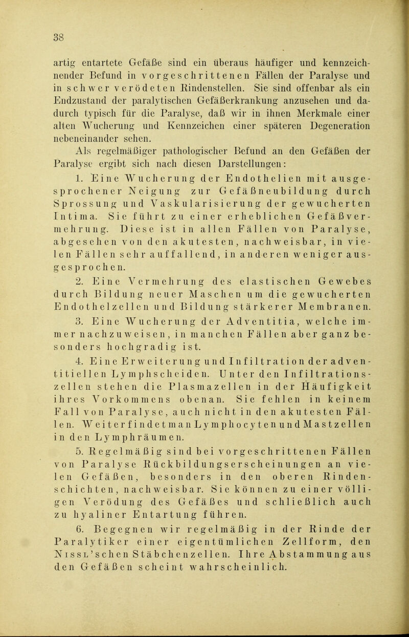 artig entartete Gefäße sind ein überaus häufiger und kennzeich- nender Befund in vorgeschrittenen Fällen der Paralyse und in schwer verödeten Rindenstellen. Sie sind offenbar als ein Endzustand der paralytischen Gefäßerkrankung anzusehen und da- durch typisch für die Paralyse, daß wir in ihnen Merkmale einer alten Wucherung und Kennzeichen einer späteren Degeneration nebeneinander sehen. Als regelmäßiger pathologischer Befund an den Gefäßen der Paralyse ergibt sich nach diesen Darstellungen: 1. Eine Wucherung der Endothelien mit ausge- sprochener Neigung zur Gefäßneubildung durch Sprossung- und Vaskularisierung der gewucherten Intima. Sie führt zu einer erheblichen Gefäßver- mehrung. Diese ist in allen Fällen von Paralyse, abgesehen von den akutesten, nachweisbar, in vie- len Fällen sehr auffallend, in anderen weniger aus- gesprochen. 2. Eine Vermehrung des elastischen Gewebes durch Bildung neuer Maschen um die gewucherten Endothelzellen und Bildung stärkerer Membranen. 3. Eine Wucherung der Adventitia, welche im- mer nachzuweisen, in manchen Fällen aber ganz be- sonders hochgradig ist. 4. Eine Erweiterung und Infiltration deradven- titiellen Lymph sc beiden. Unter den Infiltrations- zellen stehen die Plasmazellen in der Häufigkeit ihres Vorkommens obenan. Sie fehlen in keinem Fall von Paralyse, auch nicht in den akutesten Fäl- len. WeiterfindetmanLymphocytenundMastzellen in den Lymphräumen. 5. Regelmäßig sind bei vorgeschrittenen Fällen von Paralyse Rückbildungserscheinungen an vie- len Gefäßen, besonders in den oberen Rinden- schichten, nachweisbar. Sie können zu einer völli- gen Verödung des Gefäßes und schließlich auch zu hyaliner Entartung führen. 6. Begegnen wir regelmäßig in der Rinde der Paralytiker einer eigentümlichen Zellform, den NissL'sehen Stäbchenzellen. Ihre Abstammung aus den Gefäßen scheint wahrscheinlich.