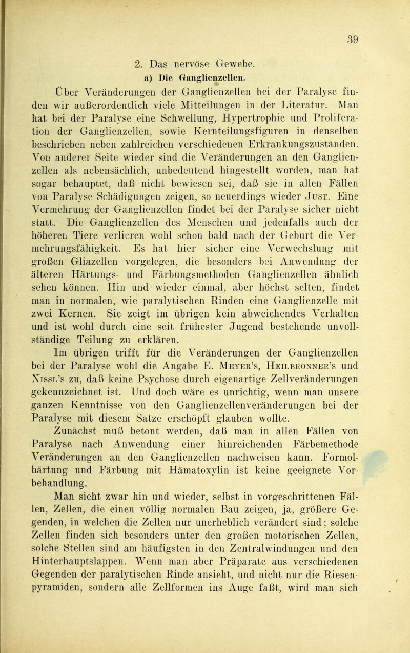 2. Das nervöse Gewebe, a) Die Ganglienzellen. Über Veränderungen der Ganglienzellen bei der Paralyse fin- den wir außerordentlich viele Mitteilungen in der Literatur. Man hat bei der Paralyse eine Schwellung, Hypertrophie und Prolifera- tion der Ganglienzellen, sowie Kernteilungsfiguren in denselben beschrieben neben zahlreichen verschiedenen Erkrankungszuständen. Von anderer Seite wieder sind die Veränderungen an den Ganglien- zellen als nebensächlich, unbedeutend hingestellt worden, man hat sogar behauptet, daß nicht bewiesen sei, daß sie in allen Fällen von Paralyse Schädigungen zeigen, so neuerdings wieder Just. Eine Vermehrung der Ganglienzellen findet bei der Paralyse sicher nicht statt. Die Ganglienzellen des Menschen und jedenfalls auch der höheren Tiere verlieren wohl schon bald nach der Geburt die Ver- mehrungsfähigkeit. Es hat hier sicher eine Verwechslung mit großen Gliazellen vorgelegen, die besonders bei Anwendung der älteren Härtungs- und Färbungsmethoden Ganglienzellen ähnlich sehen können. Hin und wieder einmal, aber höchst selten, findet man in normalen, wie paralytischen Pinden eine Ganglienzelle mit zwei Kernen. Sie zeigt im übrigen kein abweichendes Verhalten und ist wohl durch eine seit frühester Jugend bestehende unvoll- ständige Teilung zu erklären. Im übrigen trifft für die Veränderungen der Ganglienzellen bei der Paralyse wohl die Angabe E. Meyer's, Heilbronner's und Nissl's zu, daß keine Psychose durch eigenartige Zellveränderungen gekennzeichnet ist. Und doch wäre es unrichtig, wenn man unsere ganzen Kenntnisse von den Ganglienzellenveränderungen bei der Paralyse mit diesem Satze erschöpft glauben wollte. Zunächst muß betont werden, daß man in allen Fällen von Paralyse nach Anwendung einer hinreichenden Färbemethode Veränderungen an den Ganglienzellen nachweisen kann. Formol- härtung und Färbung mit Hämatoxylin ist keine geeignete Vor- behandlung. Man sieht zwar hin und wieder, selbst in vorgeschrittenen Fäl- len, Zellen, die einen völlig normalen Bau zeigen, ja, größere Ge- genden, in welchen die Zellen nur unerheblich verändert sind; solche Zellen finden sich besonders unter den großen motorischen Zellen, solche Stellen sind am häufigsten in den Zentralwindungen und den Hinterhauptslappen. Wenn man aber Präparate aus verschiedenen Gegenden der paralytischen Rinde ansieht, und nicht nur die Piesen- pyramiden, sondern alle Zellformen ins Auge faßt, wird man sich