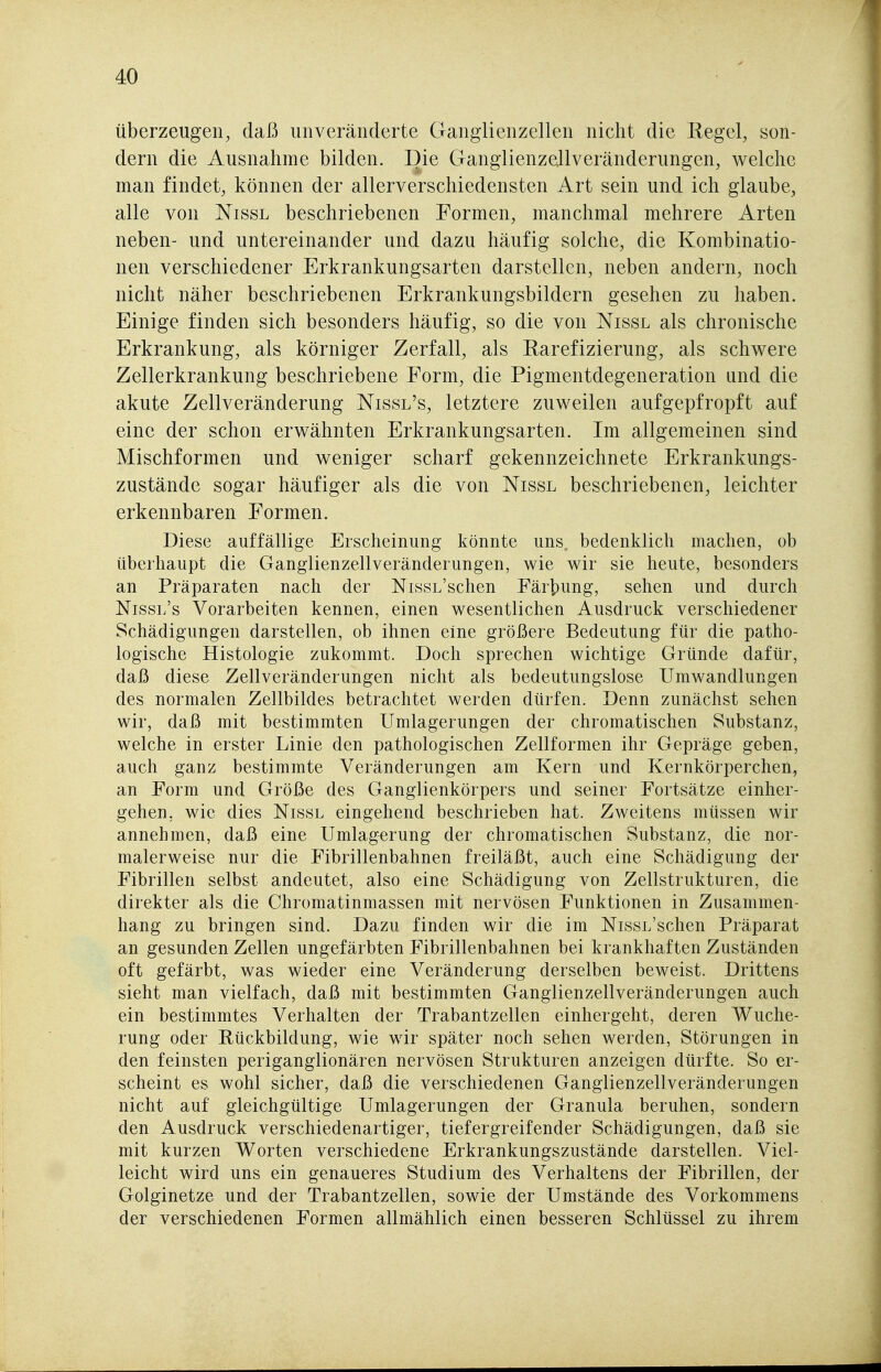 überzeugen, daß unveränderte Ganglienzellen nicht die Regel, son- dern die Ausnahme bilden. Die Ganglienzellveränderungen, welche man findet, können der allerverschiedensten Art sein und ich glaube, alle von Nissl beschriebenen Formen, manchmal mehrere Arten neben- und untereinander und dazu häufig solche, die Kombinatio- nen verschiedener Erkrankungsarten darstellen, neben andern, noch nicht näher beschriebenen Erkrankungsbildern gesehen zu haben. Einige finden sich besonders häufig, so die von Nissl als chronische Erkrankung, als körniger Zerfall, als Rarefizierung, als schwere Zellerkrankung beschriebene Form, die Pigmentdegeneration und die akute Zellveränderung Nissl's, letztere zuweilen aufgepfropft auf eine der schon erwähnten Erkrankungsarten. Im allgemeinen sind Mischformen und weniger scharf gekennzeichnete Erkrankungs- zustände sogar häufiger als die von Nissl beschriebenen, leichter erkennbaren Formen. Diese auffällige Erscheinung könnte uns. bedenklich machen, ob überhaupt die Ganglienzellveränderungen, wie wir sie heute, besonders an Präparaten nach der NissL'schen Fär]pung, sehen und durch Nissl's Vorarbeiten kennen, einen wesentlichen Ausdruck verschiedener Schädigungen darstellen, ob ihnen eine größere Bedeutung für die patho- logische Histologie zukommt. Doch sprechen wichtige Gründe dafür, daß diese Zellveränderungen nicht als bedeutungslose Umwandlungen des normalen Zellbildes betrachtet werden dürfen. Denn zunächst sehen wir, daß mit bestimmten Umlagerungen der chromatischen Substanz, welche in erster Linie den pathologischen Zellformen ihr Gepräge geben, auch ganz bestimmte Veränderungen am Kern und Kernkörperchen, an Form und Größe des Ganglienkörpers und seiner Fortsätze einher- gehen, wie dies Nissl eingehend beschrieben hat. Zweitens müssen wir annehmen, daß eine Umlagerung der chromatischen Substanz, die nor- malerweise nur die Fibrillenbahnen freiläßt, auch eine Schädigung der Fibrillen selbst andeutet, also eine Schädigung von Zellstrukturen, die direkter als die Chromatinmassen mit nervösen Funktionen in Zusammen- hang zu bringen sind. Dazu finden wir die im NissL'schen Präparat an gesunden Zellen ungefärbten Fibrillenbahnen bei krankhaften Zuständen oft gefärbt, was wieder eine Veränderung derselben beweist. Drittens sieht man vielfach, daß mit bestimmten Ganglienzellveränderungen auch ein bestimmtes Verhalten der Trabantzellen einhergeht, deren Wuche- rung oder Rückbildung, wie wir später noch sehen werden, Störungen in den feinsten periganglionären nervösen Strukturen anzeigen dürfte. So er- scheint es wohl sicher, daß die verschiedenen Ganglienzellveränderungen nicht auf gleichgültige Umlagerungen der Granula beruhen, sondern den Ausdruck verschiedenartiger, tiefergreifender Schädigungen, daß sie mit kurzen Worten verschiedene Erkrankungszustände darstellen. Viel- leicht wird uns ein genaueres Studium des Verhaltens der Fibrillen, der Golginetze und der Trabantzellen, sowie der Umstände des Vorkommens der verschiedenen Formen allmählich einen besseren Schlüssel zu ihrem
