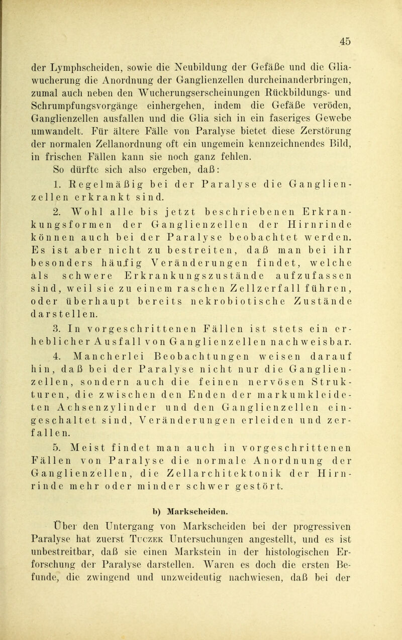 der Lymphscheiden, sowie die Neubildung der Gefäße und die Glia- wucherung die Anordnung der Ganglienzellen durcheinanderbringen, zumal auch neben den Wucherungserscheinungen Kückbildungs- und Schrumpfungsvorgänge einhergehen, indem die Gefäße veröden, Ganglienzellen ausfallen und die Glia sich in ein faseriges Gewebe umwandelt. Für ältere Fälle von Paralyse bietet diese Zerstörung der normalen Zellanordnung oft ein ungemein kennzeichnendes Bild, in frischen Fällen kann sie noch ganz fehlen. So dürfte sich also ergeben, daß: 1. Regelmäßig bei der Paralyse die Ganglien- zellen erkrankt sind. 2. Wohl alle bis jetzt beschriebenen Erkran- kungsformen der Ganglienzellen der Hirnrinde können auch bei der Paralyse beobachtet werden. Es ist aber nicht zu bestreiten, daß man bei ihr besonders häuiig Veränderungen findet, welche als schwere Erkrankungszustände aufzufassen sind, weil sie zu einem raschen Zellzerfall führen, oder überhaupt bereits nekrobiotische Zustände darstellen. 3. In vorgeschrittenen Fällen ist stets ein er- heblicher Ausfall von Ganglienzellen nachweisbar. 4. Mancherlei Beobachtungen weisen darauf hin, daß bei der Paralyse nicht nur die Ganglien- zellen, sondern auch die feinen nervösen Struk- turen, die zwischen den Enden der m a r k u m k 1 e i d e - ten Achsen Zylinder und den Ganglienzellen ein- geschaltet sind, Veränderungen erleiden und zer- fallen. 5. Meist findet man auch in vorgeschrittenen Fällen von Paralyse die normale Anordnung der Ganglienzellen, die Z e 11 a r c h i t e k t o n i k der Hirn- rinde mehr oder minder schwer gestört. b) Markscheiden. Über den Untergang von Markscheiden bei der progressiven Paralyse hat zuerst Tuczek Untersuchungen angestellt, und es ist unbestreitbar, daß sie einen Markstein in der histologischen Er- forschung der Paralyse darstellen. Waren es doch die ersten Be- funde, die zwingend und unzweideutig nachwiesen, daß bei der
