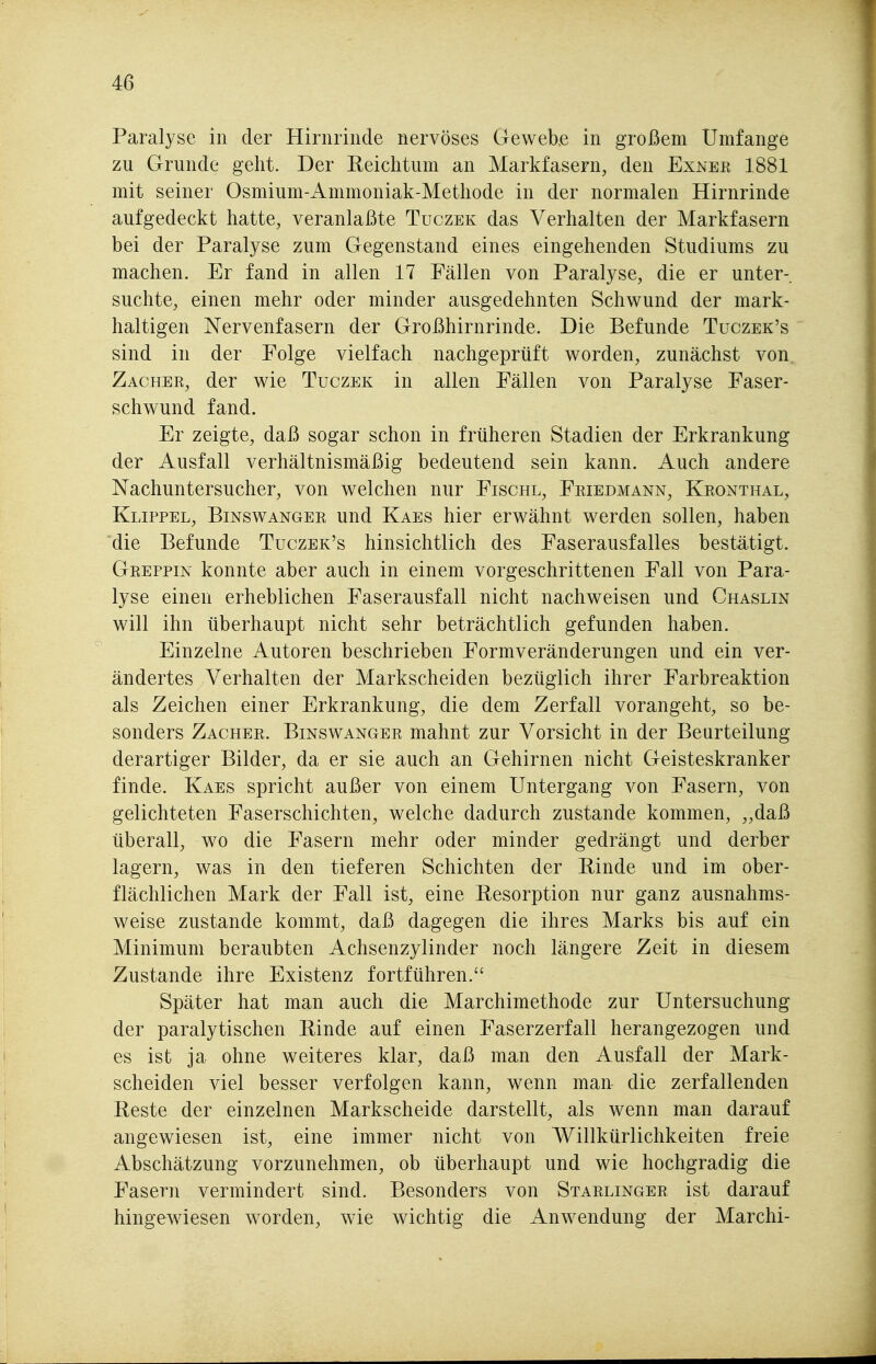 Paralyse in der Hirnrinde nervöses Gewebe in großem Umfange zu Grunde geht. Der Reichtum an Markfasern, den Exiner 1881 mit seiner Osmium-Ammoniak-Methode in der normalen Hirnrinde aufgedeckt hatte, veranlaßte Tüczek das Verhalten der Markfasern bei der Paralyse zum Gegenstand eines eingehenden Studiums zu machen. Er fand in allen 17 Fällen von Paralyse, die er unter-, suchte, einen mehr oder minder ausgedehnten Schwund der mark- haltigen Nervenfasern der Großhirnrinde. Die Befunde Tuczek's sind in der Folge vielfach nachgeprüft worden, zunächst von Zacher, der wie Tuczek in allen Fällen von Paralyse Faser- schwund fand. Er zeigte, daß sogar schon in früheren Stadien der Erkrankung der Ausfall verhältnismäßig bedeutend sein kann. Auch andere Nachuntersucher, von welchen nur Fischl, Friedmann, Kronthal, Klippel, Binswanger und Kaes hier erwähnt werden sollen, haben die Befunde Tuczek's hinsichtlich des Faserausfalles bestätigt. Greppin konnte aber auch in einem vorgeschrittenen Fall von Para- lyse einen erheblichen Faserausfall nicht nachweisen und Chaslin will ihn überhaupt nicht sehr beträchtlich gefunden haben. Einzelne Autoren beschrieben Formveränderungen und ein ver- ändertes Verhalten der Markscheiden bezüglich ihrer Farbreaktion als Zeichen einer Erkrankung, die dem Zerfall vorangeht, so be- sonders Zacher. Binswanger mahnt zur Vorsicht in der Beurteilung derartiger Bilder, da er sie auch an Gehirnen nicht Geisteskranker finde. Kaes spricht außer von einem Untergang von Fasern, von gelichteten Faserschichten, welche dadurch zustande kommen, „daß überall, wo die Fasern mehr oder minder gedrängt und derber lagern, was in den tieferen Schichten der Einde und im ober- flächlichen Mark der Fall ist, eine Resorption nur ganz ausnahms- weise zustande kommt, daß dagegen die ihres Marks bis auf ein Minimum beraubten Achsenzylinder noch längere Zeit in diesem Zustande ihre Existenz fortführen. Später hat man auch die Marchimethode zur Untersuchung der paralytischen Rinde auf einen Faserzerfall herangezogen und es ist ja ohne weiteres klar, daß man den Ausfall der Mark- scheiden viel besser verfolgen kann, wenn man die zerfallenden Reste der einzelnen Markscheide darstellt, als wenn man darauf angewiesen ist, eine immer nicht von Willkürlichkeiten freie Abschätzung vorzunehmen, ob überhaupt und wie hochgradig die Fasern vermindert sind. Besonders von Starlinger ist darauf hingewiesen worden, wie wichtig die Anwendung der Marchi-