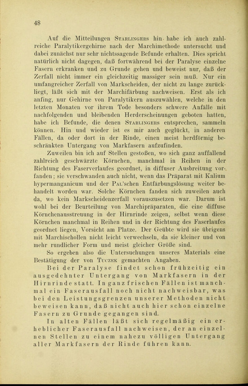 Auf die Mitteilungen Starlingees hin habe ich auch zahl- reiche Paralytikergehirne nach der Marchimethode untersacht und dabei zunächst nur sehr nichtssagende Befunde erhalten. Dies spricht natürlich nicht dagegen, daß fortwährend bei der Paralyse einzelne Fasern erkranken und zu Grunde gehen und beweist nur, daß der Zerfall nicht immer ein gleichzeitig massiger sein muß. Nur ein umfangreicher Zerfall von Markscheiden, der nicht zu lange zurück- liegt, läßt sich mit der Marchifärbung nachweisen. Erst als ich anfing, nur Gehirne von Paralytikern auszuwählen, welche in den letzten Monaten vor ihrem Tode besonders schwere Anfälle mit nachfolgenden und bleibenden Herderscheinungen geboten hatten, habe ich Befunde, die denen Starlingees entsprechen, sammeln können. Hin und wieder ist es mir auch geglückt, in anderen Fällen, da oder dort in der Kinde, einen meist herdförmig be- schränkten Untergang von Markfasern aufzufinden. Zuweilen bin ich auf Stellen gestoßen, wo sich ganz auffallend zahlreich geschwärzte Körnchen, manchmal in Keihen in der Richtung des Faserverlaufes geordnet, in diffuser Ausbreitung vor- fanden; sie verschwanden auch nicht, wenn das Präparat mit Kalium hypermanganicum und der PAL'schen Entfärbungslösung weiter be- handelt worden war. Solche Körnchen fanden sich zuweilen auch da, wo kein Markscheidenzerfall vorauszusetzen war. Darum ist wohl bei der Beurteilung von Marchipräparaten, die eine diffuse Körnchenausstreuung in der Hirnrinde zeigen, selbst wenn diese Körnchen manchmal in Reihen und in der Richtung des Faserlaufes geordnet liegen, Vorsicht am Platze. Der Geübte wird sie übrigens mit Marchischollen nicht leicht verwechseln, da sie kleiner und von mehr rundlicher Form und meist gleicher Größe sind. So ergeben also die Untersuchungen unseres Materials eine Bestätigung der von Tuczek gemachten Angaben. Bei der Paralyse findet schon frühzeitig ein ausgedehnter Untergang von Markfasern in der Hirnrinde statt. In ganz frischen Fällen ist manch- mal ein Faserausfall noch nicht nachweisbar, was bei den Leistungsgrenzen unserer Methoden nicht beweisen kann, daß nicht auch hier schon einzelne Fasern zu Grunde gegangen sind. In alten Fällen läßt sich regelmäßig ein er- heblicher Faserausfall nachweisen, der an einzel- nen Stellen zu einem nahezu völligen Untergang aller Markfasern der Rinde führen kann.