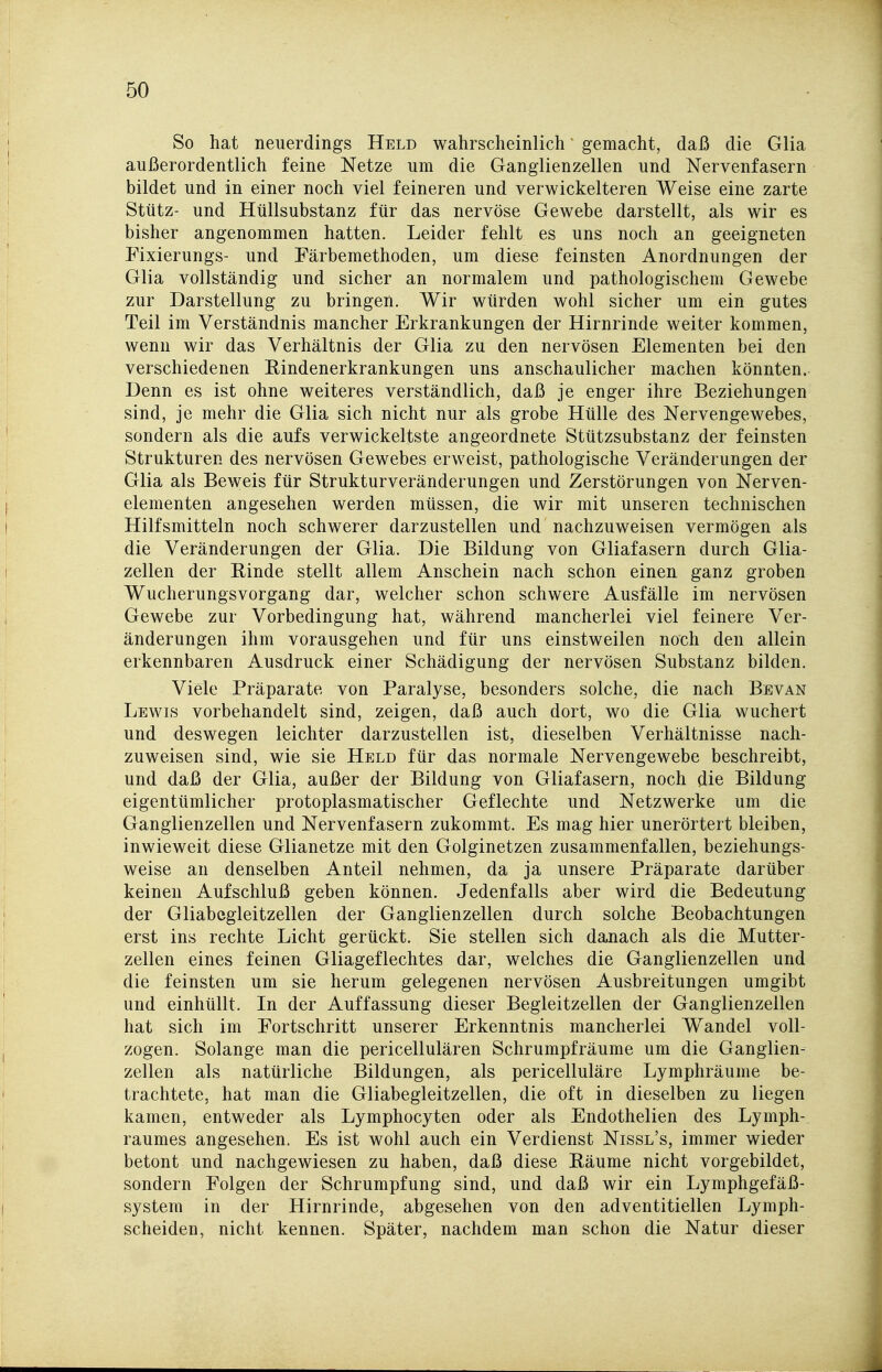 So hat neuerdings Held wahrscheinlich gemacht, daß die Glia außerordentlich feine Netze um die Ganglienzellen und Nervenfasern bildet und in einer noch viel feineren und verwickeiteren Weise eine zarte Stütz- und Hüllsubstanz für das nervöse Gewebe darstellt, als wir es bisher angenommen hatten. Leider fehlt es uns noch an geeigneten Pixierungs- und Färbemethoden, um diese feinsten Anordnungen der Glia vollständig und sicher an normalem und pathologischem Gewebe zur Darstellung zu bringen. Wir würden wohl sicher um ein gutes Teil im Verständnis mancher Erkrankungen der Hirnrinde weiter kommen, wenn wir das Verhältnis der Glia zu den nervösen Elementen bei den verschiedenen Eindenerkrankungen uns anschaulicher machen könnten. Denn es ist ohne weiteres verständlich, daß je enger ihre Beziehungen sind, je mehr die Glia sich nicht nur als grobe Hülle des Nervengewebes, sondern als die aufs verwickeltste angeordnete Stützsubstanz der feinsten Strukturen des nervösen Gewebes erweist, pathologische Veränderungen der Glia als Beweis für Strukturveränderungen und Zerstörungen von Nerven- elementen angesehen werden müssen, die wir mit unseren technischen Hilfsmitteln noch schwerer darzustellen und nachzuweisen vermögen als die Veränderungen der Glia. Die Bildung von Gliafasern durch Glia- zellen der Einde stellt allem Anschein nach schon einen ganz groben Wucherungsvorgang dar, welcher schon schwere Ausfälle im nervösen Gewebe zur Vorbedingung hat, während mancherlei viel feinere Ver- änderungen ihm vorausgehen und für uns einstweilen noch den allein erkennbaren Ausdruck einer Schädigung der nervösen Substanz bilden. Viele Präparate von Paralyse, besonders solche, die nach Bevan Lewis vorbehandelt sind, zeigen, daß auch dort, wo die Glia wuchert und deswegen leichter darzustellen ist, dieselben Verhältnisse nach- zuweisen sind, wie sie Held für das normale Nervengewebe beschreibt, und daß der Glia, außer der Bildung von Gliafasern, noch die Bildung eigentümlicher protoplasmatischer Geflechte und Netzwerke um die Ganglienzellen und Nervenfasern zukommt. Es mag hier unerörtert bleiben, inwieweit diese Glianetze mit den Golginetzen zusammenfallen, beziehungs- weise an denselben Anteil nehmen, da ja unsere Präparate darüber keinen Aufschluß geben können. Jedenfalls aber wird die Bedeutung der Gliabcgleitzellen der Ganglienzellen durch solche Beobachtungen erst ins rechte Licht gerückt. Sie stellen sich danach als die Mutter- zellen eines feinen Gliageflechtes dar, welches die Ganglienzellen und die feinsten um sie herum gelegenen nervösen Ausbreitungen umgibt und einhüllt. In der Auffassung dieser Begleitzellen der Ganglienzellen hat sich im Portschritt unserer Erkenntnis mancherlei Wandel voll- zogen. Solange man die pericellulären Schrumpfräume um die Ganglien- zellen als natürliche Bildungen, als pericelluläre Lymphräume be- trachtete, hat man die Gliabegleitzellen, die oft in dieselben zu liegen kamen, entweder als Lymphocyten oder als Endothelien des Lymph- raumes angesehen. Es ist wohl auch ein Verdienst Nissl's, immer wieder betont und nachgewiesen zu haben, daß diese Eäume nicht vorgebildet, sondern Folgen der Schrumpfung sind, und daß wir ein Lymphgefäß- system in der Hirnrinde, abgesehen von den adventitiellen Lymph- scheiden, nicht kennen. Später, nachdem man schon die Natur dieser