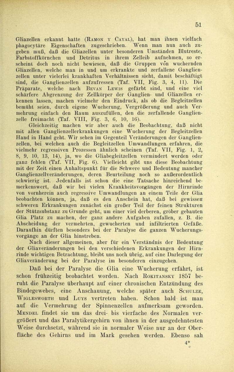 Gliazellen erkannt hatte (Ramon y Gayal), hat man ihnen vielfach phagocytäre Eigenschaften zugeschrieben. Wenn man nun auch zu- geben muß, daß die Gliazellen unter besonderen Umständen Blutreste, Farbstoffkörnchen und Detritus in ihrem Zelleib aufnehmen, so er- scheint doch noch nicht bewiesen, daß die Gruppen von wuchernden Gliazellen, welche man in und um erkrankte und zerfallene Ganglien- zellen unter vielerlei krankhaften Verhältnissen sieht, damit beschäftigt sind, die Ganglienzellen aufzufressen (Taf. VII, Fig. 3, 4, 11). Die Präparate, welche nach Bevan Lewis gefärbt sind, und eine viel schärfere Abgrenzung der Zellkörper der Ganglien- und Gliazellen er- kennen lassen, machen vielmehr den Eindruck, als ob die Begleitzellen bemüht seien, durch eigene Wucherung, Vergrößerung und auch Ver- mehrung einfach den Raum auszufüllen, den die zerfallende Ganglien- zelle freimacht (Taf. VIII, Fig. 3, 6, 10, 16). Gleichzeitig machen wir aber auch die Beobachtung, daß nicht mit allen Ganglienzellerkrankungen eine Wucherung der Begleitzellen Hand in Hand geht. Wir sehen im Gegenteil Veränderungen der Ganglien- zellen, bei welchen auch die Begleitzellen Umwandlungen^ erfahren, die vielmehr regressiven Prozessen ähnlich scheinen (Taf. VII, Fig. 1, 2, 8, 9, 10, 13, 14), ja, wo die Gliabegleitzellen vermindert werden oder ganz fehlen (Taf. VII, Fig. 6). Vielleicht gibt uns diese Beobachtung mit der Zeit einen Anhaltspunkt für die Schwere und Bedeutung mancher Ganglienzellveränderungen, deren Beurteilung noch so außerordentlich schwierig ist. Jedenfalls ist schon die eine Tatsache hinreichend be- merkenswert, daß wir bei vielen Krankheitsvor.gängen der Hirnrinde von vornherein auch regressive Umwandlungen an einem Teile der Glia beobachten können, ja, daß es den Anschein hat, daß bei gewissen schweren Erkrankungen zunächst ein großer Teil der feinen Strukturen der Stützsubstanz zu Grunde geht, um einer viel derberen, gröber gebauten Glia Platz zu machen, der ganz andere Aufgaben zufallen, z. B. die Abscheidung der vermehrten, gewucherten und infiltrierten Gefäße. Daraufhin dürften besonders bei der Paralyse die ganzen Wucherungs- vorgänge an der Glia hinstreben. Nach dieser allgemeinen, aber für ein Verständnis der Bedeutung der Gliaveränderungen bei den verschiedenen Erkrankungen der Hirn- rinde wichtigen Betrachtung, bleibt uns noch übrig, auf eine Darlegung der Gliaveränderung bei der Paralyse im besonderen einzugehen. Daß bei der Paralyse die Glia eine Wucherung erfährt, ist schon frühzeitig beobachtet worden. Nach Rokitansky 1857 be- ruht die Paralyse überhaupt auf einer chronischen Entzündung des Bindegewebes, eine Anschauung, welche später auch Schulze, WiGLEswoETH uud LuYs Vertreten haben. Schon bald ist man auf die Vermehrung der Spinnenzellen aufmerksam geworden. Mendel findet sie um das drei- bis vierfache des Normalen ver- größert und das Paralytikergehirn von ihnen in der ausgedehntesten Weise durchsetzt, während sie in normaler Weise nur an der Ober- fläche des Gehirns und im Mark gesehen werden. Ebenso sah 4*