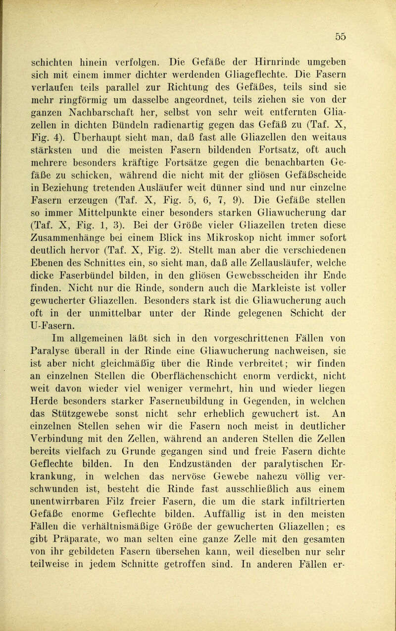 schichten hinein verfolgen. Die Gefäße der Hirnrinde umgeben sich mit einem immer dichter werdenden Gliageflechte. Die Fasern verlaufen teils parallel zur Eichtung des Gefäßes, teils sind sie mehr ringförmig um dasselbe angeordnet, teils ziehen sie von der ganzen Nachbarschaft her, selbst von sehr weit entfernten Glia- zellen in dichten Bündeln radienartig gegen das Gefäß zu (Taf. X, Fig. 4). Uberhaupt sieht man, daß fast alle Gliazellen den weitaus stärksten und die meisten Fasern bildenden Fortsatz, oft auch mehrere besonders kräftige Fortsätze gegen die benachbarten Ge- fäße zu schicken, während die nicht mit der gliösen Gefäßscheide in Beziehung tretenden Ausläufer weit dünner sind und nur einzelne Fasern erzeugen (Taf. X, Fig. 5, 6, 7, 9). Die Gefäße stellen so immer Mittelpunkte einer besonders starken Gliawucherung dar (Taf. X, Fig. 1, 3). Bei der Größe vieler Gliazellen treten diese Zusammenhänge bei einem Blick ins Mikroskop nicht immer sofort deutlich hervor (Taf. X, Fig. 2). Stellt man aber die verschiedenen Ebenen des Schnittes ein, so sieht man, daß alle Zellausläufer, welche dicke Faserbündel bilden, in den gliösen Gewebsscheiden ihr Ende finden. Nicht nur die Rinde, sondern auch die Markleiste ist voller gewucherter Gliazellen. Besonders stark ist die Gliawucherung auch oft in der unmittelbar unter der Rinde gelegenen Schicht der U-Fasern. Im allgemeinen läßt sich in den vorgeschrittenen Fällen von Paralyse überall in der Rinde eine Gliawucherung nachweisen, sie ist aber nicht gleichmäßig über die Rinde verbreitet; wir finden an einzelnen Stellen die Oberflächenschicht enorm verdickt, nicht weit davon wieder viel weniger vermehrt, hin und wieder liegen Herde besonders starker Faserneubildung in Gegenden, in welchen das Stützgewebe sonst nicht sehr erheblich gewuchert ist. An einzelnen Stellen sehen wir die Fasern noch meist in deutlicher Verbindung mit den Zellen, während an anderen Stellen die Zellen bereits vielfach zu Grunde gegangen sind und freie Fasern dichte Geflechte bilden. In den Endzuständen der paralytischen Er- krankung, in welchen das nervöse Gewebe nahezu völlig ver- schwunden ist, besteht die Rinde fast ausschließlich aus einem unentwirrbaren Filz freier Fasern, die um die stark infiltrierten Gefäße enorme Geflechte bilden. Auffällig ist in den meisten Fällen die verhältnismäßige Größe der gewucherten Gliazellen; es gibt Präparate, wo man selten eine ganze Zelle mit den gesamten von ihr gebildeten Fasern übersehen kann, weil dieselben nur sehr teilweise in jedem Schnitte getroffen sind. In anderen Fällen er-