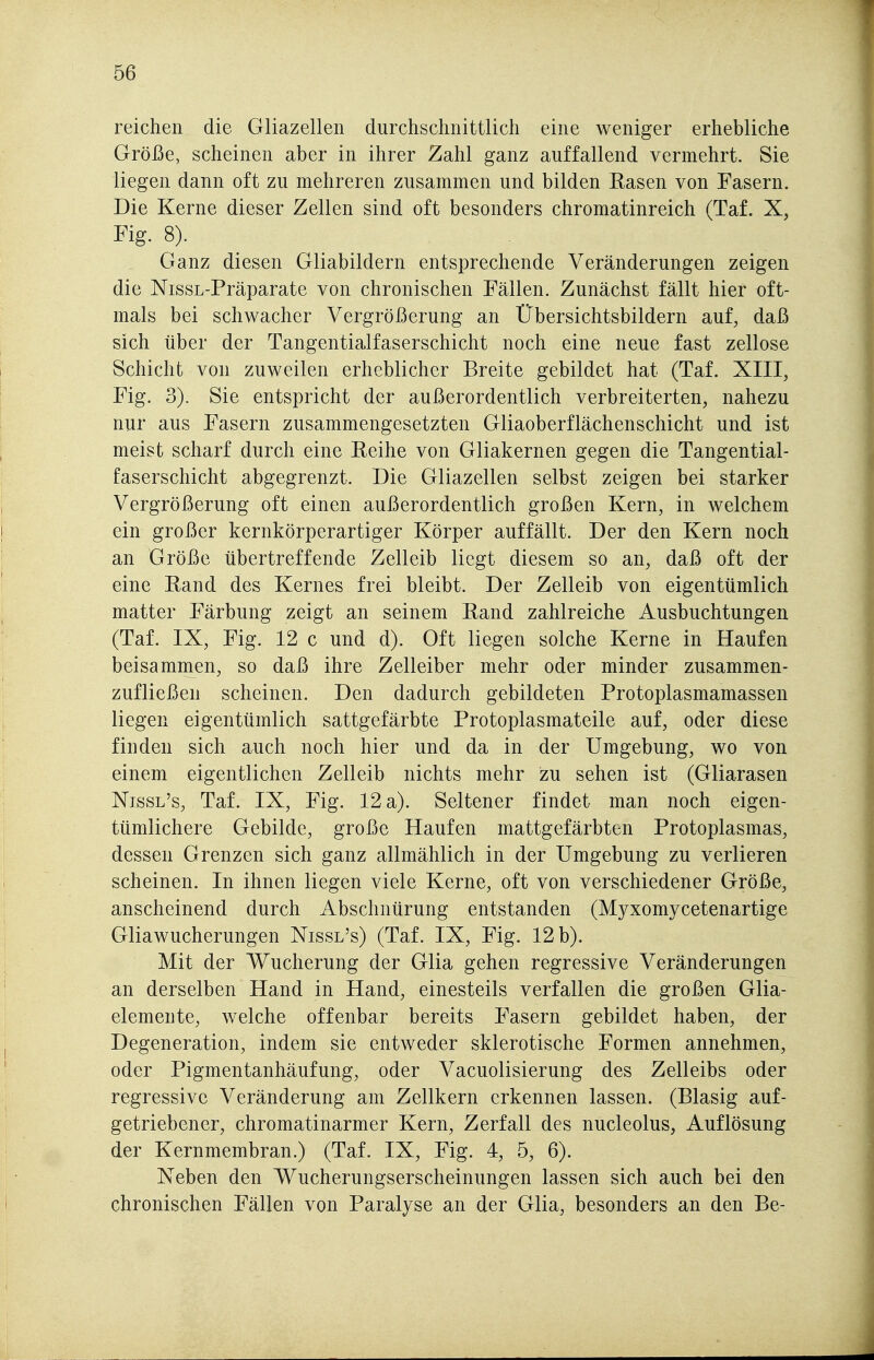 reichen die Gliazellen durchschnittlich eine weniger erhebliche Größe, scheinen aber in ihrer Zahl ganz auffallend vermehrt. Sie liegen dann oft zu mehreren zusammen und bilden Rasen von Fasern. Die Kerne dieser Zellen sind oft besonders chromatinreich (Taf. X, Fig. 8). Ganz diesen Gliabildern entsprechende Veränderungen zeigen die NissL-Präparate von chronischen Fällen. Zunächst fällt hier oft- mals bei schwacher Vergrößerung an Übersichtsbildern auf, daß sich über der Tangentialfaserschicht noch eine neue fast zellose Schicht von zuweilen erheblicher Breite gebildet hat (Taf. XIII, Fig. 3). Sie entspricht der außerordentlich verbreiterten, nahezu nur aus Fasern zusammengesetzten Gliaoberflächenschicht und ist meist scharf durch eine Eeihe von Gliakernen gegen die Tangential- faserschicht abgegrenzt. Die Gliazellen selbst zeigen bei starker Vergrößerung oft einen außerordentlich großen Kern, in welchem ein großer kernkörperartiger Körper auffällt. Der den Kern noch an Größe tibertreffende Zelleib liegt diesem so an, daß oft der eine Eand des Kernes frei bleibt. Der Zelleib von eigentümlich matter Färbung zeigt an seinem Eand zahlreiche Ausbuchtungen (Taf. IX, Fig. 12 c und d). Oft liegen solche Kerne in Haufen beisammen, so daß ihre Zelleiber mehr oder minder zusammen- zufließen scheinen. Den dadurch gebildeten Protoplasmamassen liegen eigentümlich sattgefärbte Protoplasmateile auf, oder diese finden sich auch noch hier und da in der Umgebung, wo von einem eigentlichen Zelleib nichts mehr zu sehen ist (Gliarasen Nissl's, Taf. IX, Fig. 12 a). Seltener findet man noch eigen- tümlichere Gebilde, große Haufen mattgefärbten Protoplasmas, dessen Grenzen sich ganz allmählich in der Umgebung zu verlieren scheinen. In ihnen liegen viele Kerne, oft von verschiedener Größe, anscheinend durch Abschnürung entstanden (Myxomycetenartige Gliawucherungen Nissl's) (Taf. IX, Fig. 12 b). Mit der Wucherung der Glia gehen regressive Veränderungen an derselben Hand in Hand, einesteils verfallen die großen Glia- elemente, welche offenbar bereits Fasern gebildet haben, der Degeneration, indem sie entweder sklerotische Formen annehmen, oder Pigmentanhäufung, oder Vacuolisierung des Zelleibs oder regressive Veränderung am Zellkern erkennen lassen. (Blasig auf- getriebener, chromatinarmer Kern, Zerfall des nucleolus, Auflösung der Kernmembran.) (Taf. IX, Fig. 4, 5, 6). Neben den Wucherungserscheinungen lassen sich auch bei den chronischen Fällen von Paralyse an der Glia, besonders an den Be-