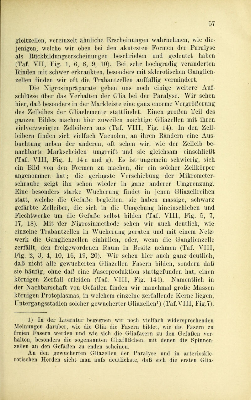gleitzellen, vereinzelt ähnliche Erscheinungen wahrnehmen, wie die- jenigen, welche wir oben bei den akutesten Formen der Paralyse als Rückbildungserscheinungen beschrieben und gedeutet haben (Taf. VII, Fig. 1, 6, 8, 9, 10). Bei sehr hochgradig veränderten Rinden mit schwer erkrankten, besonders mit sklerotischen Ganglien- zellen finden wir oft die Trabantzellen auffällig vermindert. Die Nigrosinpräparate geben uns noch einige weitere Auf- schlüsse über das Verhalten der Glia bei der Paralyse. Wir sehen hier, daß besonders in der Markleiste eine ganz enorme Vergrößerung des Zelleibes der Gliaelemente stattfindet. Einen großen Teil des ganzen Bildes machen hier zuweilen mächtige Gliazellen mit ihren vielverzweigten Zelleibern aus (Taf. VIII, Fig. 14). In den Zell- leibern finden sich vielfach Vacuolen, an ihren Rändern eine Aus- buchtung neben der anderen, oft sehen wir, wie der Zelleib be- nachbarte Markscheiden umgreift und sie gleichsam einschließt (Taf. VIII, Fig. 1, 14 e und g). Es ist ungemein schwierig, sich ein Bild vo.n den Formen zu machen, die ein solcher Zellkörper angenommen hat; die geringste Verschiebung der Mikronieter- schraube zeigt ihn schon wieder in ganz anderer Umgrenzung. Eine besonders starke Wucherung findet in jenen Gliazellreihen statt, welche die Gefäße begleiten, sie haben massige, schwarz gefärbte Zelleiber, die sich in die Umgebung hineinschieben und Flechtwerke um die Gefäße selbst bilden (Taf. VIII, Fig. 5, 7, 17, 18). Mit der Nigrosinmethode sehen wir auch deutlich, wie einzelne Trabantzellen in Wucherung geraten und mit einem Netz- werk die Ganglienzellen einhüllen, oder, wenn die Ganglienzelle zerfällt, den freigewordenen Raum in Besitz nehmen (Taf. VIII, Fig. 2, 3, 4, 10, 16, 19, 20). Wir sehen hier auch ganz deutlich, daß nicht alle gewucherten Gliazellen Fasern bilden, sondern daß sie häufig, ohne daß eine Faserproduktion stattgefunden hat, einen körnigen Zerfall erleiden (Taf. VIII, Fig. 14 i). Namentlich in der Nachbarschaft von Gefäßen finden wir manchmal große Massen körnigen Protoplasmas, in welchem einzelne zerfallende Kerne liegen, Untergangsstadien solcher gewucherter Gliazellen^) (Taf.VIII, Fig.7). 1) In der Literatur begegnen wir noch vielfach widersprechenden Meinungen darüber, wie die Glia die Fasern bildet, wie die Fasern zu freien Fasern werden und wie sich die Gliafasern zu den Gefäßen ver- halten, besonders die sogenannten Gliafüßchen, mit denen die Spinnen- zellen an den Gefäßen zu enden scheinen. An den gewucherten Gliazellen der Paralyse und in arterioskle- rotischen Herden sieht man aufs deutlichste, daß sich die ersten Glia-