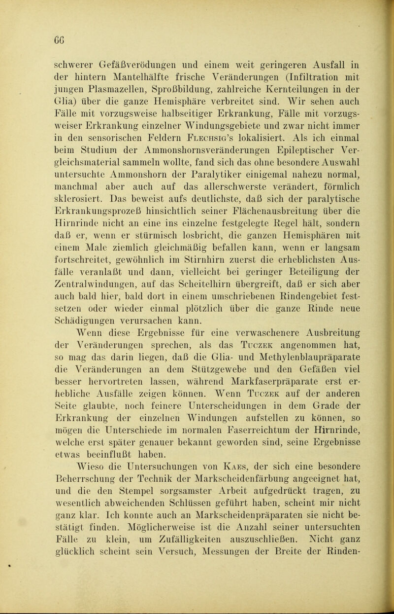 schwerer Gefäßverödungen und einem weit geringeren Ausfall in der hintern Mantelhälfte frische Veränderungen (Infiltration mit jungen Plasmazellen, Sproßbildung, zahlreiche Kernteilungen in der Glia) über die ganze Hemisphäre verbreitet sind. Wir sehen auch Fälle mit vorzugsweise halbseitiger Erkrankung, Fälle mit vorzugs- weiser Erkrankung einzelner Windungsgebiete und zwar nicht immer in den sensorischen Feldern Flechsig's lokalisiert. Als ich einmal beim Studium der Ammonshornsveränderungen Epileptischer Ver- gleichsmaterial sammeln wollte, fand sich das ohne besondere Auswahl untersuchte Ammonshorn der Paralytiker einigemal nahezu normal, manchmal aber auch auf das allerschwerste verändert, förmlich sklerosiert. Das beweist aufs deutlichste, daß sich der paralytische Erkrankungsprozeß hinsichtlich seiner Flächenausbreitung über die Hirnrinde nicht an eine ins einzelne festgelegte Eegel hält, sondern daß er, wenn er stürmisch losbricht, die ganzen Hemisphären mit einem Male ziemlich gleichmäßig befallen kann, wenn er langsam fortschreitet, gewöhnlich im Stirnhirn zuerst die erheblichsten Aus- fälle veranlaßt und dann, vielleicht bei geringer Beteiligung der Zentralwindungen, auf das Scheitelhirn übergreift, daß er sich aber auch bald hier, bald dort in einem umschriebenen Rindengebiet fest- setzen oder wieder einmal plötzlich über die ganze Rinde neue Schädigungen verursachen kann. Wenn diese Ergebnisse für eine verwaschenere Ausbreitung der Veränderungen sprechen, als das Tuczek angenommen hat, so mag das darin liegen, daß die Glia- und Methylenblaupräparate die Veränderungen an dem Stützgewebe und den Gefäßen viel besser hervortreten lassen, während Markfaserpräparate erst er- hebliche Ausfälle zeigen können. Wenn Tuczek auf der anderen Seite glaubte, noch feinere Unterscheidungen in dem Grade der Erkrankung der einzelnen Windungen aufstellen zu können, so mögen die Unterschiede im normalen Faserreichtum der Hirnrinde, welche erst später genauer bekannt geworden sind, seine Ergebnisse etwas beeinflußt haben. Wieso die Untersuchungen von Kaes, der sich eine besondere Beherrschung der Technik der Markscheidenfärbung angeeignet hat, und die den Stempel sorgsamster Arbeit aufgedrückt tragen, zu wesentlich abweichenden Schlüssen geführt haben, scheint mir nicht ganz klar. Ich konnte auch an Markscheidenpräparaten sie nicht be- stätigt finden. Möglicherweise ist die Anzahl seiner untersuchten Fälle zu klein, um Zufälligkeiten auszuschließen. Nicht ganz glücklich scheint sein Versuch, Messungen der Breite der Binden-