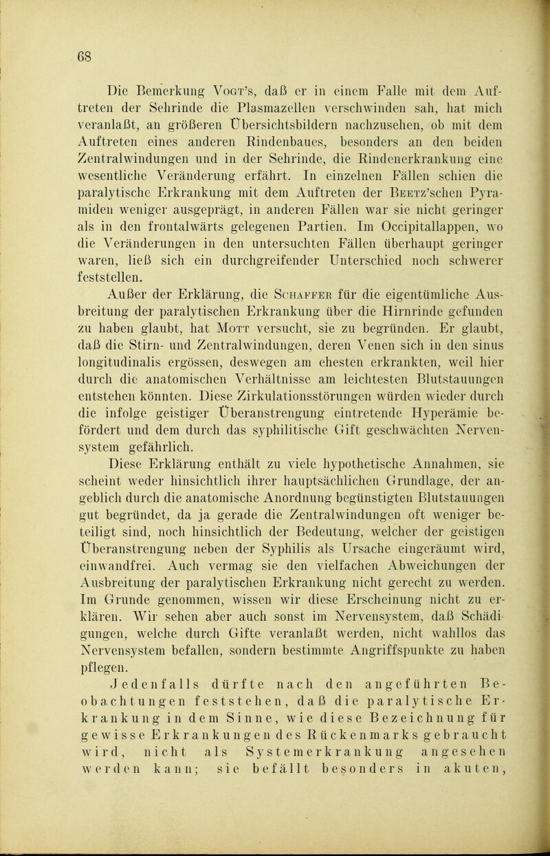 Die Bemerkung Vogt's, daß er in einem Falle mit dem Auf- treten der Sehrinde die Plasmazellen verschwinden sah, hat mich veranlaßt, an größeren Übersichtsbildern nachzusehen, ob mit dem Auftreten eines anderen Rindenbaues, besonders an den beiden Zentralwindungen und in der Sehrinde, die Rindenerkrankung eine wesentliche Veränderung erfährt. In einzelnen Fällen schien die paralytische Erkrankung mit dem Auftreten der BEETz'schen Pyra- miden weniger ausgeprägt, in anderen Fällen war sie nicht geringer als in den frontalwärts gelegenen Partien. Im Occipitallappen, wo die Veränderungen in den untersuchten Fällen überhaupt geringer waren, ließ sich ein durchgreifender Unterschied noch schwerer feststellen. Außer der Erklärung, die Schaffer für die eigentümliche Aus- breitung der paralytischen Erkrankung über die Hirnrinde gefunden zu haben glaubt, hat Mott versucht, sie zu begründen. Er glaubt, daß die Stirn- und Zentralwindungen, deren Venen sich in den sinus longitudinalis ergössen, deswegen am ehesten erkrankten, weil hier durch die anatomischen Verhältnisse am leichtesten Blutstauungen entstehen könnten. Diese Zirkulationsstörungen würden wieder durch die infolge geistiger Überanstrengung eintretende Hyperämie be- fördert und dem durch das syphilitische Gift geschwächten Nerven- system gefährlich. Diese Erklärung enthält zu viele hypothetische Annahmen, sie scheint weder hinsichtlich ihrer hauptsächlichen Grundlage, der an- geblich durch die anatomische Anordnung begünstigten Blutstauungen gut begründet, da ja gerade die Zentralwindungen oft weniger be- teiligt sind, noch hinsichtlich der Bedeutung, welcher der geistigen Überanstrengung neben der Syphilis als Ursache eingeräumt wird, einwandfrei. Auch vermag sie den vielfachen Abweichungen der Ausbreitung der paralytischen Erkrankung nicht gerecht zu werden. Im Grunde genommen, wissen wir diese Erscheinung nicht zu er- klären. Wir sehen aber auch sonst im Nervensystem, daß Schädi- gungen, welche durch Gifte veranlaßt werden, nicht wahllos das Nervensystem befallen, sondern bestimmte Angriffspunkte zu haben pflegen. Jedenfalls dürfte nach den angeführten Be- obachtungen feststehen, daß die paralytische Er- krankung in dem Sinne, wie diese Bezeichnung für gewisse Erkrankungen des Rückenmarks gebraucht wird, nicht als S y s t e m e r k r a n k u n g angesehen werden kann; sie befällt besonders in akuten,