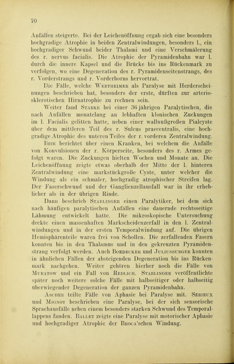 Anfällen steigerte. Bei der Leichenöffnung ergab sich eine besonders hochgradige Atrophie in beiden Zentralwindungen, besonders 1., ein hochgradiger Schwund beider Thalami und eine Verschmälerung des r. nervus facialis. Die Atrophie der Pyramidenbahn war 1. durch die innere Kapsel und die Brücke bis ins Rückenmark zu verfolgen, wo eine Degeneration des r. Pyramidenseitenstrangs, des r. Vorderstrangs und r. Vorderhorns hervortrat. Die Fälle, welche Wertheimer als Paralyse mit Herderschei- nungen beschrieben hat, besonders der erste, dürften zur arterio- sklerotischen Hirnatrophie zu rechnen sein. Weiter fand Starke bei einer 36 jährigen Paralytischen, die nach Anfällen monatelang an lebhaften klonischen Zuckungen im 1. Facialis gelitten hatte, neben einer wallnußgroßen Pialcyste über dem mittleren Teil des r. Sulcus praecentralis, eine hoch- gradige Atrophie des unteren Teiles der r. vorderen Zentralwindung. Brie berichtet über einen Kranken, bei welchem die ilnfälle von Konvulsionen der r. Körperseite, besonders des r. Armes ge- folgt waren. Die Zuckungen hielten Wochen und Monate an. Die Leichenöffnung zeigte etwas oberhalb der Mitte der 1. hinteren Zentralwindung eine markstückgroße Cyste, unter welcher die Windung als ein schmaler, hochgradig atrophischer Streifen lag. Der Faserschwund und der Ganglienzellausfall war in ihr erheb- licher als in der übrigen Einde. Dann beschrieb Starlinger einen Paralytiker, bei dem sich nach häufigen paralytischen Anfällen eine dauernde rechtsseitige Lähmung entwickelt hatte. Die mikroskopische Untersuchung deckte einen massenhaften Markscheidenzerfall in den 1. Zentral- windungen und in der ersten Temporalwindung auf. Die übrigen Hemisphärenteile waren frei von Schollen. Die zerfallenden Fasern konnten bis in den Thalamus und in den gekreuzten Pyramiden- strang verfolgt werden. Auch Boedecker und Juliusburger konnten in ähnlichen Fällen der absteigenden Degeneration bis ins Rücken- mark nachgehen. Weiter gehören hierher noch die Fälle von MuRATOW und ein Fall von Redlich. Starlinger veröffentlichte später noch weitere solche Fälle mit halbseitiger oder halbseitig überwiegender Degeneration der ganzen Pyramidenbahn. Ascher teilte Fälle von Aphasie bei Paralyse mit. Serieux und Mignot beschrieben eine Paralyse, bei der sich sensorische Sprachausfälle neben einem besonders starken Schwund des Temporal- lappens fanden. Ballet zeigte eine Paralyse mit motorischer Aphasie und hochgradiger Atrophie der BROCA'schen Windung.