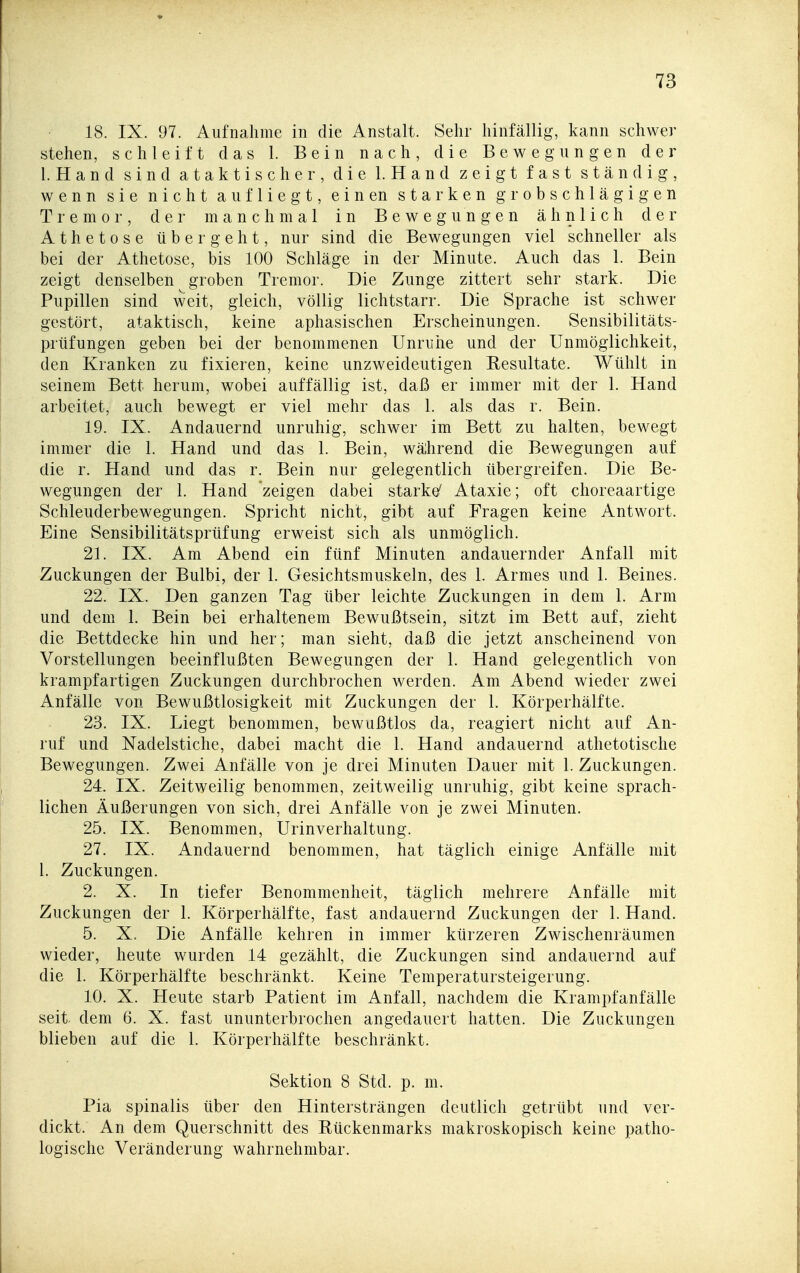 18. IX. 97. Aufnahme in die Anstalt. Sehr hinfällig, kann schwer stehen, schleift das 1. Bein nach, die Bewegungen der l. Hand sind ataktischer, die 1. Hand zeigt fast ständig, wenn sie nicht aufliegt, einen starken grobschlägigen Tremor, der manchmal in Bewegungen ähnlich der Athetose übergeht, nur sind die Bewegungen viel schneller als bei der Athetose, bis 100 Schläge in der Minute. Auch das 1. Bein zeigt denselben ^ groben Tremor. Die Zunge zittert sehr stark. Die Pupillen sind weit, gleich, völlig lichtstarr. Die Sprache ist schwer gestört, ataktisch, keine aphasischen Erscheinungen. Sensibilitäts- prtifungen geben bei der benommenen Unruhe und der Unmöglichkeit, den Kranken zu fixieren, keine unzweideutigen Resultate. Wühlt in seinem Bett herum, wobei auffällig ist, daß er immer mit der 1. Hand arbeitet, auch bewegt er viel mehr das 1. als das r. Bein. 19. IX. Andauernd unruhig, schwer im Bett zu halten, bewegt immer die 1. Hand und das 1. Bein, während die Bewegungen auf die r. Hand und das r. Bein nur gelegentlich übergreifen. Die Be- wegungen der 1. Hand zeigen dabei starke^ Ataxie; oft choreaartige Schleuderbewegungen. Spricht nicht, gibt auf Fragen keine Antwort. Eine Sensibilitätsprüfung erweist sich als unmöglich. 21. IX. Am Abend ein fünf Minuten andauernder Anfall mit Zuckungen der Bulbi, der 1. Gesichtsmuskeln, des 1. Armes und 1. Beines. 22. IX. Den ganzen Tag über leichte Zuckungen in dem 1. Arm und dem 1. Bein bei erhaltenem Bewußtsein, sitzt im Bett auf, zieht die Bettdecke hin und her; man sieht, daß die jetzt anscheinend von Vorstellungen beeinflußten Bewegungen der 1. Hand gelegentlich von krampfartigen Zuckungen durchbrochen werden. Am Abend wieder zwei Anfälle von Bewußtlosigkeit mit Zuckungen der 1. Körperhälfte. 23. IX. Liegt benommen, bewußtlos da, reagiert nicht auf An- ruf und Nadelstiche, dabei macht die 1. Hand andauernd athetotische Bewegungen. Zwei Anfälle von je drei Minuten Dauer mit 1. Zuckungen. 24. IX. Zeitweilig benommen, zeitweilig unruhig, gibt keine sprach- lichen Äußerungen von sich, drei Anfälle von je zwei Minuten. 25. IX. Benommen, Urinverhaltung. 27. IX. Andauernd benommen, hat täglich einige Anfälle mit 1. Zuckungen. 2. X. In tiefer Benommenheit, täglich mehrere Anfälle mit Zuckungen der 1. Körperhälfte, fast andauernd Zuckungen der 1. Hand. 5. X. Die Anfälle kehren in immer kürzeren Zwischenräumen wieder, heute wurden 14 gezählt, die Zuckungen sind andauernd auf die 1. Körperhälfte beschränkt. Keine Temperatursteigerung. 10. X. Heute starb Patient im Anfall, nachdem die Krampfanfälle seit, dem 6. X. fast ununterbrochen angedauert hatten. Die Zuckungen blieben auf die 1. Körperhälfte beschränkt. Sektion 8 Std. p. m. Pia spinalis über den Hintersträngen deutlich getrübt und ver- dickt. An dem Querschnitt des Rückenmarks makroskopisch keine patho- logische Veränderung wahrnehmbar.