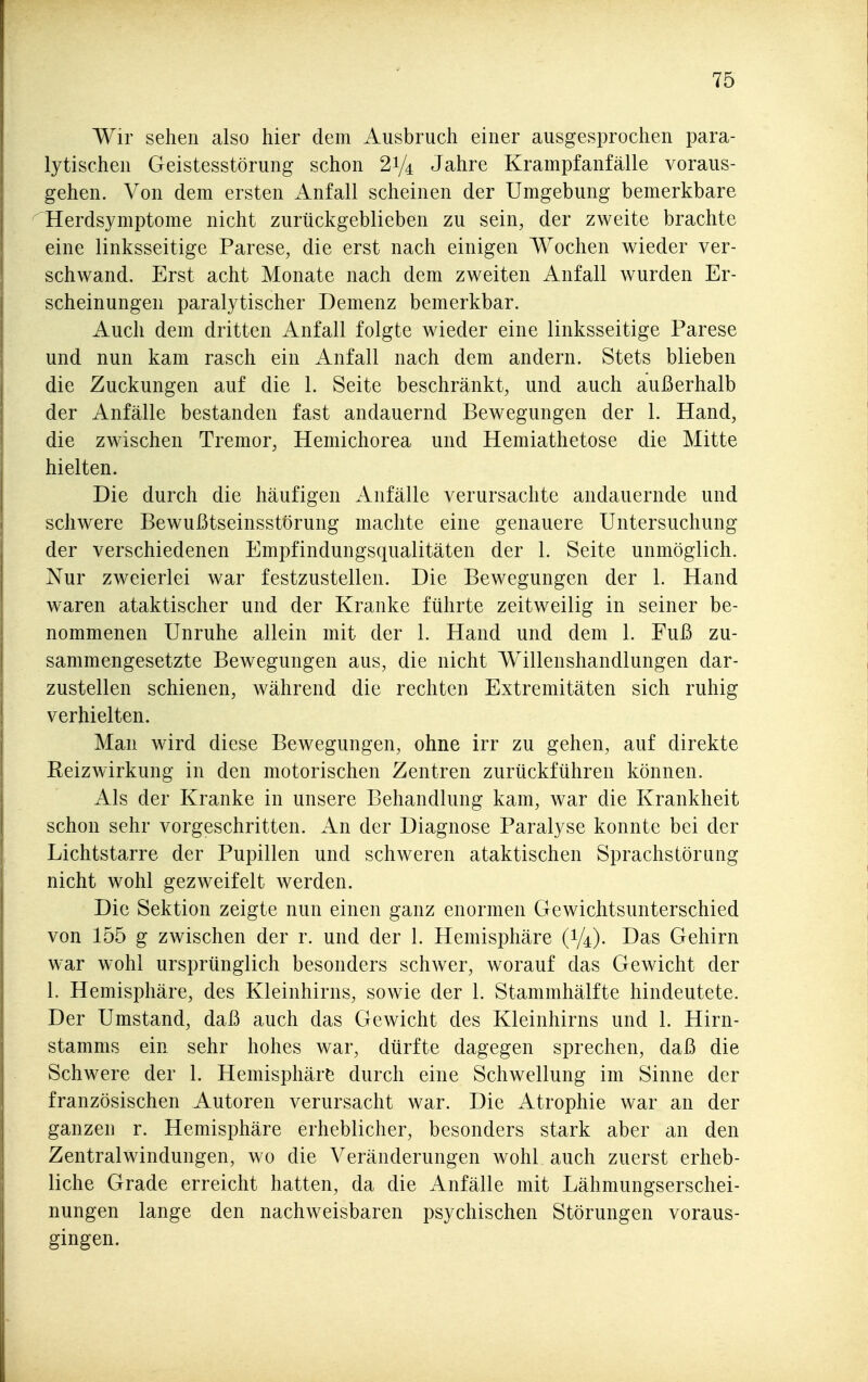 Wir sehen also hier dem Ausbruch einer ausgesprochen para- lytischen Geistesstörung schon 21/4 Jahre Krampfanfälle voraus- gehen. Von dem ersten Anfall scheinen der Umgebung bemerkbare Herdsymptome nicht zurückgeblieben zu sein, der zweite brachte eine linksseitige Parese, die erst nach einigen Wochen wieder ver- schwand. Erst acht Monate nach dem zweiten Anfall wurden Er- scheinungen paralytischer Demenz bemerkbar. Auch dem dritten Anfall folgte wieder eine linksseitige Parese und nun kam rasch ein ilnfall nach dem andern. Stets blieben die Zuckungen auf die 1. Seite beschränkt, und auch außerhalb der Anfälle bestanden fast andauernd Bewegungen der 1. Hand, die zwischen Tremor, Hemichorea und Hemiathetose die Mitte hielten. Die durch die häufigen Anfälle verursachte andauernde und schwere Bewußtseinsstörung machte eine genauere Untersuchung der verschiedenen Empfindungsqualitäten der 1. Seite unmöglich. Nur zweierlei war festzustellen. Die Bewegungen der 1. Hand waren ataktischer und der Kranke führte zeitweilig in seiner be- nommenen Unruhe allein mit der 1. Hand und dem 1. Fuß zu- sammengesetzte BeAvegungen aus, die nicht Willenshandlungen dar- zustellen schienen, während die rechten Extremitäten sich ruhig verhielten. Man wird diese Bewegungen, ohne irr zu gehen, auf direkte Reizwirkung in den motorischen Zentren zurückführen können. Als der Kranke in unsere Behandlung kam, war die Krankheit schon sehr vorgeschritten. An der Diagnose Paralyse konnte bei der Lichtstarre der Pupillen und schweren ataktischen Sprachstörung nicht wohl gezweifelt werden. Die Sektion zeigte nun einen ganz enormen Gewichtsunterschied von 155 g zwischen der r. und der 1. Hemisphäre (1/4). Das Gehirn war wohl ursprünglich besonders schwer, worauf das Gewicht der 1. Hemisphäre, des Kleinhirns, sowie der 1. Stammhälfte hindeutete. Der Umstand, daß auch das Gewicht des Kleinhirns und 1. Hirn- stamms ein sehr hohes war, dürfte dagegen sprechen, daß die Schwere der 1. Hemisphäre durch eine Schwellung im Sinne der französischen Autoren verursacht war. Die Atrophie war an der ganzen r. Hemisphäre erheblicher, besonders stark aber an den Zentralwindungen, wo die Veränderungen wohl auch zuerst erheb- liche Grade erreicht hatten, da die Anfälle mit Lähmungserschei- nungen lange den nachweisbaren psychischen Störungen voraus- gingen.