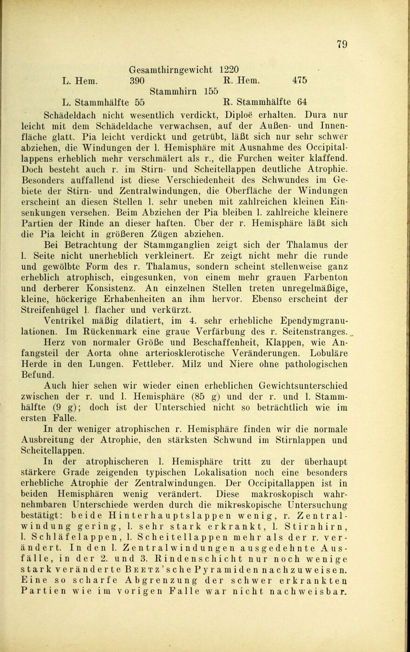 Gesamthirngewicht 1220 L. Hern. 390 E. Hern. 475 Stammhirn 155 L. Stammhälfte 55 R. Stammhälfte 64 Schädeldach nicht wesentlich verdickt, Diploe erhalten. Dura nur leicht mit dem Schädeldache verwachsen, auf der Außen- und Innen- fläche glatt. Pia leicht verdickt und getrübt, läßt sich nur sehr schwer abziehen, die Windungen der 1. Hemisphäre mit Ausnahme des Occipital- lappens erheblich mehr verschmälert als r., die Furchen weiter klaffend. Doch besteht auch r. im Stirn- und Scheitellappen deutliche Atrophie. Besonders auffallend ist diese Verschiedenheit des Schwundes im Ge- biete der Stirn- und Zentralwindungen, die Oberfläche der Windungen erscheint an diesen Stellen 1. sehr uneben mit zahlreichen kleinen Ein- senkungen versehen. Beim Abziehen der Pia bleiben 1. zahlreiche kleinere Partien der Rinde an dieser haften. Über der r. Hemisphäre läßt sich die Pia leicht in größeren Zügen abziehen. Bei Betrachtung der Stammganglien zeigt sich der Thalamus der 1. Seite nicht unerheblich verkleinert. Er zeigt nicht mehr die runde und gewölbte Form des r. Thalamus, sondern scheint stellenweise ganz erheblich atrophisch, eingesunken, von einem mehr grauen Farbenton und derberer Konsistenz. An einzelnen Stellen treten unregelmäßige, kleine, höckerige Erhabenheiten an ihm hervor. Ebenso erscheint der Streifenhügel 1 flacher und verkürzt. Ventrikel mäßig dilatiert, im 4. sehr erhebliche Ependymgranu- lationen. Im Rückenmark eine graue Verfärbung des r. Seitenstranges... Herz von normaler Größe und Beschaffenheit, Klappen, wie An- fangsteil der Aorta ohne arteriosklerotische Veränderungen. Lobuläre Herde in den Lungen. Fettleber. Milz und Niere ohne pathologischen Befund. Auch hier sehen wir wieder einen erheblichen Gewichtsunterschied zwischen der r. und 1. Hemisphäre (85 g) und der r. und 1. Stamm- hälfte (9 g); doch ist der Unterschied nicht so beträchtlich wie im ersten Falle. In der weniger atrophischen r. Hemisphäre finden wir die normale Ausbreitung der Atrophie, den stärksten Schwund im Stirnlappen und Scheitellappen. In der atrophischeren 1. Hemisphäre tritt zu der überhaupt stärkere Grade zeigenden typischen Lokalisation noch eine besonders erhebliche Atrophie der Zentralwindungen. Der Occipitallappen ist in beiden Hemisphären wenig verändert. Diese makroskopisch wahr- nehmbaren Unterschiede werden durch die mikroskopische Untersuchung bestätigt: beide Hinterhauptslappen wenig, r. Zentral- windung gering, 1. sehr stark erkrankt, 1. Stirnhirn, 1. Schläfelappen, 1. Scheitellappen mehr als der r. ver- ändert. In den 1. Zentralwindungen ausgedehnte Aus- fälle, in der 2. und 3. Rindenschicht nur noch wenige stark veränderte BsETz'sche Pyramiden nachzuweisen. Eine so scharfe Abgrenzung der schwer erkrankten Partien wie im vorigen Falle war nicht nachweisbar.