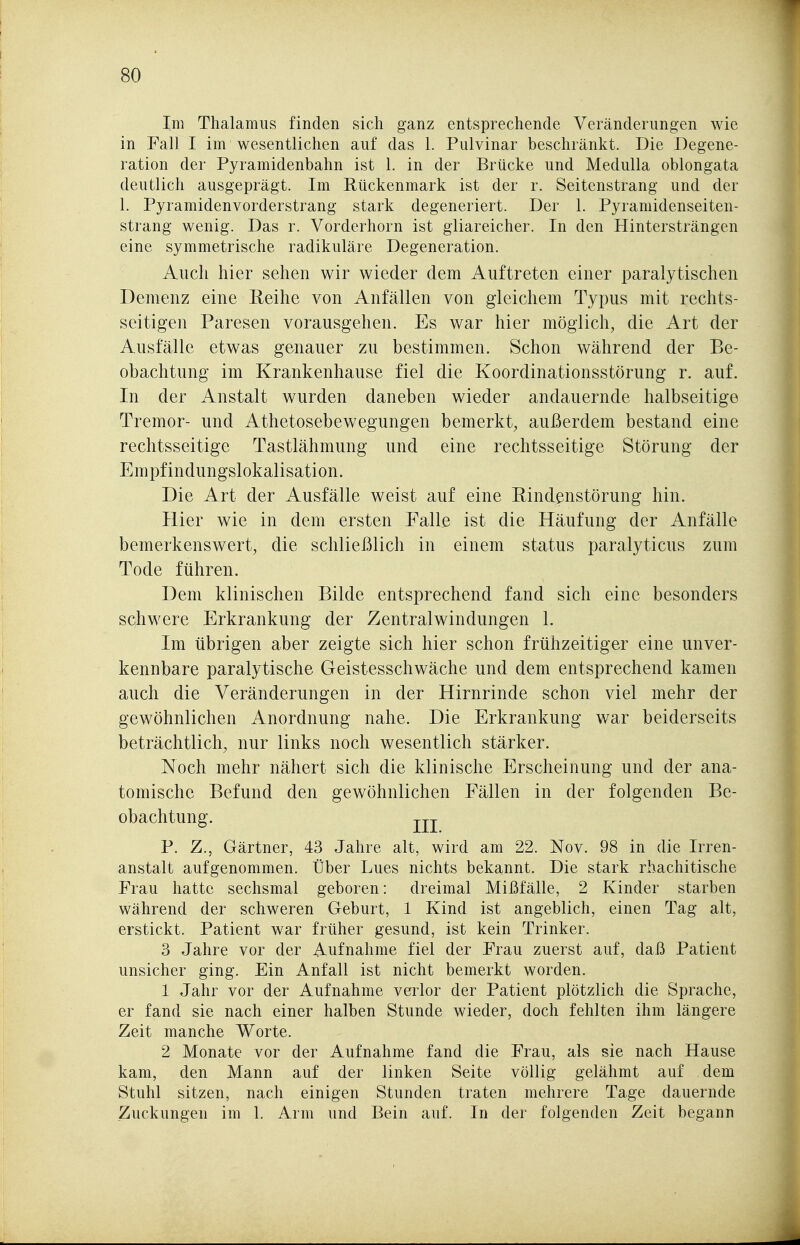Im Thalamus finden sich ganz entsprechende Veränderungen wie in Fall I im wesentlichen auf das 1. Pulvinar beschränkt. Die Degene- ration der Pyramidenbahn ist 1. in der Brücke und Medulla oblongata deutlich ausgeprägt. Im Rückenmark ist der r. Seitenstrang und der 1. Pyramidenvorderstrang stark degeneriert. Der 1. Pyramidenseiten- strang wenig. Das r. Vorderhorn ist gliareicher. In den Hintersträngen eine symmetrische radikuläre Degeneration. Auch hier sehen wir wieder dem Auftreten einer paralytischen Demenz eine Reihe von Anfällen von gleichem Typus mit rechts- seitigen Paresen vorausgehen. Es war hier möglich, die Art der Ausfalle etwas genauer zu bestimmen. Schon während der Be- obachtung im Krankenhause fiel die Koordinationsstörung r. auf. In der Anstalt wurden daneben wieder andauernde halbseitige Tremor- und Athetosebewegungen bemerkt, außerdem bestand eine rechtsseitige Tastlähmung und eine rechtsseitige Störung der Empfindungslokalisation. Die Art der Ausfälle weist auf eine Rindenstörung hin. Hier wie in dem ersten Falle ist die Häufung der Anfälle bemerkenswert, die schließlich in einem Status paralyticus zum Tode führen. Dem klinischen Bilde entsprechend fand sich eine besonders schwere Erkrankung der Zentralwindungen 1. Im übrigen aber zeigte sich hier schon frühzeitiger eine unver- kennbare paralytische Geistesschwäche und dem entsprechend kamen auch die Veränderungen in der Hirnrinde schon viel mehr der gewöhnlichen Anordnung nahe. Die Erkrankung war beiderseits beträchtlich, nur links noch wesentlich stärker. Noch mehr nähert sich die klinische Erscheinung und der ana- tomische Befund den gewöhnlichen Fällen in der folgenden Be- obachtung, jj-j- P. Z., Gärtner, 43 Jahre alt, wird am 22. Nov. 98 in die Irren- anstalt aufgenommen. Über Lues nichts bekannt. Die stark rhachitische Frau hatte sechsmal geboren: dreimal Mißfälle, 2 Kinder starben während der schweren Geburt, 1 Kind ist angeblich, einen Tag alt, erstickt. Patient war früher gesund, ist kein Trinker. 3 Jahre vor der Aufnahme fiel der Frau zuerst auf, daß Patient unsicher ging. Ein Anfall ist nicht bemerkt worden. 1 Jahr vor der Aufnahme verlor der Patient plötzlich die Sprache, er fand sie nach einer halben Stunde wieder, doch fehlten ihm längere Zeit manche Worte. 2 Monate vor der Aufnahme fand die Frau, als sie nach Hause kam, den Mann auf der linken Seite völlig gelähmt auf dem Stuhl sitzen, nach einigen Stunden traten mehrere Tage dauernde Zuckungen im 1. Arm und Bein auf. In der folgenden Zeit begann