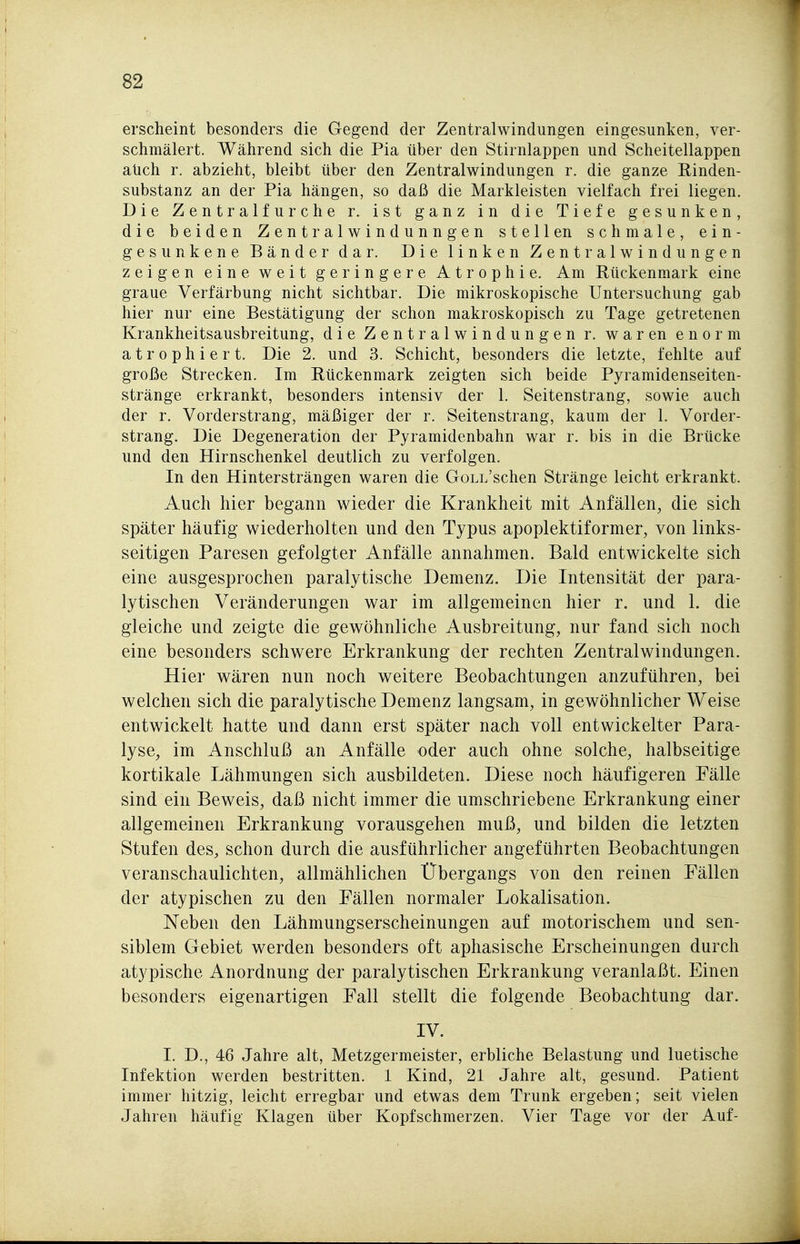 erscheint besonders die Gegend der Zentralwindungen eingesunken, ver- schmälert. Während sich die Pia über den Stirnlappen und Scheitellappen aüch r. abzieht, bleibt über den Zentralwindungen r. die ganze Rinden- substanz an der Pia hängen, so daß die Markleisten vielfach frei liegen. Die Zentralfurche r. ist ganz in die Tiefe gesunken, die beiden Zentralwindunngen stell en schmale, ein- gesunkene Bänder dar. Die linken Zentralwindungen zeigen eine weit geringere Atrophie. Am Rückenmark eine graue Verfärbung nicht sichtbar. Die mikroskopische Untersuchung gab hier nur eine Bestätigung der schon makroskopisch zu Tage getretenen Krankheitsausbreitung, die Zentralwindungen r. waren enorm atrophiert. Die 2. und 3. Schicht, besonders die letzte, fehlte auf große Strecken. Im Rückenmark zeigten sich beide Pyramidenseiten- stränge erkrankt, besonders intensiv der 1. Seitenstrang, sowie auch der r. Vorderstrang, mäßiger der r. Seitenstrang, kaum der 1. Vorder- strang. Die Degeneration der Pyramidenbahn war r. bis in die Brücke und den Hirnschenkel deutlich zu verfolgen. In den Hintersträngen waren die GoLL'schen Stränge leicht erkrankt. Auch hier begann wieder die Krankheit mit Anfällen, die sich später häufig wiederholten und den Typus apoplektiformer, von links- seitigen Paresen gefolgter Anfälle annahmen. Bald entwickelte sich eine ausgesprochen paralytische Demenz. Die Intensität der para- lytischen Veränderungen war im allgemeinen hier r. und 1. die gleiche und zeigte die gewöhnliche Ausbreitung, nur fand sich noch eine besonders schwere Erkrankung der rechten Zentralwindungen. Hier wären nun noch weitere Beobachtungen anzuführen, bei welchen sich die paralytische Demenz langsam, in gewöhnlicher Weise entwickelt hatte und dann erst später nach voll entwickelter Para- lyse, im Anschluß an Anfälle oder auch ohne solche, halbseitige kortikale Lähmungen sich ausbildeten. Diese noch häufigeren Fälle sind ein Beweis, daß nicht immer die umschriebene Erkrankung einer allgemeinen Erkrankung vorausgehen muß, und bilden die letzten Stufen des, schon durch die ausführlicher angeführten Beobachtungen veranschaulichten, allmählichen Übergangs von den reinen Fällen der atypischen zu den Fällen normaler Lokalisation. Neben den Lähmungserscheinungen auf motorischem und sen- siblem Gebiet werden besonders oft aphasische Erscheinungen durch atypische Anordnung der paralytischen Erkrankung veranlaßt. Einen besonders eigenartigen Fall stellt die folgende Beobachtung dar. IV. I. D., 46 Jahre alt, Metzgermeister, erbliche Belastung und luetische Infektion werden bestritten. 1 Kind, 21 Jahre alt, gesund. Patient immer hitzig, leicht erregbar und etwas dem Trunk ergeben; seit vielen Jahren häufig Klagen über Kopfschmerzen. Vier Tage vor der Auf-