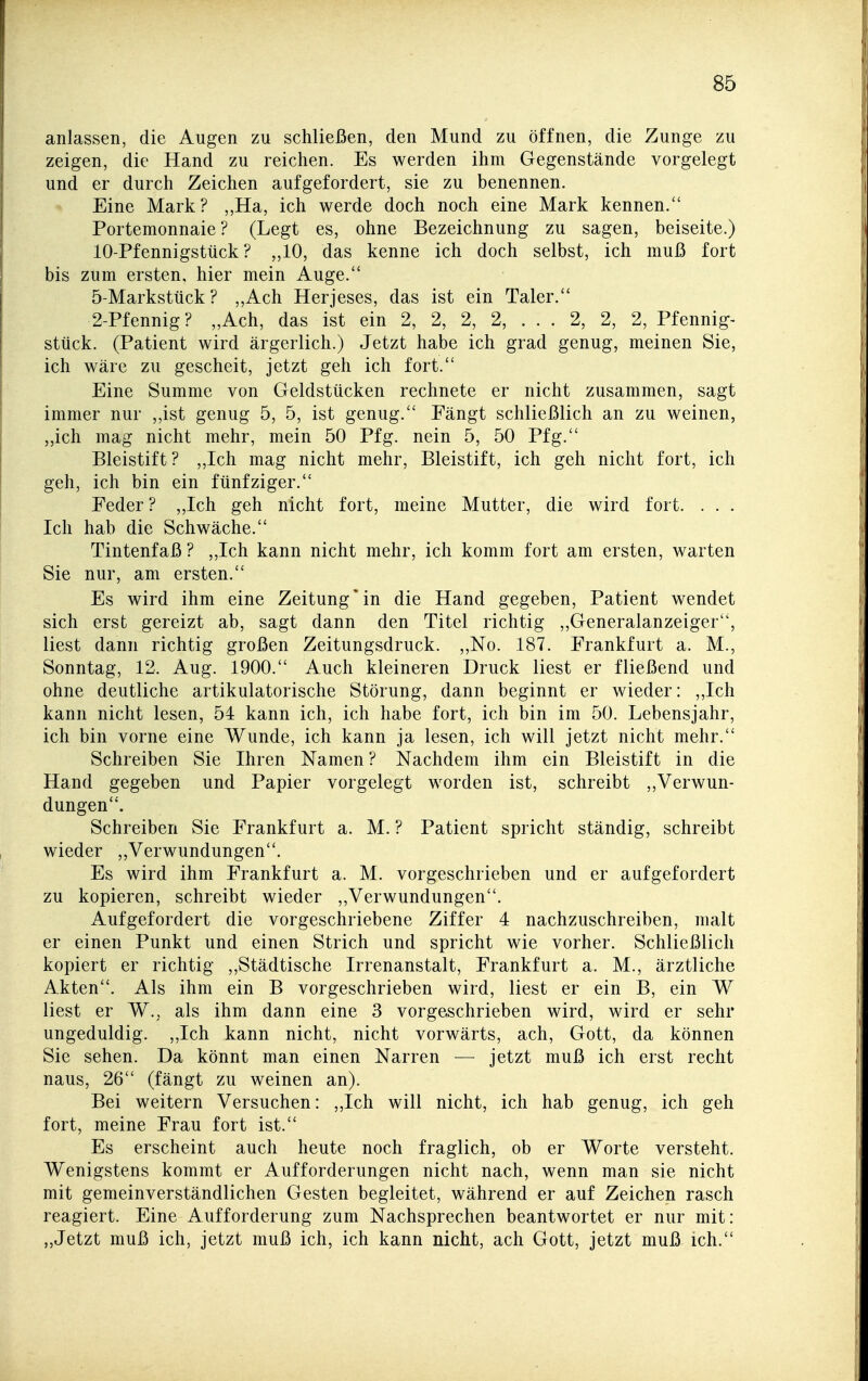 anlassen, die Augen zu schließen, den Mund zu öffnen, die Zunge zu zeigen, die Hand zu reichen. Es werden ihm Gegenstände vorgelegt und er durch Zeichen aufgefordert, sie zu benennen. Eine Mark? ,,Ha, ich werde doch noch eine Mark kennen. Portemonnaie ? (Legt es, ohne Bezeichnung zu sagen, beiseite.) 10-Pfennigstück ? „10, das kenne ich doch selbst, ich muß fort bis zum ersten, hier mein Auge. 5-Markstück ? ,,Ach Herjeses, das ist ein Taler. 2-Pfennig? „Ach, das ist ein 2, 2, 2, 2, . . . 2, 2, 2, Pfennig- stück. (Patient wird ärgerlich.) Jetzt habe ich grad genug, meinen Sie, ich wäre zu gescheit, jetzt geh ich fort. Eine Summe von Geldstücken rechnete er nicht zusammen, sagt immer nur ,,ist genug 5, 5, ist genug. Fängt schließlich an zu weinen, „ich mag nicht mehr, mein 50 Pfg. nein 5, 50 Pfg. Bleistift? „Ich mag nicht mehr, Bleistift, ich geh nicht fort, ich geh, ich bin ein fünfziger. Peder? „Ich geh nicht fort, meine Mutter, die wird fort. . . . Ich hab die Schwäche. Tintenfaß ? ,,Ich kann nicht mehr, ich komm fort am ersten, warten Sie nur, am ersten. Es wird ihm eine Zeitung*in die Hand gegeben, Patient wendet sich erst gereizt ab, sagt dann den Titel richtig „Generalanzeiger, liest dann richtig großen Zeitungsdruck. „No. 187. Frankfurt a. M., Sonntag, 12. Aug. 1900. Auch kleineren Druck liest er fließend und ohne deutliche artikulatorische Störung, dann beginnt er wieder: ,,Ich kann nicht lesen, 54 kann ich, ich habe fort, ich bin im 50. Lebensjahr, ich bin vorne eine Wunde, ich kann ja lesen, ich will jetzt nicht mehr. Schreiben Sie Ihren Namen ? Nachdem ihm ein Bleistift in die Hand gegeben und Papier vorgelegt worden ist, schreibt „Verwun- dungen. Schreiben Sie Frankfurt a. M. ? Patient spricht ständig, schreibt wieder ,,Verwundungen. Es wird ihm Frankfurt a. M. vorgeschrieben und er aufgefordert zu kopieren, schreibt wieder ,,Verwundungen. Aufgefordert die vorgeschriebene Ziffer 4 nachzuschreiben, malt er einen Punkt und einen Strich und spricht wie vorher. Schließlich kopiert er richtig ,,Städtische Irrenanstalt, Frankfurt a. M., ärztliche Akten. Als ihm ein B vorgeschrieben wird, liest er ein B, ein W liest er W., als ihm dann eine 3 vorgeschrieben wird, wird er sehr ungeduldig. „Ich kann nicht, nicht vorwärts, ach, Gott, da können Sie sehen. Da könnt man einen Narren — jetzt muß ich erst recht naus, 26 (fängt zu weinen an). Bei weitern Versuchen: „Ich will nicht, ich hab genug, ich geh fort, meine Frau fort ist. Es erscheint auch heute noch fraglich, ob er Worte versteht. Wenigstens kommt er Aufforderungen nicht nach, wenn man sie nicht mit gemeinverständlichen Gesten begleitet, während er auf Zeichen rasch reagiert. Eine Aufforderung zum Nachsprechen beantwortet er nur mit: „Jetzt muß ich, jetzt muß ich, ich kann nicht, ach Gott, jetzt muß ich.