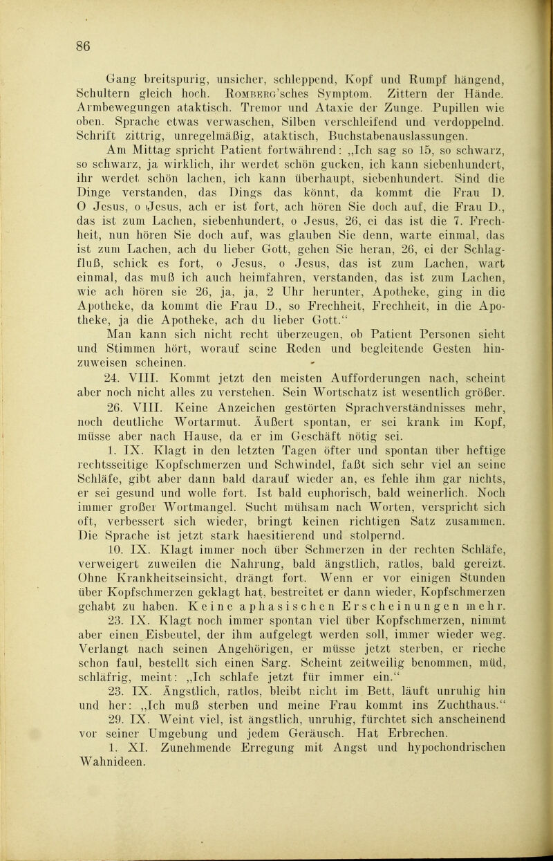 Gang breitspurig, unsicher, schleppend, Kopf und Rumpf hängend, Schultern gleich hoch. RoMBERG'sches Symptom. Zittern der Hände. Armbewegungen ataktisch. Tremor und Ataxie der Zunge. Pupillen wie oben. Sprache etwas verwaschen, Silben verschleifend und verdoppelnd. Schrift zittrig, unregelmäßig, ataktisch, Buchstabenauslassungen. Am Mittag spricht Patient fortwährend: ,,Ich sag so 15, so schwarz, so schwarz, ja wirklich, ihr werdet schön gucken, ich kann siebenhundert, ihr werdet schön lachen, ich kann überhaupt, siebenhundert. Sind die Dinge verstanden, das Dings das könnt, da kommt die Frau D. O Jesus, 0 Jesus, ach er ist fort, ach hören Sie doch auf, die Frau D., das ist zum Lachen, siebenhundert, o Jesus, 26, ei das ist die 7. Frech- heit, nun hören Sie doch auf, was glauben Sie denn, warte einmal, das ist zum Lachen, ach du lieber Gott, gehen Sie heran, 26, ei der Schlag- fluß, schick es fort, o Jesus, o Jesus, das ist zum Lachen, wart einmal, das muß ich auch heimfahren, verstanden, das ist zum Lachen, wie ach hören sie 26, ja, ja, 2 Uhr herunter, Apotheke, ging in die Apotheke, da kommt die Frau D., so Frechheit, Frechheit, in die iVpo- theke, ja die Apotheke, ach du lieber Gott. Man kann sich nicht recht überzeugen, ob Patient Personen sieht und Stimmen hört, worauf seine Reden und begleitende Gesten hin- zuweisen scheinen. 24. VIII. Kommt jetzt den meisten Aufforderungen nach, scheint aber noch nicht alles zu verstehen. Sein Wortschatz ist wesentlich größer. 26. VIII. Keine Anzeichen gestörten Sprachverständnisses mehr, noch deutliche Wortarmut. Äußert spontan, er sei krank im Kopf, müsse aber nach Hause, da er im Geschäft nötig sei. 1. IX. Klagt in den letzten Tagen öfter und spontan über heftige rechtsseitige Kopfschmerzen und Schwindel, faßt sich sehr viel an seine Schläfe, gibt aber dann bald darauf wieder an, es fehle ihm gar nichts, er sei gesund und wolle fort. Ist bald euphorisch, bald weinerlich. Noch immer großer Wortmangel. Sucht mühsam nach Worten, verspricht sich oft, verbessert sich wieder, bringt keinen richtigen Satz zusammen. Die Sprache ist jetzt stark haesitierend und stolpernd. 10. IX. Klagt immer noch über Schmerzen in der rechten Schläfe, verweigert zuweilen die Nahrung, bald ängstlich, ratlos, bald gereizt. Ohne Krankheitseinsicht, drängt fort. Wenn er vor einigen Stunden über Kopfschmerzen geklagt hat, bestreitet er dann wieder, Kopfschmerzen gehabt zu haben. Keine aphasischen Erscheinungen mehr. 23. IX. Klagt noch immer spontan viel über Kopfschmerzen, nimmt aber einen Eisbeutel, der ihm aufgelegt werden soll, immer wieder weg. Verlangt nach seinen Angehörigen, er müsse jetzt sterben, er rieche schon faul, bestellt sich einen Sarg. Scheint zeitweilig benommen, müd, schläfrig, meint: ,,Ich schlafe jetzt für immer ein. 23. IX. Ängstlich, ratlos, bleibt nicht im Bett, läuft unruhig hin und her: ,,Ich muß sterben und meine Frau kommt ins Zuchthaus. 29. IX. Weint viel, ist ängstlich, unruhig, fürchtet sich anscheinend vor seiner Umgebung und jedem Geräusch. Hat Erbrechen. 1. XI. Zunehmende Erregung mit Angst und hypochondrischen Wahnideen.