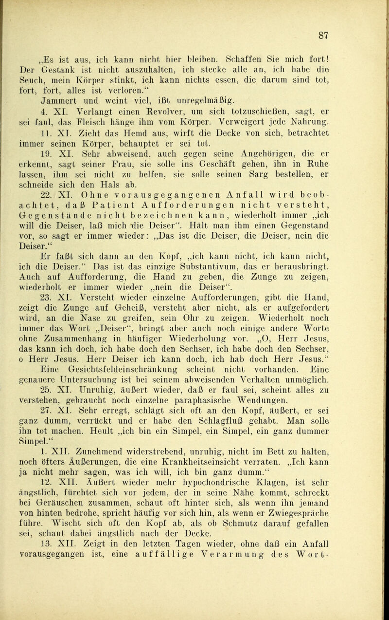,,Es ist aus, ich kann nicht hier bleiben. Schaffen Sie mich fort! Der Gestank ist nicht auszuhalten, ich stecke alle an, ich habe die Seuch, mein Körper stinkt, ich kann nichts essen, die darum sind tot, fort, fort, alles ist verloren. Jammert und weint viel, ißt unregelmäßig. 4. XI. Verlangt einen Eevolver, um sich totzuschießen, sagt, er sei faul, das Fleisch hänge ihm vom Körper. Verweigert jede Nahrung. 11. XI. Zieht das Hemd aus, wirft die Decke von sich, betrachtet immer seinen Körper, behauptet er sei tot. 19. XI. Sehr abweisend, auch gegen seine Angehörigen, die er erkennt, sagt seiner Frau, sie solle ins Geschäft gehen, ihn in Euhe lassen, ihm sei nicht zu helfen, sie solle seinen Sarg bestellen, er schneide sich den Hals ab. 22. XI. Ohne vorausgegangenen Anfall wird beob- achtet, daß Patient Aufforderungen nicht versteht, Gegenstände nicht bezeichnen kann, wiederholt immer „ich will die Deiser, laß mich 'die Deiser. Hält man ihm einen Gegenstand vor, so sagt er immer wieder: „Das ist die Deiser, die Deiser, nein die Deiser. Er faßt sich dann an den Kopf, ,,ich kann nicht, ich kann nicht, ich die Deiser. Das ist das einzige Substantivum, das er herausbringt. Auch auf Aufforderung, die Hand zu geben, die Zunge zu zeigen, wiederholt er immer wieder ,,nein die Deiser. 23. XI. Versteht wieder einzelne Aufforderungen, gibt die Hand, zeigt die Zunge auf Geheiß, versteht aber nicht, als er aufgefordert wird, an die Nase zu greifen, sein Ohr zu zeigen. Wiederholt noch immer das Wort „Deiser, bringt aber auch noch einige andere Worte ohne Zusammenhang in häufiger Wiederholung vor. ,,0, Herr Jesus, das kann ich doch, ich habe doch den Sechser, ich habe doch den Sechser, 0 Herr Jesus. Herr Deiser ich kann doch, ich hab doch Herr Jesus. Eine Gesichtsfeldeinschränkung scheint nicht vorhanden. Eine genauere Untersuchung ist bei seinem abweisenden Verhalten unmöglich. 25. XI. Unruhig, äußert wieder, daß er faul sei, scheint alles zu verstehen, gebraucht noch einzelne paraphasische Wendungen. 27. XI. Sehr erregt, schlägt sich oft an den Kopf, äußert, er sei ganz dumm, verrückt und er habe den Schlagfluß gehabt. Man solle ihn tot machen. Heult „ich bin ein Simpel, ein Simpel, ein ganz dummer Simpel. 1. XII. Zunehmend widerstrebend, unruhig, nicht im Bett zu halten, noch öfters Äußerungen, die eine Krankheitseinsicht verraten. ,,Ich kann ja nicht mehr sagen, was ich will, ich bin ganz dumm. 12. XII. Äußert wieder mehr hypochondrische Klagen, ist sehr ängstlich, fürchtet sich vor jedem, der in seine Nähe kommt, schreckt bei Geräuschen zusammen, schaut oft hinter sich, als wenn ihn jemand von hinten bedrohe, spricht häufig vor sich hin, als wenn er Zwiegespräche führe. Wischt sich oft den Kopf ab, als ob Schmutz darauf gefallen sei, schaut dabei ängstlich nach der Decke. 13. XII. Zeigt in den letzten Tagen wieder, ohne daß ein Anfall vorausgegangen ist, eine auffällige Verarmung des Wort-
