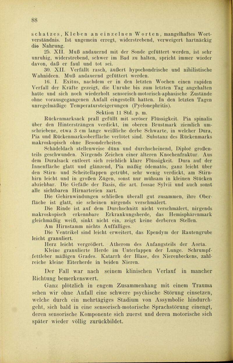 Schatzes, Kleben an einzelnen Worten, mangelhaftes Wort- verständnis. Ist ungemein erregt, widerstrebend, verweigert hartnäckig die Nahrung. 25. XII. Muß andauernd mit der Sonde gefüttert werden, ist sehr unruhig, widerstrebend, schwer im Bad zu halten, spricht immer wieder davon, daß er faul und tot sei. 30. XII. Verfällt rasch, äußert hypochondrische und nihilistische Wahnideen. Muß andauernd gefüttert werden. 16. I. Exitus, nachdem er in den letzten Wochen einen rapiden Verfall der Kräfte gezeigt, die Unruhe bis zum letzten Tag angehalten hatte und sich noch wiederholt sensorisch-motorisch-aphasische Zustände ohne vorausgegangenen Anfall eingestellt hatten. In den letzten Tagen unregelmäßige Temperatursteigerungen (Pyelonephritis). Sektion 11 Std. p. m. Rückenmarksack prall gefüllt mit seröser Flüssigkeit. Pia spinalis über den Hintersträngen verdickt, im oberen Brustmark ziemlich um- schriebene, etwa 3 cm lange weißliche derbe Schwarte, in welcher Dura, Pia und Rückenmarksoberfläche verlötet sind. Substanz des Rückenmarks makroskopisch ohne Besonderheiten. Schädeldach stellenweise dünn und durchscheinend, Diploe großen- teils geschwunden. Nirgends Zeichen einer älteren Knochenfraktur. Aus dem Duralsack entleert sich reichlich klare Flüssigkeit. Dura auf der Innenfläche glatt und glänzend, Pia mäßig ödematös, ganz leicht über den Stirn- und Scheitellappen getrübt, sehr wenig verdickt, am Stirn- hirn leicht und in großen Zügen, sonst nur mühsam in kleinen Stücken abziehbar. Die Gefäße der Basis, die art. fossae Sylvii und auch sonst alle sichtbaren Hirnarterien zart. Die Gehirnwindungen schließen überall gut zusammen, ihre Ober- fläche ist glatt, sie scheinen nirgends verschmälert. Die Rinde ist auf dem Durchschnitt nicht verschmälert, nirgends makroskopisch erkennbare Erkrankungsherde, das Hemisphärenmark gleichmäßig weiß, sinkt nicht ein, zeigt keine derberen Stellen. Am Hirnstamm nichts Auffälliges. Die Ventrikel sind leicht erweitert, das Ependym der Rautengrube leicht granuliert. Herz leicht vergrößert. Atherom des Anfangsteils der Aorta. Kleine granulierte Herde im Unterlappen der Lunge. Schrumpf- fettleber mäßigen Grades. Katarrh der Blase, des Nierenbeckens, zahl- reiche kleine Eiterherde in beiden Nieren. Der Fall w^ar nach seinem klinischen Verlauf in mancher Richtung bemerkenswert. Ganz plötzlich in engem Zusammenhang mit einem Trauma sehen wir ohne Anfall eine schwere psychische Störung einsetzen, welche durch ein mehrtägiges Stadium von Assymbolie hindurch- geht, sich bald in eine sensorisch-motorische Sprachstörung einengt, deren sensorische Komponente sich zuerst und deren motorische sich später wieder völlig zurückbildet.