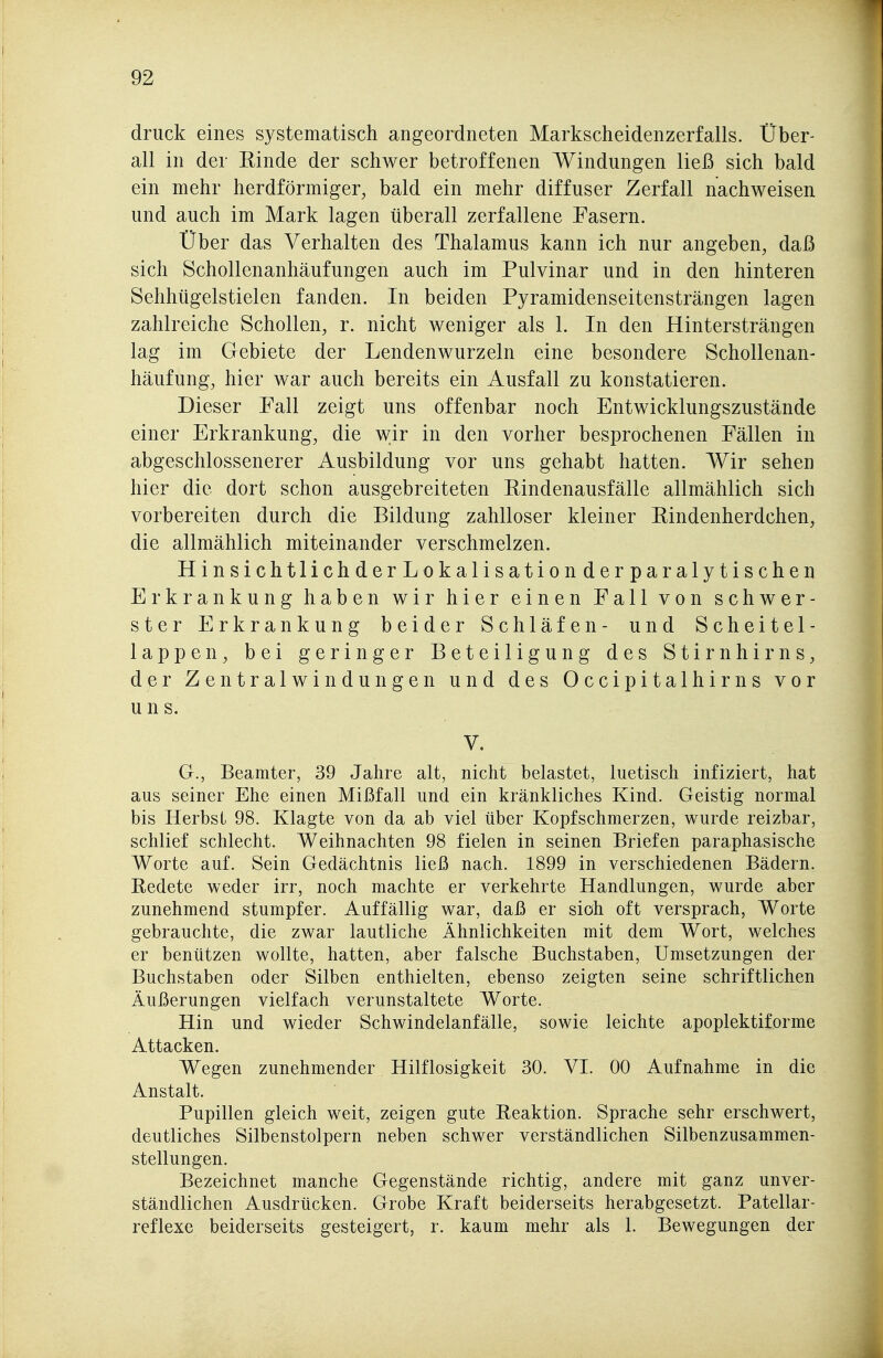 druck eines systematisch angeordneten Markscheidenzerfalls. Über- all in der Einde der schwer betroffenen Windungen ließ sich bald ein mehr herdförmiger, bald ein mehr diffuser Zerfall nachweisen und auch im Mark lagen überall zerfallene Fasern. Über das Verhalten des Thalamus kann ich nur angeben, daß sich Schollenanhäufungen auch im Pulvinar und in den hinteren Sehhügelstielen fanden. In beiden Pyramidenseitensträngen lagen zahlreiche Schollen, r. nicht weniger als 1. In den Hintersträngen lag im Gebiete der Lendenwurzeln eine besondere Schollenan- häufung, hier war auch bereits ein Ausfall zu konstatieren. Dieser Fall zeigt uns offenbar noch Entwicklungszustände einer Erkrankung, die wir in den vorher besprochenen Fällen in abgeschlossenerer Ausbildung vor uns gehabt hatten. Wir sehen hier die dort schon ausgebreiteten Rindenausfälle allmählich sich vorbereiten durch die Bildung zahlloser kleiner Pindenherdchen, die allmählich miteinander verschmelzen. HinsichtlichderLokalisationderparalytischen Erkrankung haben wir hier einen Fall von schwer- ster Erkrankung beider Schläfen- und Scheitel- lappen, bei geringer Beteiligung des Stirnhirns, der Zentralwindungen und des Occipitalhirns vor uns. V. G., Beamter, 39 Jahre alt, nicht belastet, luetisch infiziert, hat aus seiner Ehe einen Mißfall und ein kränkliches Kind. Geistig normal bis Herbst 98. Klagte von da ab viel über Kopfschmerzen, wurde reizbar, schlief schlecht. Weihnachten 98 fielen in seinen Briefen paraphasische Worte auf. Sein Gedächtnis ließ nach. 1899 in verschiedenen Bädern. Redete weder irr, noch machte er verkehrte Handlungen, wurde aber zunehmend stumpfer. Auffällig war, daß er siöh oft versprach, Worte gebrauchte, die zwar lautliche Ähnlichkeiten mit dem Wort, welches er benützen wollte, hatten, aber falsche Buchstaben, Umsetzungen der Buchstaben oder Silben enthielten, ebenso zeigten seine schriftlichen Äußerungen vielfach verunstaltete Worte. Hin und wieder Schwindelanfälle, sowie leichte apoplektiforme Attacken. Wegen zunehmender Hilflosigkeit 30. VI. 00 Aufnahme in die Anstalt. Pupillen gleich weit, zeigen gute Reaktion. Sprache sehr erschwert, deutliches Silbenstolpern neben schwer verständlichen Silbenzusammen- stellungen. Bezeichnet manche Gegenstände richtig, andere mit ganz unver- ständlichen Ausdrücken. Grobe Kraft beiderseits herabgesetzt. Patellar- reflexe beiderseits gesteigert, r. kaum mehr als 1. Bewegungen der