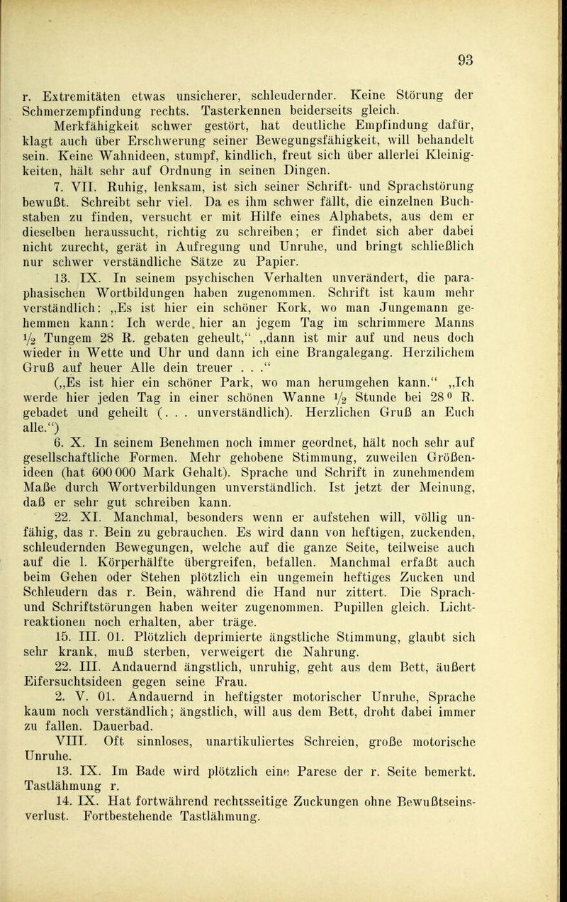 r. Extremitäten etwas unsicherer, schleudernder. Keine Störung der Schmerzempfindung rechts. Tasterkennen beiderseits gleich. Merkfähigkeit schwer gestört, hat deutliche Empfindung dafür, klagt auch über Erschwerung seiner Bewegungsfähigkeit, will behandelt sein. Keine Wahnideen, stumpf, kindlich, freut sich über allerlei Kleinig- keiten, hält sehr auf Ordnung in seinen Dingen. 7. VII. Ruhig, lenksam, ist sich seiner Schrift- und Sprachstörung bewußt. Schreibt sehr viel. Da es ihm schwer fällt, die einzelnen Buch- staben zu finden, versucht er mit Hilfe eines Alphabets, aus dem er dieselben heraussucht, richtig zu schreiben; er findet sich aber dabei nicht zurecht, gerät in Aufregung und Unruhe, und bringt schließlich nur schwer verständliche Sätze zu Papier. 13. IX. In seinem psychischen Verhalten unverändert, die para- phasischen Wortbildungen haben zugenommen. Schrift ist kaum mehr verständlich: „Es ist hier ein schöner Kork, wo man Jungemann ge- hemmen kann: Ich werde, hier an jegem Tag im schrimmere Manns 1/2 Tungem 28 R. gebaten geheult, „dann ist mir auf und neus doch wieder in Wette und Uhr und dann ich eine Brangalegang. Herzilichem Gruß auf heuer Alle dein treuer ... (,,Es ist hier ein schöner Park, wo man herumgehen kann. „Ich werde hier jeden Tag in einer schönen Wanne 1/2 Stunde bei 28 0 R. gebadet und geheilt (. . . unverständlich). Herzlichen Gruß an Euch alle.) 6. X. In seinem Benehmen noch immer geordnet, hält noch sehr auf gesellschaftliche Formen. Mehr gehobene Stimmung, zuweilen Größen- ideen (hat 600 000 Mark Gehalt). Sprache und Schrift in zunehmendem Maße durch Wortverbildungen unverständlich. Ist jetzt der Meinung, daß er sehr gut schreiben kann. 22. XL Manchmal, besonders wenn er aufstehen will, völlig un- fähig, das r. Bein zu gebrauchen. Es wird dann von heftigen, zuckenden, schleudernden Bewegungen, welche auf die ganze Seite, teilweise auch auf die 1. Körperhälfte übergreifen, befallen. Manchmal erfaßt auch beim Gehen oder Stehen plötzlich ein ungemein heftiges Zucken und Schleudern das r. Bein, während die Hand nur zittert. Die Sprach- und Schriftstörungen haben weiter zugenommen. Pupillen gleich. Licht- reaktionen noch erhalten, aber träge. 15. III. Ol. Plötzlich deprimierte ängstliche Stimmung, glaubt sich sehr krank, muß sterben, verweigert die Nahrung. 22, III. Andauernd ängstlich, unruhig, geht aus dem Bett, äußert Eifersuchtsideen gegen seine Frau. 2, V, Ol, Andauernd in heftigster motorischer Unruhe, Sprache kaum noch verständlich; ängstlich, will aus dem Bett, droht dabei immer zu fallen. Dauerbad, VIII. Oft sinnloses, unartikuliertes Schreien, große motorische Unruhe. 13, IX, Im Bade wird plötzlich eino Parese der r. Seite bemerkt. Tastlähmung r. 14. IX. Hat fortwährend rechtsseitige Zuckungen ohne Bewußtseins- verlust. Fortbestehende Tastlähmung.