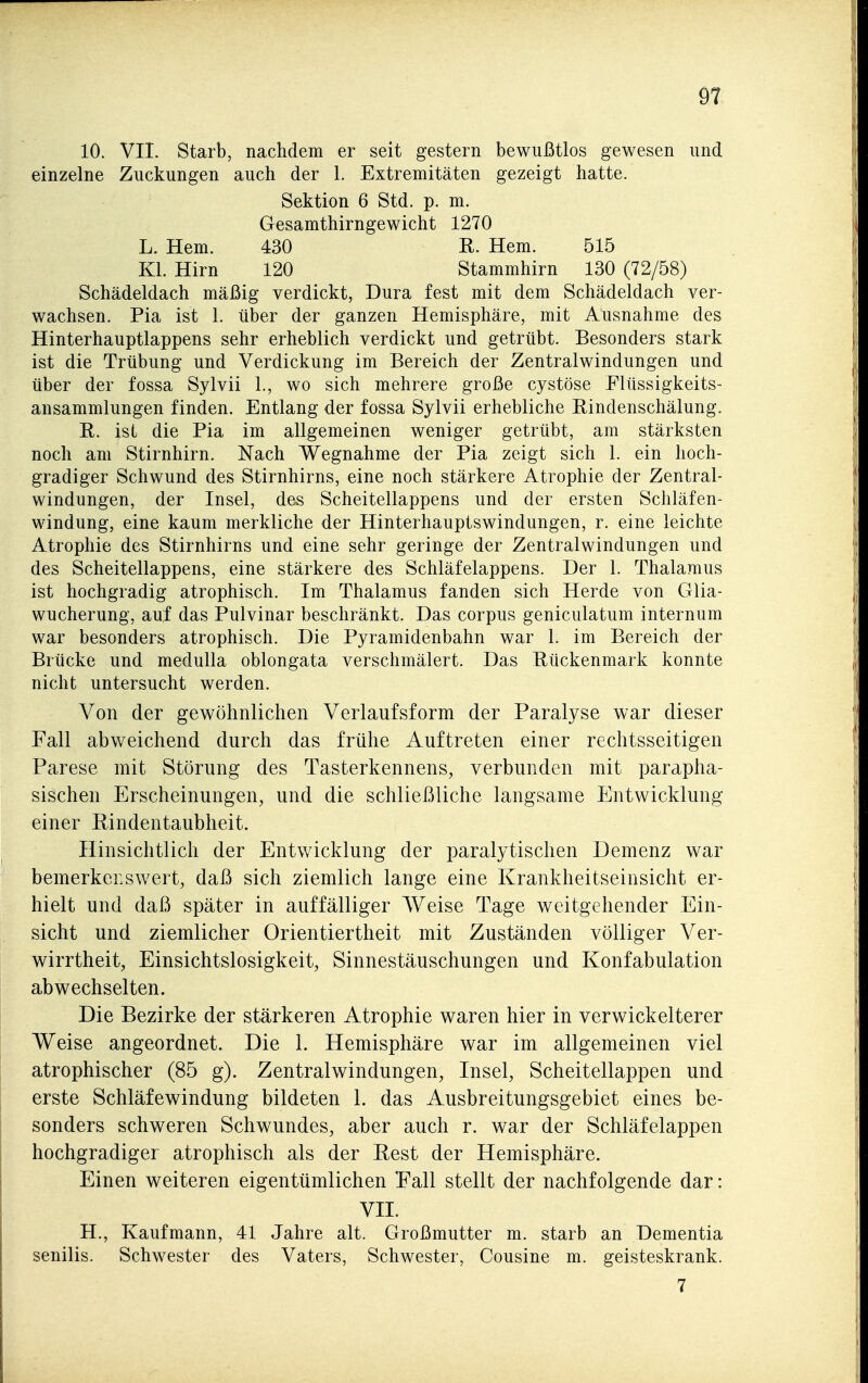 10. VII. Starb, nachdem er seit gestern bewußtlos gewesen und einzelne Zuckungen auch der 1. Extremitäten gezeigt hatte. Sektion 6 Std. p. m. Gesamthirngewicht 1270 L. Hern. 430 E. Hem. 515 Kl. Hirn 120 Stammhirn 130 (72/58) Schädeldach mäßig verdickt, Dura fest mit dem Schädeldach ver- wachsen. Pia ist 1. über der ganzen Hemisphäre, mit Ausnahme des Hinterhauptlappens sehr erheblich verdickt und getrübt. Besonders stark ist die Trübung und Verdickung im Bereich der Zentralwindungen und über der fossa Sylvii 1., wo sich mehrere große cystöse Flüssigkeits- ansammlungen finden. Entlang der fossa Sylvii erhebliche Rindenschälung. R. ist die Pia im allgemeinen weniger getrübt, am stärksten noch am Stirnhirn. Nach Wegnahme der Pia zeigt sich 1. ein hoch- gradiger Schwund des Stirnhirns, eine noch stärkere Atrophie der Zentral- windungen, der Insel, des Scheitellappens und der ersten Schläfen- windung, eine kaum merkliche der Hinterhauptswindungen, r. eine leichte Atrophie des Stirnhirns und eine sehr geringe der Zentralwindungen und des Scheitellappens, eine stärkere des Schläfelappens. Der 1. Thalamus ist hochgradig atrophisch. Im Thalamus fanden sich Herde von Glia- wucherung, auf das Pulvinar beschränkt. Das corpus geniculatum internum war besonders atrophisch. Die Pyramidenbahn war 1. im Bereich der Brücke und medulla oblongata verschmälert. Das Rückenmark konnte nicht untersucht werden. Von der gewöhnlichen Verlaufsform der Paralyse war dieser Fall abweichend durch das frühe Auftreten einer rechtsseitigen Parese mit Störung des Tasterkennens, verbunden mit parapha- sischen Erscheinungen, und die schließliche langsame Entwicklung einer Rindentaubheit. Hinsichtlich der Entwicklung der paralytischen Demenz war bemerkenswert, daß sich ziemlich lange eine Krankheitseinsicht er- hielt und daß später in auffälliger Weise Tage weitgehender Ein- sicht und ziemlicher Orientiertheit mit Zuständen völliger Ver- wirrtheit, Einsichtslosigkeit, Sinnestäuschungen und Konfabulation abwechselten. Die Bezirke der stärkeren Atrophie waren hier in verwickelterer Weise angeordnet. Die 1. Hemisphäre war im allgemeinen viel atrophischer (85 g). Zentralwindungen, Insel, Scheitellappen und erste Schläfewindung bildeten 1. das Ausbreitungsgebiet eines be- sonders schweren Schwundes, aber auch r. war der Schläfelappen hochgradiger atrophisch als der Rest der Hemisphäre. Einen weiteren eigentümlichen Fall stellt der nachfolgende dar: VII. H., Kaufmann, 41 Jahre alt. Großmutter m. starb an Dementia senilis. Schwester des Vaters, Schwester, Cousine m. geisteskrank. 7