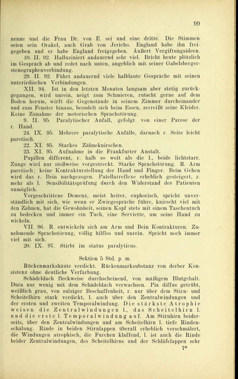 nenne und die Frau Dr. von E. sei und eine dritte. Die Stimmen seien sein Orakel, auch Grab von Jericho. England habe ihn frei- gegeben und er habe England freigegeben. Äußert Vergiftungsideen. 10. II. 92. Halluziniert andauernd sehr viel. Bricht heute plötzlich im Gespräch ab und redet nach unten, angeblich mit seiner Gabelsberger- stenographenverbindung. 29. II. 92. Führt andauernd viele halblaute Gespräche mit seinen unterirdischen Verbindungen. XII. 94. Ist in den letzten Monaten langsam aber stetig zurück- gegangen, wird unrein, neigt zum Schmieren, rutscht gerne auf dem Boden herum, wirft die Gegenstände in seinem Zimmer durcheinander und zum Fenster hinaus, besudelt sich beim Essen, zerreißt seine Kleider. Keine Zunahme der motorischen Sprachstörung. 9. II. 95. Paralytischer Anfall, gefolgt von einer Parese der r. Hand. 24. IX. 95. Mehrere paralytische Anfälle, darnach r. Seite leicht paretisch. 22. XI. 95. Starkes Zähneknirschen. 23. XI. 95. Aufnahme in die Frankfurter Anstalt. Pupillen different, r. halb so weit als die 1., beide lichtstarr. Zunge wird nur stoßweise vorgestreckt. Starke Sprachstörung. E. Arm paretisch; keine Kontrakturstellung der Hand und Finger. Beim Gehen wird das r. Bein nachgezogen. Patellarreflexe erheblich gesteigert, r. mehr als 1. Sensibilitätsprüfung durch den Widerstand des Patienten unmöglich. Vorgeschrittene Demenz, meist heiter, euphorisch, spricht unver- ständlich mit sich, wie wenn er Zwiegespräche führe, knirscht viel mit den Zähnen, hat die Gewohnheit, seinen Kopf stets mit einem Taschentuch zu bedecken und immer ein Tuch, eine Serviette, um seine Hand zu wickeln. VII. 96. R. entwickeln sich am Arm und Bein Kontrakturen. Zu- nehmende Sprachstörung, völlig hilflos und unrein. Spricht noch immer viel mit sich. 20. IX. 97. Stirbt im status paralyticus. Sektion 5 Std. p. m. Eückenmarkshäute verdickt. Bückenmarksubstanz von derber Kon- sistenz ohne deutliche Verfärbung. Schädeldach fleckweise durchscheinend, von mäßigem Blutgehalt. Dura nur wenig mit dem Schädeldach verwachsen. Pia diffus getrübt, weißlich grau, von sulziger Beschaffenheit, r. nur über dem Stirn- und Scheitelhirn stark verdickt, 1. auch über den Zentralwindungen und der ersten und zweiten Temporalwindung. Die stärkste Atrophie weisen die Zentralwindungen 1., das Scheitelhirn 1. und die erste 1. Temporalwindung auf. Am Stirnhirn beider- seits, über den Zentralwindungen und am Scheitelhirn 1. tiefe Binden- schälung. Rinde in beiden Stirnlappen überall erheblich verschmälert, die Windungen atrophisch, die Furchen klaffend, 1. ist auch die Rinde beider Zentralwindungen, des Scheitelhirns und der Schläfelappen sehr 7*