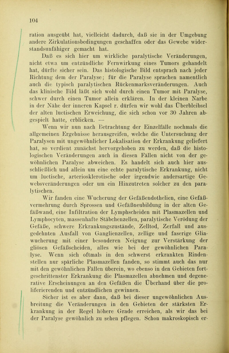 ratioii ausgeübt hat^ vielleicht dadurch, daß sie in der Umgebung andere Zirkulationsbedingungen geschaffen oder das Gewebe wider- standsunfähiger gemacht hat. Daß es sich hier um wirkliche paralytische Veränderungen, nicht etwa um entzündliche Fernwirkung eines Tumors gehandelt hat, dürfte sicher sein. Das histologische Bild entsprach nach jeder Richtung dem der Paralyse; für die Paralyse sprachen namentlich auch die typisch paralytischen Eückenmarksveränderungen. Auch das klinische Bild läßt sich wohl durch einen Tumor mit Paralyse, schwer durch einen Tumor allein erklären. In der kleinen Narbe in der Nähe der inneren Kapsel r. dürfen wir wohl das Überbleibsel der alten luetischen Erweichung, die sich schon vor 30 Jahren ab- gespielt hatte, erblicken. — Wenn wir nun nach Betrachtung der Einzelfälle nochmals die allgemeinen Ergebnisse herausgreifen, welche die Untersuchung der Paralysen mit ungewöhnlicher Lokalisation der Erkrankung geliefert hat, so verdient zunächst hervorgehoben zu werden, daß die histo- logischen Veränderungen auch in diesen Fällen nicht von der ge- wöhnlichen Paralyse abweichen. Es handelt sich auch hier aus- schließlich und allein um eine echte paralytische Erkrankung, nicht um luetische, arteriosklerotische oder irgendwie andersartige Ge- websveränderungen oder um ein Hinzutreten solcher zu den para- lytischen. Wir fanden eine Wucherung der Gefäßendothelien, eine Gefäß- vermehrung durch Sprossen und Gefäßneubildung in der alten Ge- fäßwand, eine Infiltration der Lymphscheiden mit Plasmazellen und Lymphocyten, massenhafte Stäbchenzellen, paralytische Verödung der Gefäße, schwere Erkrankungszustände, Zelltod, Zerfall und aus- gedehnten Ausfall von Ganglienzellen, zellige und faserige Glia- wucherung mit einer besonderen Neigung zur Verstärkung der gliösen Gefäßscheiden, alles wie bei der gewöhnlichen Para- lyse. Wenn sich oftmals in den schwerst erkrankten Rinden- stellen nur spärliche Plasmazellen fanden, so stimmt auch das nur mit den gewöhnlichen Fällen überein, wo ebenso in den Gebieten fort- geschrittenster Erkrankung die Plasmazellen abnehmen und degene- rative Erscheinungen an den Gefäßen die Überhand über die pro- liferierenden und entzündlichen gewinnen. Sicher ist es aber dann, daß bei dieser ungewöhnlichen Aus- breitung die Veränderungen in den Gebieten der stärksten Er- krankung in der Regel höhere Grade erreichen, als wir das bei der Paralyse gewöhnlich zu sehen pflegen. Schon makroskopisch er-