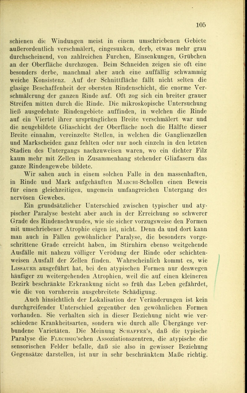 schienen die Windungen meist in einem umschriebenen Gebiete außerordentlich verschmälert, eingesunken, derb, etwas mehr grau durchscheinend, von zahlreichen Furchen, Einsenkungen, Grübchen an der Oberfläche durchzogen. Beim Schneiden zeigen sie oft eine besonders derbe, manchmal aber auch eine auffällig schwammig weiche Konsistenz. Auf der Schnittfläche fällt nicht selten die glasige Beschaffenheit der obersten Rindenschicht, die enorme Ver- schmälerung der ganzen Rinde auf. Oft zog sich ein breiter grauer Streifen mitten durch die Rinde. Die mikroskopische Untersuchung ließ ausgedehnte Rindengebiete auffinden, in welchen die Rinde auf ein Viertel ihrer ursprünglichen Breite verschmälert war und die neugebildete Gliaschicht der Oberfläche noch die Hälfte dieser Breite einnahm, vereinzelte Stellen, in welchen die Ganglienzellen und Markscheiden ganz fehlten oder nur noch einzeln in den letzten Stadien des Untergangs nachzuweisen waren, wo ein dichter Filz kaum mehr mit Zellen in Zusammenhang stehender Gliafasern das ganze Rindengewebe bildete. Wir sahen auch in einem solchen Falle in den massenhaften, in Rinde und Mark aufgehäuften MAKCHi-Schollen einen Beweis für einen gleichzeitigen, ungemein umfangreichen Untergang des nervösen Gewebes. Ein grundsätzlicher Unterschied zwischen typischer und aty- pischer Paralyse besteht aber auch in der Erreichung so schwerer Grade des Rindenschwundes, wie sie sicher vorzugsweise den Formen mit umschriebener Atrophie eigen ist, nicht. Denn da und dort kann man auch in Fällen gewöhnlicher Paralyse, die besonders vorge- schrittene Grade erreicht haben, im Stirnhirn ebenso weitgehende Ausfälle mit nahezu völliger Verödung der Rinde oder schichten- weisen Ausfall der Zellen finden. Wahrscheinlich kommt es, wie LissAUEE ausgeführt hat, bei den atypischen Formen nur deswegen häufiger zu weitergehenden Atrophien, weil die auf einen kleineren Bezirk beschränkte Erkrankung nicht so früh das Leben gefährdet, wie die von vornherein ausgebreitete Schädigung. Auch hinsichtlich der Lokalisation der Veränderungen ist kein durchgreifender Unterschied gegenüber den gewöhnlichen Formen vorhanden. Sie verhalten sich in dieser Beziehung nicht wie ver- schiedene Krankheitsarten, sondern wie durch alle Übergänge ver- bundene Varietäten. Die Meinung Schaffer's, daß die typische Paralyse die FLECHSia'schen Assoziationszentren, die atypische die sensorischen Felder befalle, daß sie also in gewisser Beziehung Gegensätze darstellen, ist nur in sehr beschränktem Maße richtig.