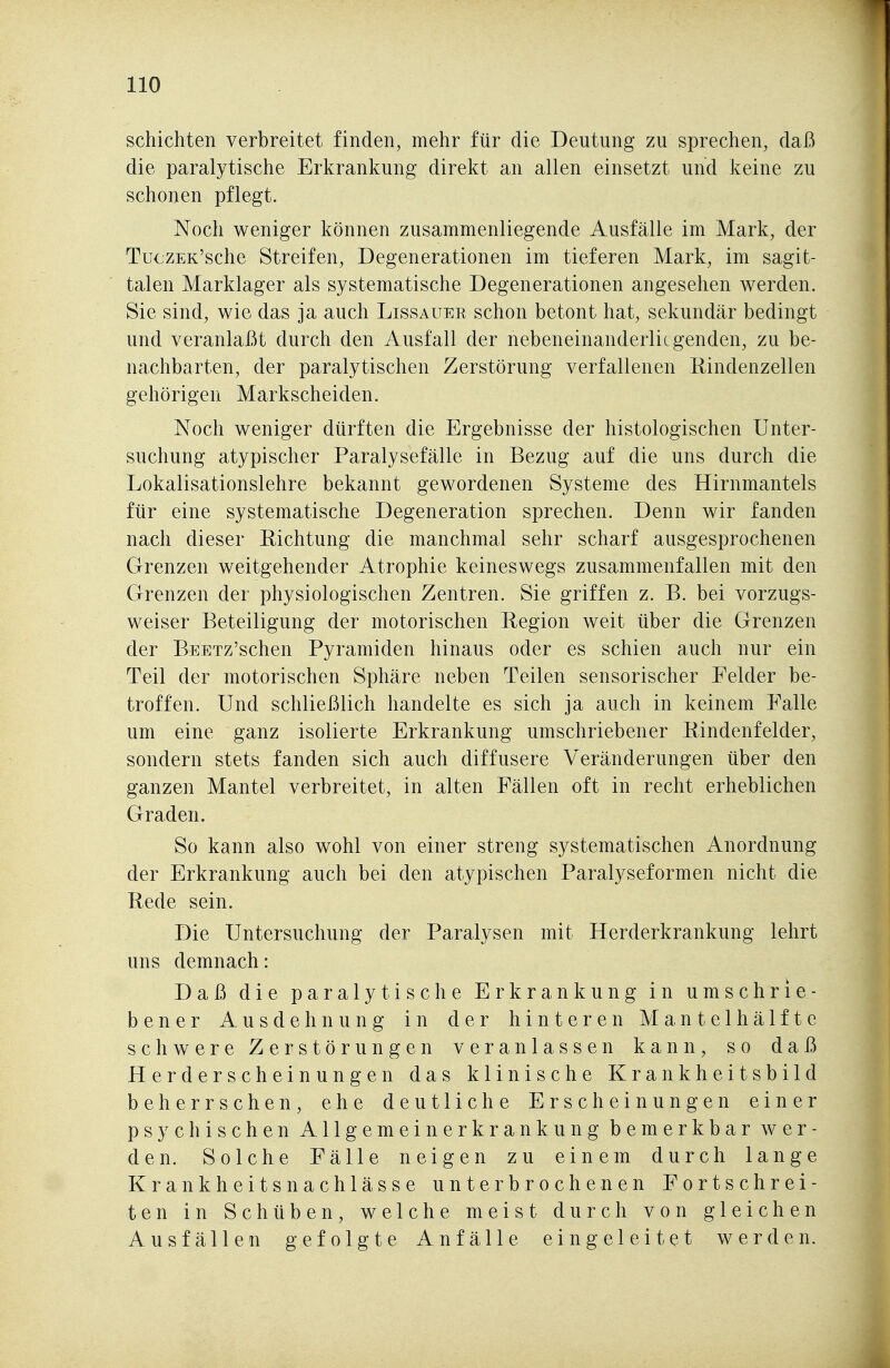 schichten verbreitet finden, mehr für die Deutung zu sprechen, daß die paralytische Erkrankung direkt an allen einsetzt und keine zu schonen pflegt. Noch weniger können zusammenliegende Ausfälle im Mark, der TuczEK'sche Streifen, Degenerationen im tieferen Mark, im sagit- talen Marklager als systematische Degenerationen angesehen werden. Sie sind, wie das ja auch Lissauer schon betont hat, sekundär bedingt und veranlaßt durch den Ausfall der nebeneinanderlicgenden, zu be- nachbarten, der paralytischen Zerstörung verfallenen Kindenzellen gehörigen Markscheiden. Noch weniger dürften die Ergebnisse der histologischen Unter- suchung atypischer Paralysefälle in Bezug auf die uns durch die Lokalisationslehre bekannt gewordenen Systeme des Hirnmantels für eine systematische Degeneration sprechen. Denn wir fanden nach dieser Richtung die manchmal sehr scharf ausgesprochenen Grenzen weitgehender Atrophie keineswegs zusammenfallen mit den Grenzen der physiologischen Zentren. Sie griffen z. B. bei vorzugs- weiser Beteiligung der motorischen Region weit über die Grenzen der BEETz'schen Pyramiden hinaus oder es schien auch nur ein Teil der motorischen Sphäre neben Teilen sensorischer Felder be- troffen. Und schließlich handelte es sich ja auch in keinem Falle um eine ganz isolierte Erkrankung umschriebener Eindenfelder, sondern stets fanden sich auch diffusere Veränderungen über den ganzen Mantel verbreitet, in alten Fällen oft in recht erheblichen Graden. So kann also wohl von einer streng systematischen Anordnung der Erkrankung auch bei den atypischen Paralyseformen nicht die Rede sein. Die Untersuchung der Paralysen mit Herderkrankung lehrt uns demnach: Daß die paralytische Erkrankung in umschrie- bener Ausdehnung in der hinteren Mantelhälfte schwere Zerstörungen veranlassen kann, so daß Herderscheinungen das klinische Krankheitsbild beherrschen, ehe deutliche Erscheinungen einer psychischen Allgemeinerkrankung bemerkbar wer- den. Solche Fälle neigen zu einem durch lange Krankheitsnachlässe unterbrochenen Fortschrei- ten in Schüben, welche meist durch von gleichen Ausfällen gefolgte Anfälle eingeleitet werden.