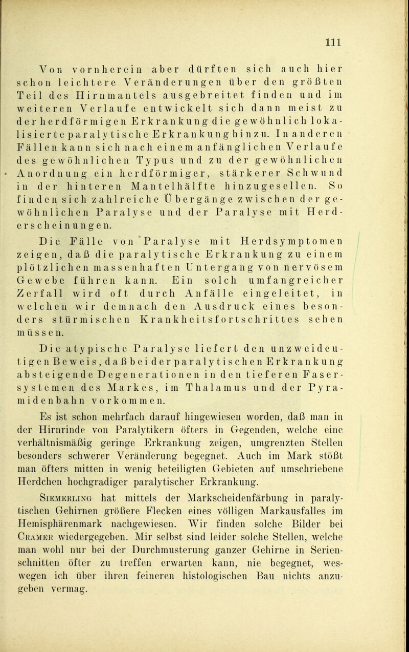 Von vornherein aber dürften sich auch hier schon leichtere Veränderungen über den größten Teil des Hirnmantels ausgebreitet finden und im weiteren Verlaufe entwickelt sich dann meist zu der herdförmigen Erkrankung die gewöhnlich loka- lisierteparalytische Erkrankunghinzu. In anderen Fällen kann sich nach einem anfänglichen Verlaufe des gewöhnlichen Typus und zu der gewöhnlichen Anordnung ein herdförmiger, stärkerer Schwund in der hinteren Mantelhälfte hin zugesellen. So finden sich zahlreiche Übergänge zwischen der ge- wöhnlichen Paralyse und der Paralyse mit Herd- erscheinungen. Die Fälle von Paralyse mit Herdsymptomen zeigen, daß die paralytische Erkrankung zu einem plötzlichen massenhaften Untergang von nervösem Gewebe führen kann. Ein solch umfangreicher Zerfall wird oft durch Anfälle eingeleitet, in welchen wir demnach den Ausdruck eines beson- ders stürmischen Krankheitsfortschrittes sehen müssen. Die atypische Paralyse liefert den unzweideu- tig en Beweis,daßbeiderparalytischenErkrankung absteigende Degenerationen in den tieferen Faser- systemen des Markes, im Thalamus und der Pyra- midenbahn vorkommen. Es ist schon mehrfach darauf hingewiesen worden, daß man in der Hirnrinde von Paralytikern öfters in Gegenden, welche eine verhältnismäßig geringe Erkrankung zeigen, umgrenzten Stellen besonders schwerer Veränderung begegnet. Auch im Mark stößt man öfters mitten in wenig beteiligten Gebieten auf umschriebene Herdchen hochgradiger paralytischer Erkrankung. SiEMERLiNG hat mittcls der Markscheidenfärbung in paraly- tischen Gehirnen größere Flecken eines völligen Markausfalles im Hemisphärenmark nachgewiesen. Wir finden solche Bilder bei Ceamer wiedergegeben. Mir selbst sind leider solche Stellen, welche man wohl nur bei der Durchmusterung ganzer Gehirne in Serien- schnitten öfter zu treffen erwarten kann, nie begegnet, wes- wegen ich über ihren feineren histologischen Bau nichts anzu- geben vermag.