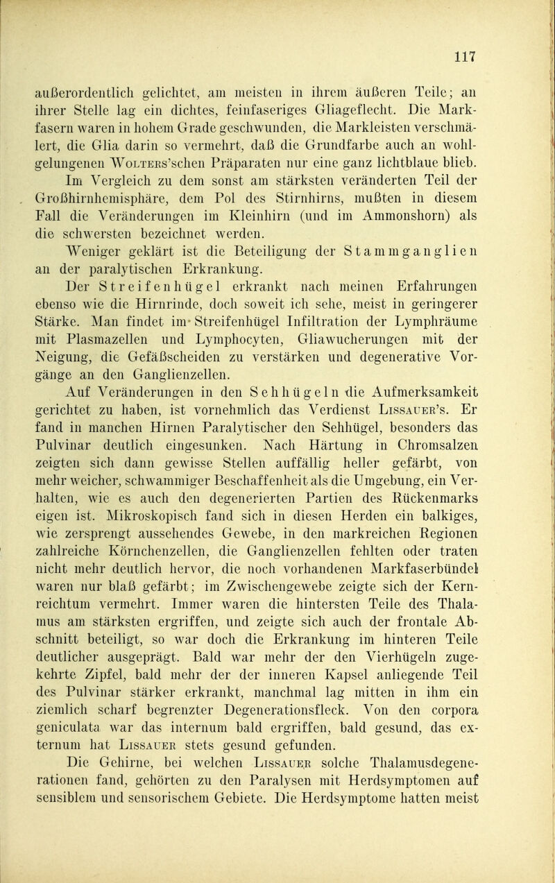 außerordentlich gelichtet, am meisten in ihrem äußeren Teile; an ihrer Stelle lag ein dichtes, feinfaseriges Gliageflecht. Die Mark- fasern waren in hohem Grade geschwunden, die Markleisten verschmä- lert, die Glia darin so vermehrt, daß die Grundfarbe auch an wohl- gelungenen WoLTEEs'schen Präparaten nur eine ganz lichtblaue blieb. Im Vergleich zu dem sonst am stärksten veränderten Teil der Großhirnhemisphäre, dem Pol des Stirnhirns, mußten in diesem Fall die Veränderungen im Kleinhirn (und im Ammonshorn) als die schwersten bezeichnet werden. Weniger geklärt ist die Beteiligung der S t am m g an gl i e n an der paralytischen Erkrankung. Der Streifenhügel erkrankt nach meinen Erfahrungen ebenso wie die Hirnrinde, doch soweit ich sehe, meist in geringerer Stärke. Man findet im - Streifenhügel Infiltration der Lymphräume mit Plasmazellen und Lymphocyten, Gliawucherungen mit der Neigung, die Gefäßscheiden zu verstärken und degenerative Vor- gänge an den Ganglienzellen. Auf Veränderungen in den Sehhügeln die Aufmerksamkeit gerichtet zu haben, ist vornehmlich das Verdienst Lissauer's. Er fand in manchen Hirnen Paralytischer den Sehhügel, besonders das Pulvinar deutlich eingesunken. Nach Härtung in Chromsalzen zeigten sich dann gewisse Stellen auffällig heller gefärbt, von mehr weicher, schwammiger Beschaffenheit als die Umgebung, ein Ver- halten, wie es auch den degenerierten Partien des Rückenmarks eigen ist. Mikroskopisch fand sich in diesen Herden ein balkiges, wie zersprengt aussehendes Gewebe, in den markreichen Regionen zahlreiche Körnchenzellen, die Ganglienzellen fehlten oder traten nicht mehr deutlich hervor, die noch vorhandenen Markfaserbündeli waren nur blaß gefärbt; im Zwischengewebe zeigte sich der Kern- reichtum vermehrt. Immer waren die hintersten Teile des Thala- mus am stärksten ergriffen, und zeigte sich auch der frontale Ab- schnitt beteiligt, so war doch die Erkrankung im hinteren Teile deutlicher ausgeprägt. Bald war mehr der den Vierhügeln zuge- kehrte Zipfel, bald mehr der der inneren Kapsel anliegende Teil des Pulvinar stärker erkrankt, manchmal lag mitten in ihm ein ziemlich scharf begrenzter Degenerationsfleck. Von den corpora geniculata war das internum bald ergriffen, bald gesund, das ex- ternum hat Lissauer stets gesund gefunden. Die Gehirne, bei welchen Lissaue^r solche Thalamusdegene- rationen fand, gehörten zu den Paralysen mit Herdsymptomen auf sensiblem und sensorischem Gebiete. Die Herdsymptome hatten meist