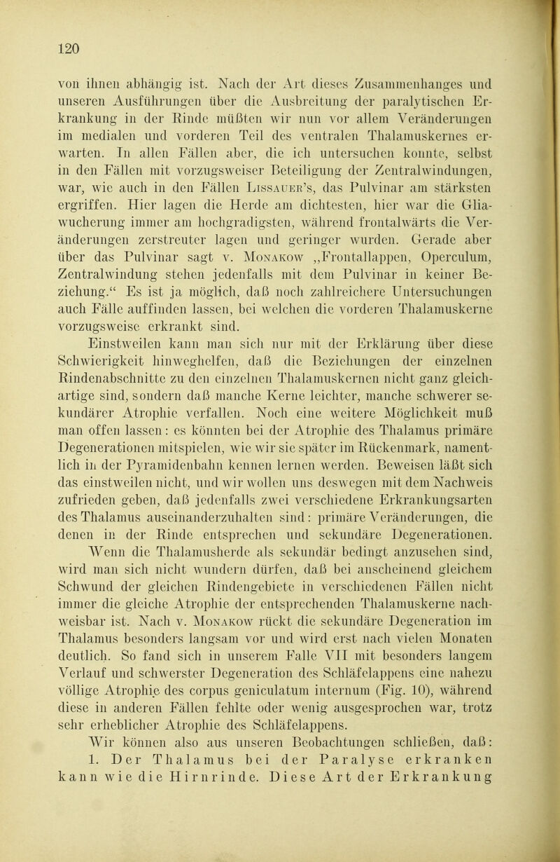 von ihnen abhängig ist. Nach der Art dieses Zusammenhanges und unseren Ausführungen über die Ausbreitung der paralytischen Er- krankung in der Rinde müßten wir nun vor allem Veränderungen im medialen und vorderen Teil des ventralen Thalamuskernes er- warten. In allen Fällen aber, die ich untersuchen konnte, selbst in den Fällen mit vorzugsweiser Beteiligung der Zentralwindungen, war, wie auch in den Fällen Lissauek's, das Pulvinar am stärksten ergriffen. Hier lagen die Herde am dichtesten, hier war die Glia- wucherung immer am hochgradigsten, während frontalwärts die Ver- änderungen zerstreuter lagen und geringer wurden. Gerade aber über das Pulvinar sagt v. Monakow „Frontallappen, Operculum, Zentralwindung stehen jedenfalls mit dem Pulvinar in keiner Be- ziehung. Es ist ja möglich, daß noch zahlreichere Untersuchungen auch Fälle auffinden lassen, bei welchen die vorderen Thalamuskerne vorzugsweise erkrankt sind. Einstweilen kann man sich nur mit der Erklärung über diese Schwierigkeit hinweghelfen, daß die Beziehungen der einzelnen Rindenabschnitte zu den einzelnen Thalamuskernen nicht ganz gleich- artige sind, sondern daß manche Kerne leichter, manche schwerer se- kundärer Atrophie verfallen. Noch eine weitere Möglichkeit muß man offen lassen: es könnten bei der Atrophie des Thalamus primäre Degenerationen mitspielen, wie wir sie später im Rückenmark, nament- lich in der Pyramidenbahn kennen lernen werden. Beweisen läßt sich das einstweilen nicht, und wir wollen uns deswegen mit dem Nachweis zufrieden geben, daß jedenfalls zwei verschiedene Erkrankungsarten des Thalamus auseinanderzuhalten sind: primäre Veränderungen, die denen in der Rinde entsprechen und sekundäre Degenerationen. Wenn die Thalamusherde als sekundär bedingt anzusehen sind, wird man sich nicht wundern dürfen, daß bei anscheinend gleichem Schwund der gleichen Rindengebiete in verschiedenen Fällen nicht immer die gleiche Atrophie der entsprechenden Thalamuskerne nach- weisbar ist. Nach v. Monakow rückt die sekundäre Degeneration im Thalamus besonders langsam vor und wird erst nach vielen Monaten deutlich. So fand sich in unserem Falle VII mit besonders langem Verlauf und schwerster Degeneration des Schläfelappens eine nahezu völlige Atrophie des corpus geniculatum internum (Fig. 10), während diese in anderen Fällen fehlte oder wenig ausgesprochen war, trotz sehr erheblicher Atrophie des Schläfelappens. Wir können also aus unseren Beobachtungen schließen, daß: 1. Der Thalamus bei der Paralyse erkranken kann wie die Hirnrinde. Diese Art der Erkrankung