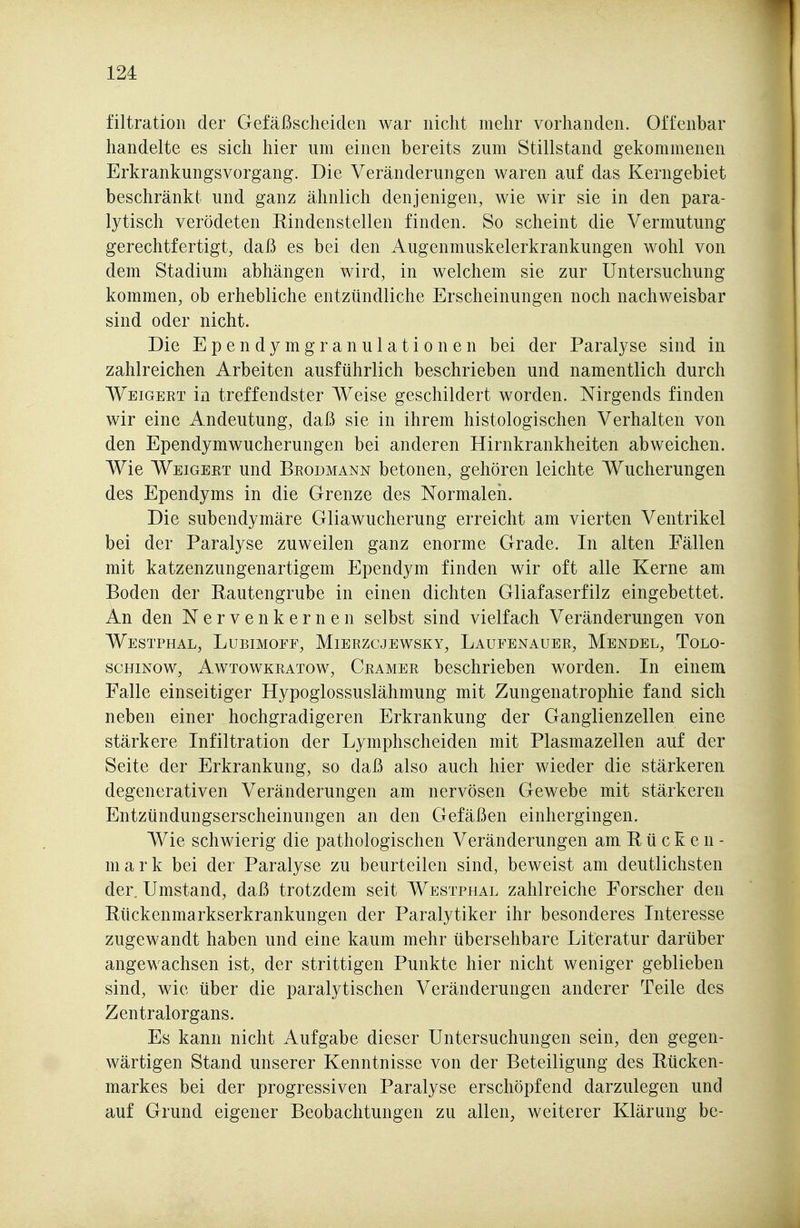 filtration der Gefäßscheiden war nicht mehr vorhanden. Offenbar handelte es sich hier um einen bereits zum Stillstand gekommenen Erkrankungsvorgang. Die Veränderungen waren auf das Kerngebiet beschränkt und ganz ähnlich denjenigen, wie wir sie in den para- lytisch verödeten Rindenstellen finden. So scheint die Vermutung gerechtfertigt, daß es bei den Augenmuskelerkrankungen wohl von dem Stadium abhängen wird, in welchem sie zur Untersuchung kommen, ob erhebliche entzündliche Erscheinungen noch nachweisbar sind oder nicht. Die E p e n d y m g r a n u 1 a t i 0 n e n bei der Paralyse sind in zahlreichen Arbeiten ausführlich beschrieben und namentlich durch Weigert in treffendster Weise geschildert worden. Nirgends finden wir eine Andeutung, daß sie in ihrem histologischen Verhalten von den Ependymwucherungen bei anderen Hirnkrankheiten abweichen. Wie Weigert und Brodmann betonen, gehören leichte Wucherungen des Ependyms in die Grenze des Normaleii. Die subendymäre Gliawucherung erreicht am vierten Ventrikel bei der Paralyse zuweilen ganz enorme Grade. In alten Fällen mit katzenzungenartigem Ependym finden wir oft alle Kerne am Boden der Rautengrube in einen dichten Gliafaserfilz eingebettet. An den Nervenkernen selbst sind vielfach Veränderungen von Westphal, Lubimoff, Mierzcjewsky, Laufenauer, Mendel, Tolo- scHiNow, AwTowKRATow, Cramer beschrieben worden. In einem Falle einseitiger Hypoglossuslähmung mit Zungenatrophie fand sich neben einer hochgradigeren Erkrankung der Ganglienzellen eine stärkere Infiltration der Lymphscheiden mit Plasmazellen auf der Seite der Erkrankung, so daß also auch hier wieder die stärkeren degenerativen Veränderungen am nervösen Gewebe mit stärkeren Entzündungserscheinungen an den Gefäßen einhergingen. Wie schwierig die pathologischen Veränderungen am Rücken- mark bei der Paralyse zu beurteilen sind, beweist am deutlichsten der. Umstand, daß trotzdem seit Westphal zahlreiche Forscher den Rückenmarkserkrankungen der Paralytiker ihr besonderes Interesse zugewandt haben und eine kaum mehr übersehbare Literatur darüber angewachsen ist, der strittigen Punkte hier nicht weniger geblieben sind, wie über die paralytischen Veränderungen anderer Teile des Zentralorgans. Es kann nicht Aufgabe dieser Untersuchungen sein, den gegen- wärtigen Stand unserer Kenntnisse von der Beteiligung des Rücken- markes bei der progressiven Paralyse erschöpfend darzulegen und auf Grund eigener Beobachtungen zu allen, weiterer Klärung be-