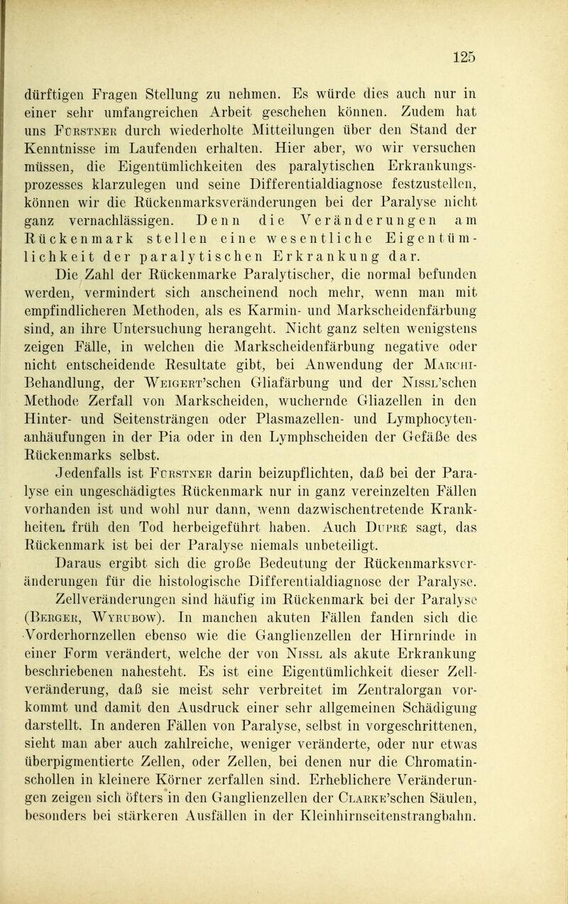 dürftigen Fragen Stellung zu nehmen. Es würde dies auch nur in einer sehr umfangreichen Arbeit geschehen können. Zudem hat uns Fürstner durch wiederholte Mitteilungen über den Stand der Kenntnisse im Laufenden erhalten. Hier aber, wo wir versuchen müssen, die Eigentümlichkeiten des paralytischen Erkrankungs- prozesses klarzulegen und seine Differentialdiagnose festzustellen, können wir die Eückenmarksveränderungen bei der Paralyse nicht ganz vernachlässigen. Denn die Veränderungen am Rückenmark stellen eine wesentliche Eigentüm- lichkeit der paralytischen Erkrankung dar. Die Zahl der Rückenmarke Paralytischer, die normal befunden werden, vermindert sich anscheinend noch mehr, wenn man mit empfindlicheren Methoden, als es Karmin- und Markscheidenfärbung sind, an ihre Untersuchung herangeht. Nicht ganz selten wenigstens zeigen Fälle, in welchen die Markscheidenfärbung negative oder nicht entscheidende Resultate gibt, bei Anwendung der Marchi- Behandlung, der WEiGERT'schen Gliafärbung und der NissL'schen Methode Zerfall von Markscheiden, wuchernde Gliazellen in den Hinter- und Seitensträngen oder Plasmazellen- und Lymphocyten- anhäufungen in der Pia oder in den Lymphscheiden der Gefäße des Rückenmarks selbst. Jedenfalls ist Fürstner darin beizupflichten, daß bei der Para- lyse ein ungeschädigtes Rückenmark nur in ganz vereinzelten Fällen vorhanden ist und wohl nur dann, wenn dazwischentretende Krank- heiten, früh den Tod herbeigeführt haben. Auch Dupre sagt, das Rückenmark ist bei der Paralyse niemals unbeteiligt. Daraus ergibt sich die große Bedeutung der Rückenmarksver- änderungen für die histologische Differentialdiagnose der Paralyse. Zellveränderungen sind häufig im Rückenmark bei der Paralyse (Berger, Wyrubow). In manchen akuten Fällen fanden sich die •Vorderhornzellen ebenso wie die Ganglienzellen der Hirnrinde in einer Form verändert, welche der von Nissl als akute Erkrankung beschriebenen nahesteht. Es ist eine Eigentümlichkeit dieser Zell- veränderung, daß sie meist sehr verbreitet im Zentralorgan vor- kommt und damit den Ausdruck einer sehr allgemeinen Schädigung darstellt. In anderen Fällen von Paralyse, selbst in vorgeschrittenen, sieht man aber auch zahlreiche, weniger veränderte, oder nur etwas überpigmentierte Zellen, oder Zellen, bei denen nur die Chromatin- schollen in kleinere Körner zerfallen sind. Erheblichere Veränderun- gen zeigen sich öfters in den Ganglienzellen der CLARKE'schen Säulen, besonders bei stärkeren Ausfällen in der Kleinhirnseitenstrangbahn.