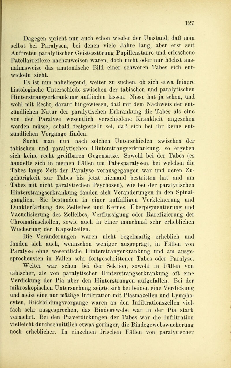 Dagegen spricht nun auch schon wieder der Umstand, daß man selbst bei Paralysen, bei denen viele Jahre lang, aber erst seit Auftreten paralytischer Geistesstörung Pupillenstarre und erloschene Patellarreflexe nachzuweisen waren, doch nicht oder nur höchst aus- nahmsweise das anatomische Bild einer schweren Tabes sich ent- wickeln sieht. Es ist nun naheliegend, weiter zu suchen, ob sich etwa feinere histologische Unterschiede zwischen der tabischen und paralytischen Hinterstrangserkrankung auffinden lassen. Nissl hat ja schon, und wohl mit Eecht, darauf hingewiesen, daß mit dem Nachweis der ent- zündlichen Natur der paralytischen Erkrankung die Tabes als eine von der Paralyse wesentlich verschiedene Krankheit angesehen werden müsse, sobald festgestellt sei, daß sich bei ihr keine ent- zündlichen Vorgänge finden. Sucht man nun nach solchen Unterschieden zwischen der tabischen und paralytischen Hinterstrangserkrankung, so ergeben sich keine recht greifbaren Gegensätze. Sowohl bei der Tabes (es handelte sich in meinen Fällen um Tabesparalysen, bei welchen die Tabes lange Zeit der Paralyse vorausgegangen war und deren Zu- gehörigkeit zur Tabes bis jetzt niemand bestritten hat und um Tabes mit nicht paralytischen Psychosen), wie bei der paralytischen Hinterstrangserkrankung fanden sich Veränderungen in den Spinal- ganglien. Sie bestanden in einer auffälligen Verkleinerung und Dunklerfärbung des Zelleibes und Kernes, Überpigmentierung und Vacuolisierung des Zelleibes, Verflüssigung oder Rarefizierung der Chromatinschollen, sowie auch in einer manchmal sehr erheblichen Wucherung der Kapselzellen. Die Veränderungen waren nicht regelmäßig erheblich und fanden sich auch, wennschon weniger ausgeprägt, in Fällen von Paralyse ohne wesentliche Hinterstrangerkrankung und am ausge- sprochensten in Fällen sehr fortgeschrittener Tabes oder Paralyse. Weiter war schon bei der Sektion, sowohl in Fällen von tabischer, als von paralytischer Hinterstrangserkrankung oft eine Verdickung der Pia über den Hintersträngen aufgefallen. Bei der mikroskopischen Untersuchung zeigte sich bei beiden eine Verdickung und meist eine nur mäßige Infiltration mit Plasmazellen und Lympho- cyten, Rückbildungsvorgänge waren an den Infiltrationszellen viel- fach sehr ausgesprochen, das Bindegewebe war in der Pia stark vermehrt. Bei den Piaverdickungen der Tabes war die Infiltration vielleicht durchschnittlich etwas geringer, die Bindegewebswucherung noch erheblicher. In einzelnen frischen Fällen von paralytischer