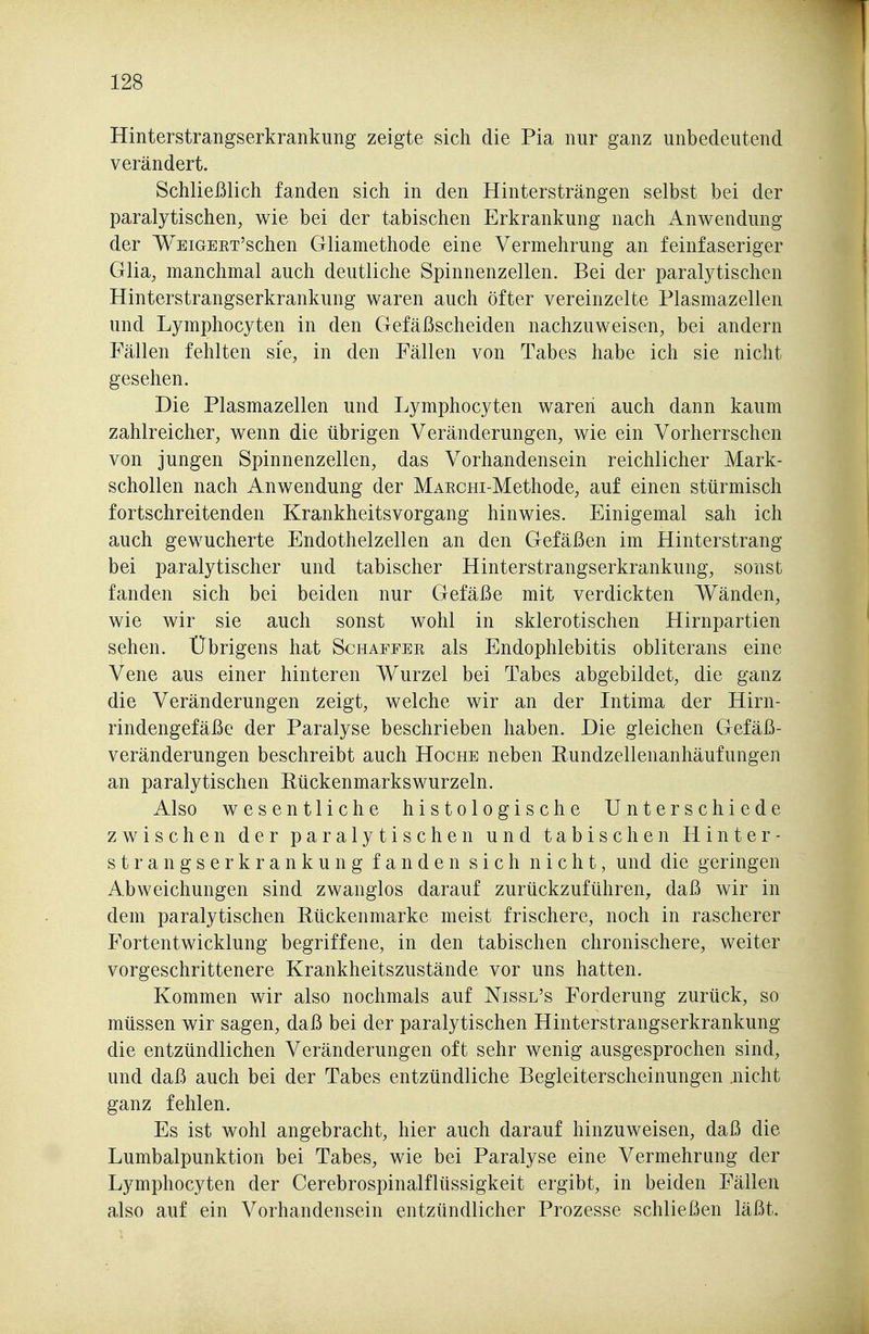 Hinterstrangserkrankung zeigte sich die Pia nur ganz unbedeutend verändert. Schließlich fanden sich in den Hintersträngen selbst bei der paralytischen, wie bei der tabischen Erkrankung nach Anwendung der WEiGERT'schen Gliamethode eine Vermehrung an feinfaseriger Glia, manchmal auch deutliche Spinnenzellen. Bei der paralytischen Hinterstrangserkrankung waren auch öfter vereinzelte Plasmazellen und Lymphocyten in den Gefäßscheiden nachzuweisen, bei andern Fällen fehlten sie, in den Fällen von Tabes habe ich sie nicht gesehen. Die Plasmazellen und Lymphocyten waren auch dann kaum zahlreicher, wenn die übrigen Veränderungen, wie ein Vorherrschen von jungen Spinnenzellen, das Vorhandensein reichlicher Mark- schollen nach Anwendung der MAECHi-Methode, auf einen stürmisch fortschreitenden Krankheitsvorgang hinwies. Einigemal sah ich auch gewucherte Endothelzellen an den Gefäßen im Hinterstrang bei paralytischer und tabischer Hinterstrangserkrankung, sonst fanden sich bei beiden nur Gefäße mit verdickten Wänden, wie wir sie auch sonst wohl in sklerotischen Hirnpartien sehen. Übrigens hat Schaffer als Endophlebitis obliterans eine Vene aus einer hinteren Wurzel bei Tabes abgebildet, die ganz die Veränderungen zeigt, welche wir an der Intima der Hirn- rindengefäße der Paralyse beschrieben haben. Die gleichen Gefäß- veränderungen beschreibt auch Hoche neben Rundzellenanhäufungen an paralytischen Eückenmarkswurzeln. Also wesentliche histologische Unterschiede zwischen der paralytischen und tabischen Hinter- strangserkrankung fanden sich nicht, und die geringen Abweichungen sind zwanglos darauf zurückzuführen, daß wir in dem paralytischen Rückenmarke meist frischere, noch in rascherer Fortentwicklung begriffene, in den tabischen chronischere, weiter vorgeschrittenere Krankheitszustände vor uns hatten. Kommen wir also nochmals auf Nissl's Forderung zurück, so müssen wir sagen, daß bei der paralytischen Hinterstrangserkrankung die entzündlichen Veränderungen oft sehr wenig ausgesprochen sind, und daß auch bei der Tabes entzündliche Begleiterscheinungen nicht ganz fehlen. Es ist wohl angebracht, hier auch darauf hinzuweisen, daß die Lumbalpunktion bei Tabes, wie bei Paralyse eine Vermehrung der Lymphocyten der Cerebrospinalflüssigkeit ergibt, in beiden Fällen also auf ein Vorhandensein entzündlicher Prozesse schließen läßt.