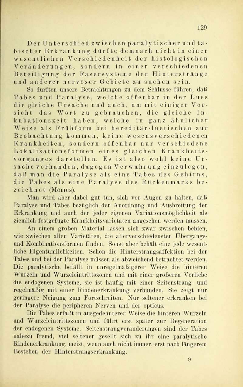 Der Unterschied zwischen paralytischer iindta- bischer Erkrankung dürfte demnach nicht in einer wesentlichen Verschiedenheit der histologischen Veränderungen, sondern in einer verschiedenen Beteiligung der Fasersysteme der Hinterstränge und anderer nervöser Gebiete zu suchen sein. So dürften unsere Betrachtungen zu dem Schlüsse führen, daß Tabes und Paralyse, welche offenbar in der Lues die gleiche Ursache und auch, um mit einiger Vor- sicht das Wort zu gebrauchen, die gleiche In- kubationszeit haben, welche in ganz ähnlicher Weise als Früliform bei hereditär- lue tischen zur Beobachtung kommen, keine wesensverschiedenen Krankheiten, sondern offenbar nur verschiedene Lokalisationsformen eines gleichen Krankheits- vorganges darstellen. Es ist also wohl keine Ur- sachevorhanden, dagegen Verwahrung einzulegen, daß man die Paralyse als eine Tabes des Gehirns, die Tabes als eine Paralyse des Rückenmarks be- zeichnet (Möbius). Man wird aber dabei gut tun, sich vor Augen zu halten, daß Paralyse und Tabes bezüglich der Anordnung und Ausbreitung der Erkrankung und auch der jeder eigenen Variationsmöglichkeit als ziemlich festgefügte Krankheitsvarietäten angesehen werden müssen. An einem großen Material lassen sich zwar zwischen beiden, wie zwischen allen Varietäten, die allerverschiedensten Übergangs- und Kombinationsformen finden. Sonst aber behält eine jede wesent- liche Eigentümlichkeiten. Schon die Hinterstrangsaffektion bei der Tabes und bei der Paralyse müssen als abweichend betrachtet werden. Die paralytische befällt in unregelmäßigerer Weise die hinteren Wurzeln und Wurzeleintrittszonen und mit einer größeren Vorliebe die endogenen Systeme, sie ist häufig mit einer Seitenstrang- und regelmäßig mit einer Rindenerkrankung verbunden. Sie zeigt nur geringere Neigung zum Fortschreiten. Nur seltener erkranken bei der Paralyse die peripheren Nerven und der opticus. Die Tabes erfaßt in ausgedehnterer Weise die hinteren Wurzeln und Wurzeleintrittszonen und führt erst später zur Degeneration der endogenen Systeme. Seitenstrangveränderungen sind der Tabes nahezu fremd, viel seltener gesellt sich zu ihr eine paralytische Rindenerkrankung, meist, wenn auch nicht immer, erst nach längerem Bestehen der Hinterstrangserkrankung. 9
