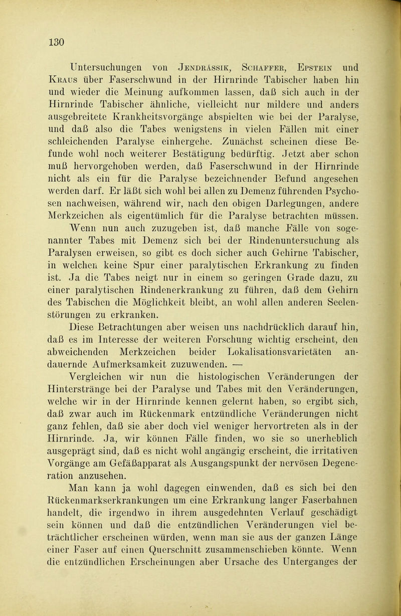 Untersuchungen von Jendkässik, Schaffee, Epstein und Kraus über Faserschwund in der Hirnrinde Tabischer haben hin und wieder die Meinung aufkommen lassen, daß sich auch in der Hirnrinde Tabischer ähnliche, vielleicht nur mildere und anders ausgebreitete Krankheitsvorgänge abspielten wie bei der Paralyse, und daß also die Tabes wenigstens in vielen Fällen mit einer schleichenden Paralyse einhergehe. Zunächst scheinen diese Be- funde wohl noch weiterer Bestätigung bedürftig. Jetzt aber schon muß hervorgehoben werden, daß Faserschwund in der Hirnrinde nicht als ein für die Paralyse bezeichnender Befund angesehen werden darf. Er läßt sich wohl bei allen zu Demenz führenden Psycho- sen nachweisen, während wir, nach den obigen Darlegungen, andere Merkzeichen als eigentümlich für die Paralyse betrachten müssen. Wenn nun auch zuzugeben ist, daß manche Fälle von soge- nannter Tabes mit Demenz sich bei der Rindenuntersuchung als Paralysen erweisen, so gibt es doch sicher auch Gehirne Tabischer, in welchen keine Spur einer paralytischen Erkrankung zu finden ist. Ja die Tabes neigt nur in einem so geringen Grade dazu, zu einer paralytischen Eindenerkrankung zu führen, daß dem Gehirn des Tabischen die Möglichkeit bleibt, an wohl allen anderen Seelen- störungen zu erkranken. Diese Betrachtungen aber weisen uns nachdrücklich darauf hin, daß es im Interesse der weiteren Forschung wichtig erscheint, den abweichenden Merkzeichen beider Lokalisationsvarietäten an- dauernde Aufmerksamkeit zuzuwenden. — Vergleichen wir nun die histologischen Veränderungen der Hinterstränge bei der Paralyse und Tabes mit den Veränderungen, welche wir in der Hirnrinde kennen gelernt haben, so ergibt sich, daß zwar auch im Eückenmark entzündliche Veränderungen nicht ganz fehlen, daß sie aber doch viel weniger hervortreten als in der Hirnrinde. Ja, wir können Fälle finden, wo sie so unerheblich ausgeprägt sind, daß es nicht wohl angängig erscheint, die irritativen Vorgänge am Gefäßapparat als Ausgangspunkt der nervösen Degene- ration anzusehen. Man kann ja wohl dagegen einwenden, daß es sich bei den Eückenmarkserkrankungen um eine Erkrankung langer Faser bahnen handelt, die irgendwo in ihrem ausgedehnten Verlauf geschädigt sein können und daß die entzündlichen Veränderungen viel be- trächtlicher erscheinen würden, wenn man sie aus der ganzen Länge einer Faser auf einen Querschnitt zusammenschieben könnte. Wenn die entzündlichen Erscheinungen aber Ursache des Unterganges der