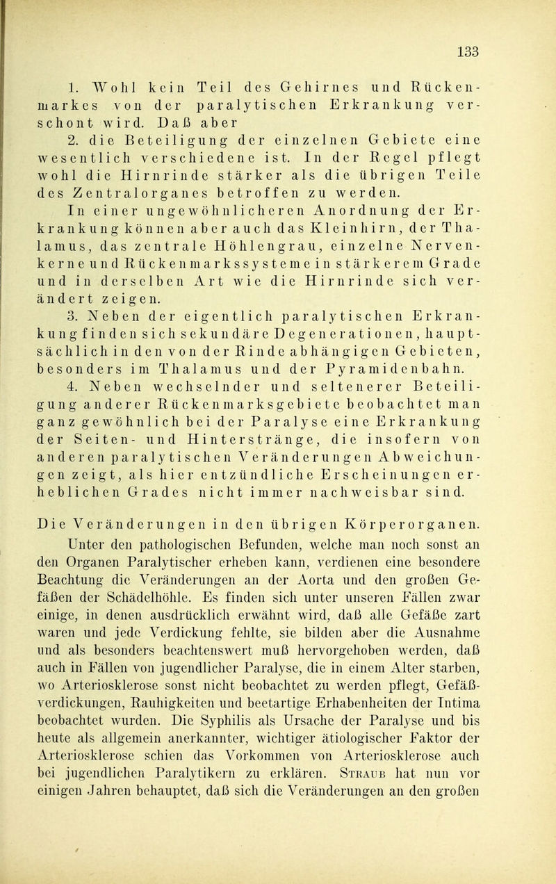 1. Wohl kein Teil des Gehirnes und Rücken- markes von der paralytischen Erkrankung ver- schont wird. Daß aber 2. die Beteiligung der einzelnen Gebiete eine wesentlich verschiedene ist. In der Regel pflegt wohl die Hirnrinde stärker als die übrigen Teile des Zentralorganes betroffen zu werden. In einer ungewöhnlicheren Anordnung der Er- krankung können aber auch das Kleinhirn, der Tha- lamus, das zentrale Höhlen grau, einzelne Nerve n- kerne und Rückenmarkssysteme in stärkerem Grade und in derselben Art wie die Hirnrinde sich ver- ändert zeigen. 3. Neben der eigentlich paralytischen Erkran- kung finden sich sekundäre Degenerationen, haupt- sächlich in den von der Rinde abhängigen Gebieten, besonders im Thalamus und der Pyramiden bahn. 4. Neben wechselnder und seltenerer Beteili- gung anderer Rückenmarksgebiete beobachtet man ganz gewöhnlich bei der Paralyse eine Erkrankung der Seiten- und Hinterstränge, die insofern von anderen paralytischen Veränderungen Abweichun- gen zeigt, als hier entzündliche Erscheinungen er- heblichen Grades nicht immer nachweisbar sind. Die Veränderungen in den übrigen Körperorganen. Unter den pathologischen Befunden, welche man noch sonst an den Organen Paralytischer erheben kann, verdienen eine besondere Beachtung die Veränderungen an der Aorta und den großen Ge- fäßen der Schädelhöhle. Es finden sich unter unseren Fällen zwar einige, in denen ausdrücklich erwähnt wird, daß alle Gefäße zart waren und jede Verdickung fehlte, sie bilden aber die Ausnahme und als besonders beachtenswert muß hervorgehoben werden, daß auch in Fällen von jugendlicher Paralyse, die in einem Alter starben, wo Arteriosklerose sonst nicht beobachtet zu werden pflegt, Gefäß- verdickungen, Rauhigkeiten und beetartige Erhabenheiten der Intima beobachtet wurden. Die Syphilis als Ursache der Paralyse und bis heute als allgemein anerkannter, wichtiger ätiologischer Faktor der Arteriosklerose schien das Vorkommen von Arteriosklerose auch bei jugendlichen Paralytikern zu erklären. Straub hat nun vor einigen Jahren behauptet, daß sich die Veränderungen an den großen