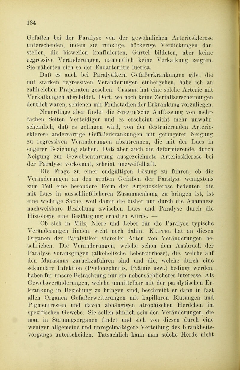 Gefäßen bei der Paralyse von der gewöhnlichen Arteriosklerose unterscheiden, indem sie runzlige, höckerige Verdickungen dar- stellen, die bisweilen konfluierten, Gürtel bildeten, aber keine regressive Veränderungen, namentlich keine Verkalkung zeigten. Sie näherten sich so der Endarteriitis luetica. Daß es auch bei Paralytikern Gefäßerkrankungen gibt, die mit starken regressiven Veränderungen einhergehen, habe ich an zahlreichen Präparaten gesehen. Cramek hat eine solche Arterie mit Verkalkungen abgebildet. Dort, wo noch keine Zerfallserscheinungen deutlich waren, schienen mir Frühstadien der Erkrankung vorzuliegen. Neuerdings aber findet die STRAUB'sche Auffassung von mehr- fachen Seiten Verteidiger und es erscheint nicht mehr unwahr- scheinlich, daß es gelingen wird, von der destruierenden Arterio- sklerose andersartige Gefäßerkrankungen mit geringerer Neigung zu regressiven Veränderungen abzutrennen, die mit der Lues in engerer Beziehung stehen. Daß aber auch die deformierende, durch Neigung zur Gewebsentartung ausgezeichnete Arteriosklerose bei der Paralyse vorkommt, scheint unzweifelhaft. Die Frage zu einer endgültigen Lösung zu führen, ob die Veränderungen an den großen Gefäßen der Paralyse wenigstens zum Teil eine besondere Form der Arteriosklerose bedeuten, die mit Lues in ausschließlicheren Zusammenhang zu bringen ist, ist eine wichtige Sache, weil damit die bisher nur durch die Anamnese nachweisbare Beziehung zwischen Lues und Paralyse durch die Histologie eine Bestätigung erhalten würde. — Ob sich in Milz, Niere und Leber für die Paralyse typische Veränderungen finden, steht noch dahin. Klippel hat an diesen Organen der Paralytiker viererlei Arten von Veränderungen be- schrieben. Die Veränderungen, welche schon dem Ausbruch der Paralyse vorausgingen (alkoholische Lebercirrhose), die, welche auf den Marasmus zurückzuführen sind und die, welche durch eine sekundäre Infektion (Pyelonephritis, Pyämie usw.) bedingt werden, haben für unsere Betrachtung nur ein nebensächlicheres Interesse. Als Gewebsveränderungen, welche unmittelbar mit der paralytischen Er- krankung in Beziehung zu bringen sind, beschreibt er dann in fast allen Organen Gefäßerweiterungen mit kapillaren Blutungen und Pigmentresten und davon abhängigen atrophischen Herdchen im spezifischen Gewebe. Sie sollen ähnlich sein den Veränderungen, die man in Stauungsorganen findet und sich von diesen durch eine weniger allgemeine und unregelmäßigere Verteilung des Krankheits- vorgangs unterscheiden. Tatsächlich kann man solche Herde nicht