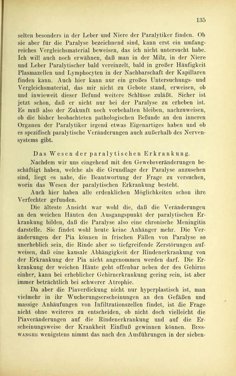 selten besonders in der Leber und Niere der Paralytiker finden. Ob sie aber für die Paralyse bezeichnend sind, kann erst ein umfang- reiches Vergleichsmaterial beweisen, das ich nicht untersucht habe. Ich will auch noch erwähnen, daß man in der Milz, in der Niere und Leber Paralytischer bald vereinzelt, bald in großer Häufigkeit Plasmazellen und Lymphocyten in der Nachbarschaft der Kapillaren finden kann. Auch hier kann nur ein großes Untersuchungs- und Vergleichsmaterial, das mir nicht zu Gebote stand, erweisen, ob und inwieweit dieser Befund weitere Schlüsse zuläßt. Sicher ist jetzt schon, daß er nicht nur bei der Paralyse zu erheben ist. Es muß also der Zukunft noch vorbehalten bleiben, nachzuweisen, ob die bisher beobachteten pathologischen Befunde an den inneren Organen der Paralytiker irgend etwas Eigenartiges haben und ob es spezifisch paralytische Veränderungen auch außerhalb des Nerven- systems gibt. Das Wesen der paralytischen Erkrankung. Nachdem wir uns eingehend mit den Gewebsveränderungen be- schäftigt haben, welche als die Grundlage der Paralyse anzusehen sind, liegt es nahe, die Beantwortung der Frage zu versuchen, worin das Wesen der paralytischen Erkrankung besteht. Auch hier haben alle erdenklichen Möglichkeiten schon ihre Verfechter gefunden. Die älteste Ansicht war wohl die, daß die Veränderungen an den weichen Häuten den Ausgangspunkt der paralytischen Er- krankung bilden, daß die Paralyse also eine chronische Meningitis darstelle. Sie findet wohl heute keine Anhänger mehr. Die Ver- änderungen der Pia können in frischen Fällen von Paralyse so unerheblicli sein, die Einde aber so tiefgreifende Zerstörungen auf- weisen, daß eine kausale Abhängigkeit der Rindenerkrankung von der Erkrankung der Pia nicht angenommen werden darf. Die Er- krankung der weichen Häute geht offenbar neben der des Gehirns einher, kann bei erheblicher Gehirnerkrankung gering sein, ist aber immer beträchtlich bei schwerer Atrophie. Da aber die Piaverdickung nicht nur hyperplastisch ist, man vielmehr in ihr Wucherungserscheinungen an den Gefäßen und massige Anhäufungen von Infiltrationszellen findet, ist die Frage nicht ohne weiteres zu entscheiden, ob nicht doch vielleicht die Piaveränderungen auf die Rindenerkrankung und auf die Er- scheinungsweise der Krankheit Einfluß gewinnen können. Bins- wangen wenigstens nimmt das nach den Ausführungen in der sieben-