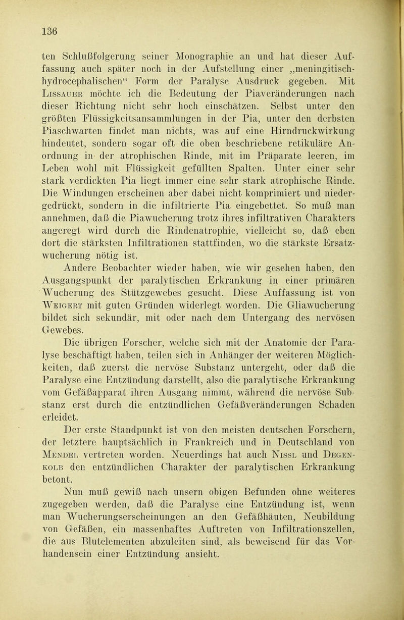 ten Schlußfolgerung seiner Monographie an und hat dieser Auf- fassung auch später noch in der Aufstellung einer „meningitisch- hydrocephalischen Form der Paralyse Ausdruck gegeben. Mit LissAUER möchte ich die Bedeutung der Piaveränderungen nach dieser Eichtung nicht sehr hoch einschätzen. Selbst unter den größten Flüssigkeitsansammlungen in der Pia, unter den derbsten Piaschwarten findet man nichts, was auf eine Hirndruckwirkung hindeutet, sondern sogar oft die oben beschriebene retikuläre An- ordnung in der atrophischen Rinde, mit im Präparate leeren, im Leben wohl mit Flüssigkeit gefüllten Spalten. Unter einer sehr stark verdickten Pia liegt immer eine sehr stark atrophische Rinde. Die Windungen erscheinen aber dabei nicht komprimiert und nieder- gedrückt, sondern in die infiltrierte Pia eingebettet. So muß man annehmen, daß die Piawucherung trotz ihres infiltrativen Charakters angeregt wird durch die Rindenatrophie, vielleicht so, daß eben dort die stärksten Infiltrationen stattfinden, wo die stärkste Ersatz- wucherung nötig ist. Andere Beobachter wieder haben, wie wir gesehen haben, den Ausgangspunkt der paralytischen Erkrankung in einer primären Wucherung des Stützgewebes gesucht. Diese Auffassung ist von Wi^iGERT mit guten Gründen widerlegt worden. Die Gliawucherung bildet sich sekundär, mit oder nach dem Untergang des nervösen Gewebes. Die übrigen Forscher, welche sich mit der Anatomie der Para- lyse beschäftigt haben, teilen sich in Anhänger der weiteren Möglich- keiten, daß zuerst die nervöse Substanz untergeht, oder daß die Paralyse eine Entzündung darstellt, also die paralytische Erkrankung vom Gefäßapparat ihren Ausgang nimmt, während die nervöse Sub- stanz erst durch die entzündlichen Gefäßveränderungen Schaden erleidet. Der erste Standpunkt ist von den meisten deutschen Forschern, der letztere hauptsächlich in Frankreich und in Deutschland von Mendel vertreten worden. Neuerdings hat auch Nissl und Degen- KOLB den entzündlichen Charakter der paralytischen Erkrankung betont. Nun muß gewiß nach unsern obigen Befunden ohne weiteres zugegeben werden, daß die Paralyse eine Entzündung ist, wenn man Wucherungserscheinungen an den Gefäßhäuten, Neubildung von Gefäßen, ein massenhaftes Auftreten von Infiltrationszellen, die aus Blutelementen abzuleiten sind, als beweisend für das Vor- handensein einer Entzündung ansieht.