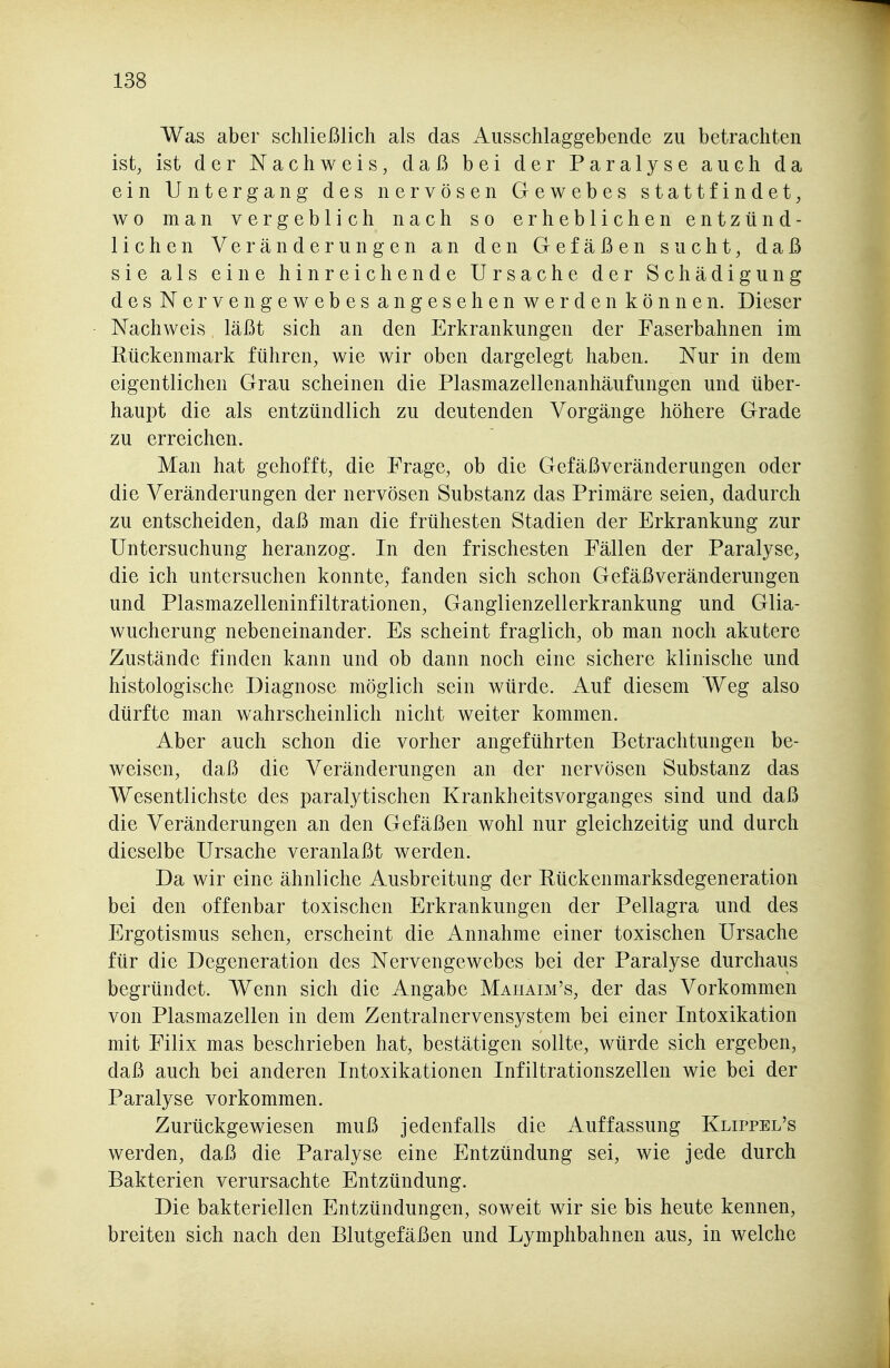 Was aber schließlich als das Ausschlaggebende zu betrachten ist, ist der Nachweis, daß bei der Paralyse auch da ein Untergang des nervösen Gewebes stattfindet, wo man vergeblich nach so erheblichen entzünd- lichen Veränderungen an den Gefäßen sucht, daß sie als eine hinreichende Ursache der Schädigung desNervengewebes angesehen werden können. Dieser Nachweis, läßt sich an den Erkrankungen der Faserbahnen im Rückenmark führen, wie wir oben dargelegt haben. Nur in dem eigentlichen Grau scheinen die Plasmazellenanhäufungen und über- haupt die als entzündlich zu deutenden Vorgänge höhere Grade zu erreichen. Man hat gehofft, die Präge, ob die Gefäßveränderungen oder die Veränderungen der nervösen Substanz das Primäre seien, dadurch zu entscheiden, daß man die frühesten Stadien der Erkrankung zur Untersuchung heranzog. In den frischesten Fällen der Paralyse, die ich untersuchen konnte, fanden sich schon Gefäßveränderungen und Plasmazelleninfiltrationen, Ganglienzellerkrankung und Glia- wucherung nebeneinander. Es scheint fraglich, ob man noch akutere Zustände finden kann und ob dann noch eine sichere klinische und histologische Diagnose möglich sein würde. Auf diesem Weg also dürfte man wahrscheinlich nicht weiter kommen. Aber auch schon die vorher angeführten Betrachtungen be- weisen, daß die Veränderungen an der nervösen Substanz das Wesentlichste des paralytischen Krankheitsvorganges sind und daß die Veränderungen an den Gefäßen wohl nur gleichzeitig und durch dieselbe Ursache veranlaßt werden. Da wir eine ähnliche Ausbreitung der Rückenmarksdegeneration bei den offenbar toxischen Erkrankungen der Pellagra und des Ergotismus sehen, erscheint die Annahme einer toxischen Ursache für die Degeneration des Nervengewebes bei der Paralyse durchaus begründet. Wenn sich die Angabe Mahaim's, der das Vorkommen von Plasmazellen in dem Zentralnervensystem bei einer Intoxikation mit Filix mas beschrieben hat, bestätigen sollte, würde sich ergeben, daß auch bei anderen Intoxikationen Infiltrationszellen wie bei der Paralyse vorkommen. Zurückgewiesen muß jedenfalls die Auffassung Klippel's werden, daß die Paralyse eine Entzündung sei, wie jede durch Bakterien verursachte Entzündung. Die bakteriellen Entzündungen, soweit wir sie bis heute kennen, breiten sich nach den Blutgefäßen und Lymphbahnen aus, in welche