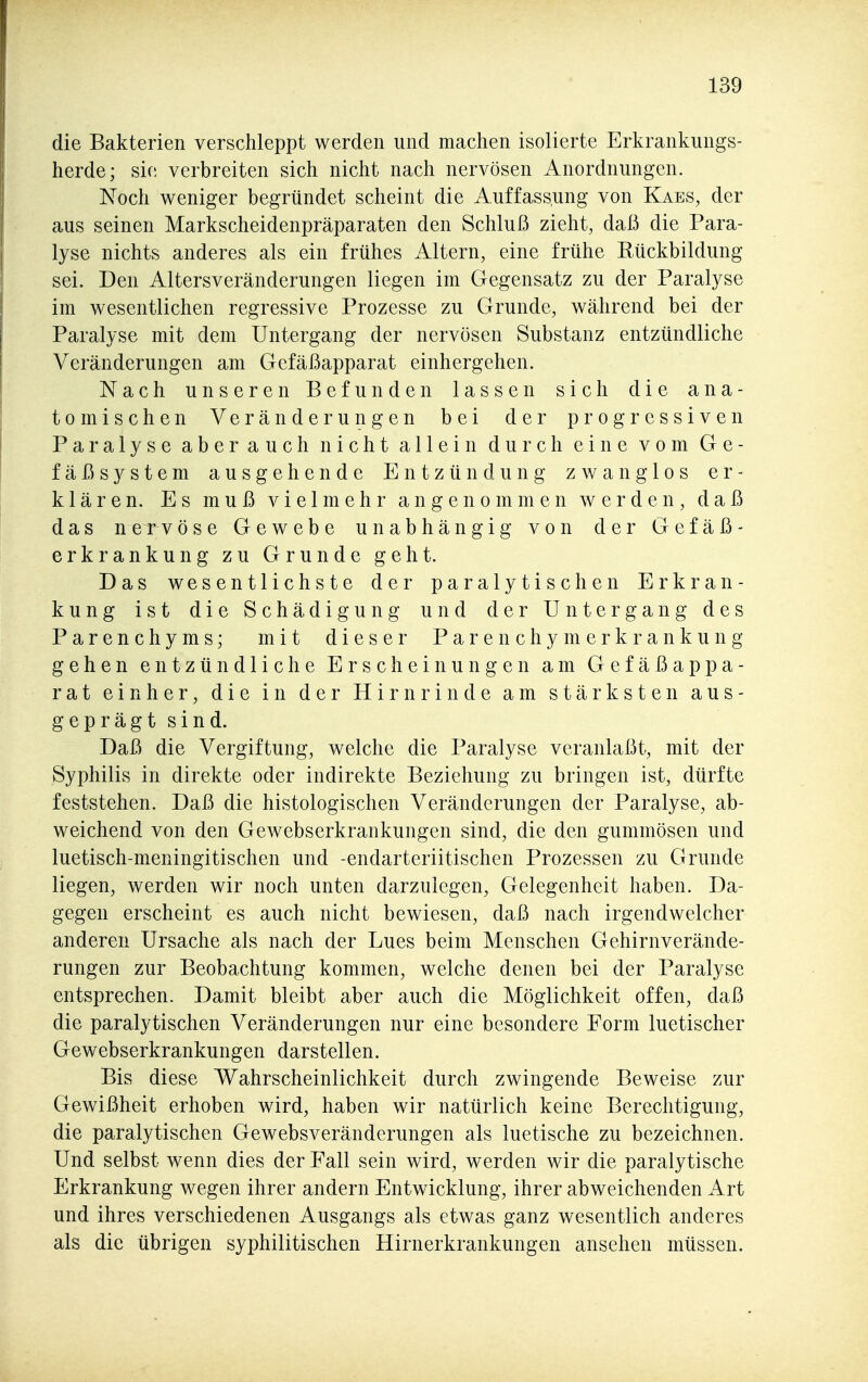 die Bakterien verschleppt werden und machen isolierte Erkrankungs- herde; sie verbreiten sich nicht nach nervösen Anordnungen. Noch weniger begründet scheint die Auffass.ung von Kaes, der aus seinen Markscheidenpräparaten den Schluß zieht, daß die Para- lyse nichts anderes als ein frühes Altern, eine frühe Rückbildung sei. Den Altersveränderungen liegen im Gegensatz zu der Paralyse im wesentlichen regressive Prozesse zu Grunde, während bei der Paralyse mit dem Untergang der nervösen Substanz entzündliche Veränderungen am Gefäßapparat einhergehen. Nach unseren Befunden lassen sich die ana- tomischen Veränderungen bei der progressiven Paralyse aberauch nicht allein durch eine vom Ge- fäßsystem ausgehende Entzündung zwanglos er- klären. Es muß vielmehr angenommen werden, daß das nervöse Gewebe unabhängig von der Gefäß- erkrankung zu Grunde geht. Das wesentlichste der paralytischen Erkran- kung ist die Schädigung und der Untergang des Parenchyms; mit dieser Parenchymerkrankung gehen entzündliche Erscheinungen am Gefäßappa- rat einher, die in der Hirnrinde am stärksten aus- geprägt sind. Daß die Vergiftung, welche die Paralyse veranlaßt, mit der Syphilis in direkte oder indirekte Beziehung zu bringen ist, dürfte feststehen. Daß die histologischen Veränderungen der Paralyse, ab- weichend von den Gewebserkrankungen sind, die den gummösen und luetisch-meningitischen und -endarteriitischen Prozessen zu Grunde liegen, werden wir noch unten darzulegen, Gelegenheit haben. Da- gegen erscheint es auch nicht bewiesen, daß nach irgendwelcher anderen Ursache als nach der Lues beim Menschen Gehirnverände- rungen zur Beobachtung kommen, welche denen bei der Paralyse entsprechen. Damit bleibt aber auch die Möglichkeit offen, daß die paralytischen Veränderungen nur eine besondere Form luetischer Gewebserkrankungen darstellen. Bis diese Wahrscheinlichkeit durch zwingende Beweise zur Gewißheit erhoben wird, haben wir natürlich keine Berechtigung, die paralytischen Gewebsveränderungen als luetische zu bezeichnen. Und selbst wenn dies der Fall sein wird, werden wir die paralytische Erkrankung wegen ihrer andern Entwicklung, ihrer abweichenden Art und ihres verschiedenen Ausgangs als etwas ganz wesentlich anderes als die übrigen syphilitischen Hirnerkrankungen ansehen müssen.