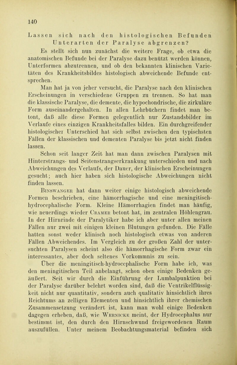 Lassen sich nach den histologischen Befunden Unterarten der Paralyse abgrenzen? Es stellt sich nun zunächst die weitere Frage, ob etwa die anatomischen Befunde bei der Paralyse dazu benützt werden können, Unterformen abzutrennen, und ob den bekannten klinischen Varie- täten des Krankheitsbildes histologisch abweichende Befunde ent- sprechen. Man hat ja von jeher versucht, die Paralyse nach den klinischen Erscheinungen in verschiedene Gruppen zu trennen. So hat man die klassische Paralyse, die demente, die hypochondrische, die zirkuläre Form auseinandergehalten. In allen Lehrbüchern findet man be- tont, daß alle diese Formen gelegentlich nur Zustandsbilder im Verlaufe eines einzigen Krankheitsfalles bilden. Ein durchgreifender histologischer Unterschied hat sich selbst zwischen den typischsten Fällen der klassischen und dementen Paralyse bis jetzt nicht finden lassen. Schon seit langer Zeit hat man dann zwischen Paralysen mit Hinterstrangs- und Seitenstrangserkrankung unterschieden und nach Abweichungen des Verlaufs, der Dauer, der klinischen Erscheinungen gesucht; auch hier haben sich histologische Abweichungen nicht finden lassen. BiNswANGEE hat dauu weiter einige histologisch abweichende Formen beschrieben, eine hämorrhagische und eine meningitisch- hydrocephalische Form. Kleine Hämorrhagien findet man häufig, wie neuerdings wieder Ceamer betont hat, im zentralen Höhlengrau. Li der Hirnrinde der Paralytiker habe ich aber unter allen meinen Fällen nur zwei mit einigen kleinen Blutungen gefunden. Die Fälle hatten sonst weder klinisch noch histologisch etwas von anderen Fällen Abweichendes. Im Vergleich zu der großen Zahl der unter- suchten Paralysen scheint also die hämorrhagische Form zwar ein interessantes, aber doch seltenes Vorkommnis zu sein. Über die meningitisch-hydrocephalische Form habe ich, was den meningitischen Teil anbelangt, schon oben einige Bedenken ge- äußert. Seit wir durch die Einführung der Lumbalpunktion bei der Paralyse darüber belehrt worden sind, daß die Ventrikelflüssig- keit nicht nur quantitativ, sondern auch qualitativ hinsichtlich ihres Beichtums an zelligen Elementen und hinsichtlich ihrer chemischen Zusammensetzung verändert ist, kann man wohl einige Bedenken dagegen erheben, daß, wie Wernicke meint, der Hydrocephalus nur bestimmt ist, den durch den Hirnschwund freigewordenen Eaum auszufüllen. Unter meinem Beobachtungsmaterial befinden sich