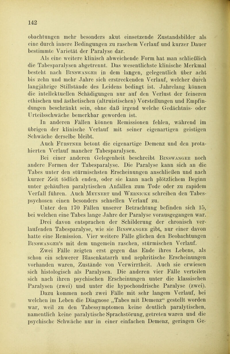 obachtungen mehr besonders akut einsetzende Zustandsbilder als eine durch innere Bedingungen zu raschem Verlauf und kurzer Dauer bestimmte Varietät der Paralyse dar. Als eine weitere klinisch abweichende Form hat man schließlich die Tabesparalysen abgetrennt. Das wesentlichste klinische Merkmal besteht nach Binswangek in dem langen, gelegentlich über acht bis zehn und mehr Jahre sich erstreckenden Verlauf, welcher durch langjährige Stillstände des Leidens bedingt ist. Jahrelang können die intellektuellen Schädigungen nur auf den Verlust der feineren ethischen und ästhetischen (altruistischen) Vorstellungen und Empfin- dungen beschränkt sein, ohne daß irgend welche Gedächtnis- oder Urteilsschwäche bemerkbar geworden ist. In anderen Fällen können Remissionen fehlen, während im übrigen der klinische Verlauf mit seiner eigenartigen geistigen Schwäche derselbe bleibt. Auch FüESTNEK betont die eigenartige Demenz und den prota- hierten Verlauf mancher Tabesparalysen. Bei einer anderen Gelegenheit beschreibt Binswanger noch andere Formen der Tabesparalyse. Die Paralyse kann sich an die Tabes unter den stürmischsten Erscheinungen anschließen und nach kurzer Zeit tödlich enden, oder sie kann nach plötzlichem Beginn unter gehäuften paralytischen Anfällen zum Tode oder zu rapidem Verfall führen. Auch Meynert und Wernicke schreiben den Tabes- psychosen einen besonders schnellen Verlauf zu. Unter den 170 Fällen unserer Betrachtung befinden sich 15, bei welchen eine Tabes lange Jahre der Paralyse vorausgegangen war. Drei davon entsprachen der Schilderung der chronisch ver- laufenden Tabesparalyse, wie sie Binswanger gibt, nur einer davon hatte eine Remission. Vier weitere Fälle glichen den Beobachtungen Binswanger's mit dem ungemein raschen, stürmischen Verlauf. Zwei Fälle zeigten erst gegen das Ende ihres Lebens, als schon ein schwerer Blasenkatarrh und nephritische Erscheinungen vorhanden waren. Zustände von Verwirrtheit. Auch sie erwiesen sich histologisch als Paralysen. Die anderen vier Fälle verteilen sich nach ihren psychischen Erscheinungen unter die klassischen Paralysen (zwei) und unter die hypochondrische Paralyse (zwei). Dazu kommen noch zwei Fälle mit sehr langem Verlauf, bei welchen im Leben die Diagnose „Tabes mit Demenz gestellt worden war, weil zu den Tabessymptomen keine deutlich paralytischen, namentlich keine paralytische Sprachstörung, getreten waren und die psychische Schwäche nur in einer einfachen Demenz, geringen Ge-