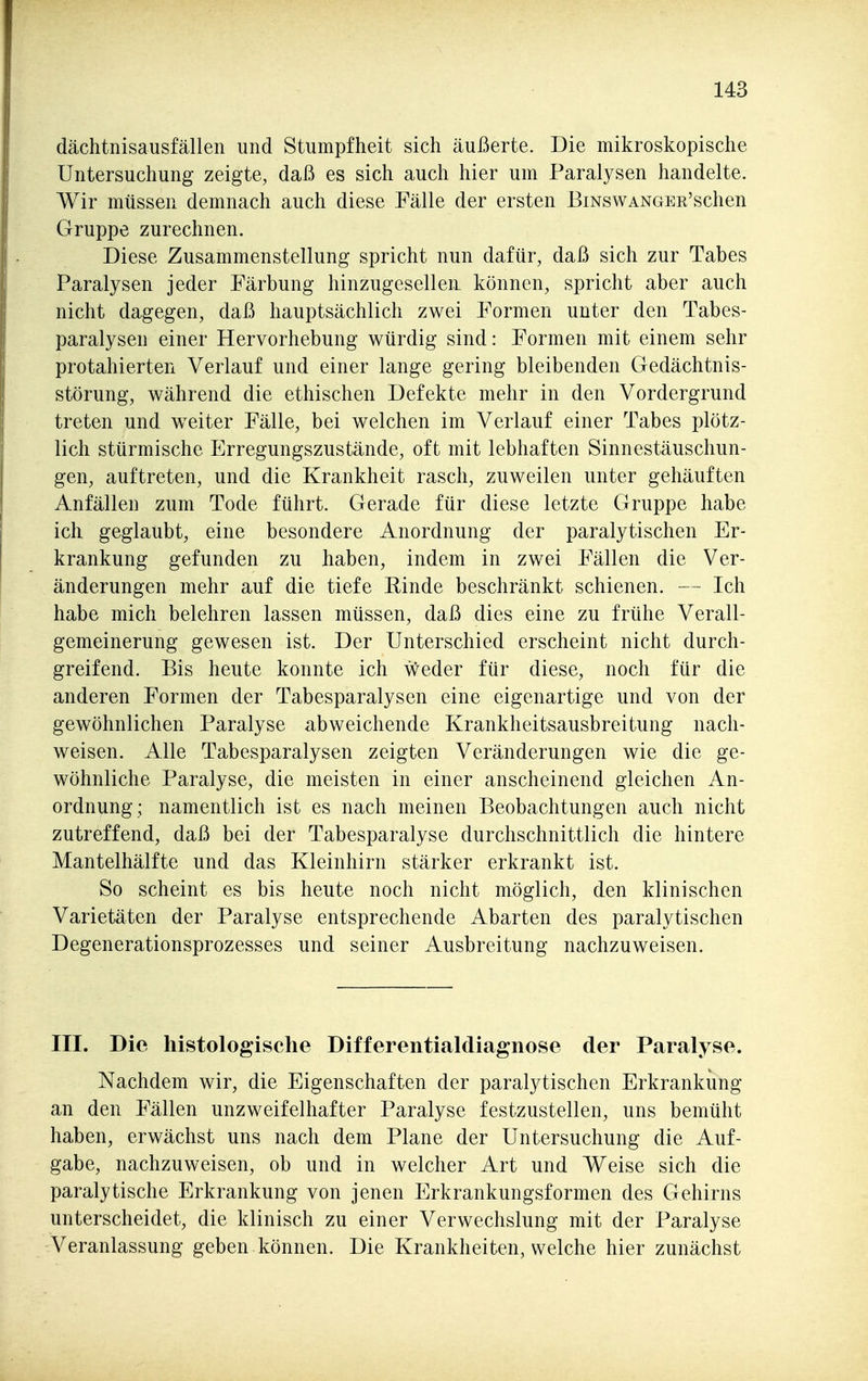 dächtnisausfällen und Stumpfheit sich äußerte. Die mikroskopische Untersuchung zeigte, daß es sich auch hier um Paralysen handelte. Wir müssen demnach auch diese Fälle der ersten BmswANGER'schen Gruppe zurechnen. Diese Zusammenstellung spricht nun dafür, daß sich zur Tabes Paralysen jeder Färbung hinzugesellen können, spricht aber auch nicht dagegen, daß hauptsächlich zwei Formen unter den Tabes- paralysen einer Hervorhebung würdig sind: Formen mit einem sehr protahierten Verlauf und einer lange gering bleibenden Gedächtnis- störung, während die ethischen Defekte mehr in den Vordergrund treten und weiter Fälle, bei welchen im Verlauf einer Tabes plötz- lich stürmische Erregungszustände, oft mit lebhaften Sinnestäuschun- gen, auftreten, und die Krankheit rasch, zuweilen unter gehäuften Anfällen zum Tode führt. Gerade für diese letzte Gruppe habe ich geglaubt, eine besondere Anordnung der paralytischen Er- krankung gefunden zu haben, indem in zwei Fällen die Ver- änderungen mehr auf die tiefe Rinde beschränkt schienen. — Ich habe mich belehren lassen müssen, daß dies eine zu frühe Verall- gemeinerung gewesen ist. Der Unterschied erscheint nicht durch- greifend. Bis heute konnte ich weder für diese, noch für die anderen Formen der Tabesparalysen eine eigenartige und von der gewöhnlichen Paralyse abweichende Krankheitsausbreitung nach- weisen. Alle Tabesparalysen zeigten Veränderungen wie die ge- wöhnliche Paralyse, die meisten in einer anscheinend gleichen An- ordnung; namentlich ist es nach meinen Beobachtungen auch nicht zutreffend, daß bei der Tabesparalyse durchschnittlich die hintere Mantelhälfte und das Kleinhirn stärker erkrankt ist. So scheint es bis heute noch nicht möglich, den klinischen Varietäten der Paralyse entsprechende Abarten des paralytischen Degenerationsprozesses und seiner Ausbreitung nachzuweisen. III. Die histologische Differentialdiagnose der Paralyse. Nachdem wir, die Eigenschaften der paralytischen Erkrankung an den Fällen unzweifelhafter Paralyse festzustellen, uns bemüht haben, erwächst uns nach dem Plane der Untersuchung die Auf- gabe, nachzuweisen, ob und in welcher Art und Weise sich die paralytische Erkrankung von jenen Erkrankungsformen des Gehirns unterscheidet, die klinisch zu einer Verwechslung mit der Paralyse Veranlassung geben können. Die Krankheiten, welche hier zunächst