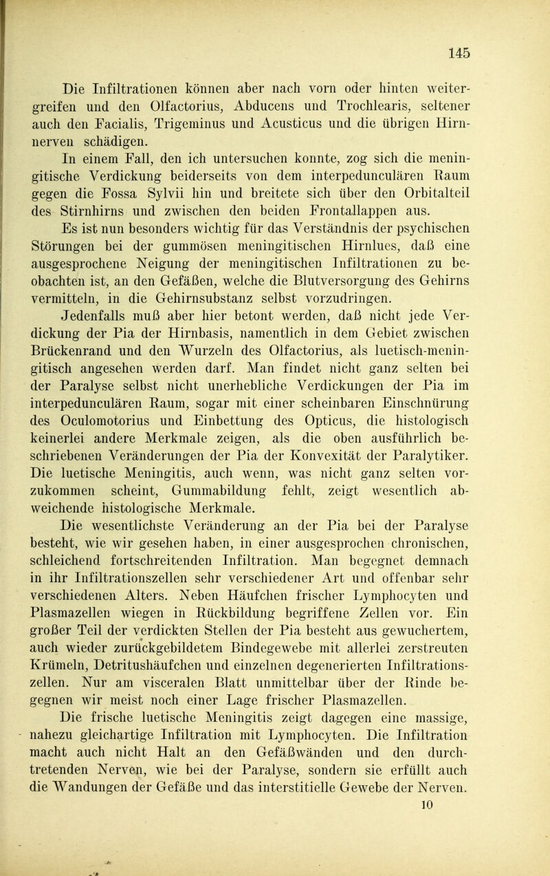 Die Infiltrationen können aber nach vorn oder hinten weiter- greifen und den Olfactorius, Abducens und Trochlearis, seltener auch den Facialis, Trigeminus und Acusticus und die übrigen Hirn- nerven schädigen. In einem Fall, den ich untersuchen konnte, zog sich die menin- gitische Verdickung beiderseits von dem interpedunculären Raum gegen die Fossa Sylvii hin und breitete sich über den Orbitalteil des Stirnhirns und zwischen den beiden Frontallappen aus. Es ist nun besonders wichtig für das Verständnis der psychischen Störungen bei der gummösen meningitischen Hirnlues, daß eine ausgesprochene Neigung der meningitischen Infiltrationen zu be- obachten ist, an den Gefäßen, welche die Blutversorgung des Gehirns vermitteln, in die Gehimsubstanz selbst vorzudringen. Jedenfalls muß aber hier betont werden, daß nicht jede Ver- dickung der Pia der Hirnbasis, namentlich in dem Gebiet zwischen Brückenrand und den Wurzeln des Olfactorius, als luetisch-menin- gitisch angesehen werden darf. Man findet nicht ganz selten bei der Paralyse selbst nicht unerhebliche Verdickungen der Pia im interpedunculären Raum, sogar mit einer scheinbaren Einschnürung des Oculomotorius und Einbettung des Opticus, die histologisch keinerlei andere Merkmale zeigen, als die oben ausführlich be- schriebenen Veränderungen der Pia der Konvexität der Paralytiker. Die luetische Meningitis, auch wenn, was nicht ganz selten vor- zukommen scheint, Gummabildung fehlt, zeigt wesentlich ab- weichende histologische Merkmale. Die wesentlichste Veränderung an der Pia bei der Paralyse besteht, wie wir gesehen haben, in einer ausgesprochen chronischen, schleichend fortschreitenden Infiltration. Man begegnet demnach in ihr Infiltrationszellen sehr verschiedener Art und offenbar sehr verschiedenen Alters. Neben Häufchen frischer Lymphocyten und Plasmazellen wiegen in Rückbildung begriffene Zellen vor. Ein großer Teil der verdickten Stellen der Pia besteht aus gewuchertem, auch wieder zurückgebildetem Bindegewebe mit allerlei zerstreuten Krümeln, Detritushäufchen und einzelnen degenerierten Infiltrations- zellen. Nur am visceralen Blatt unmittelbar über der Rinde be- gegnen wir meist noch einer Lage frischer Plasmazellen. Die frische luetische Meningitis zeigt dagegen eine massige, nahezu gleichartige Infiltration mit Lymphocyten. Die Infiltration macht auch nicht Halt an den Gefäßwänden und den durch- tretenden Nerven, wie bei der Paralyse, sondern sie erfüllt auch die Wandungen der Gefäße und das interstitielle Gewebe der Nerven. 10